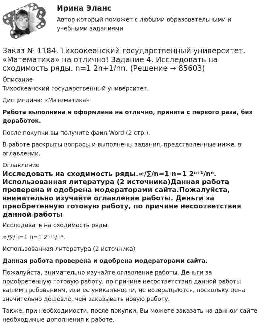      
            Описание
            Тихоокеанский государственный университет. Дисциплина: «Математика»Работа выполнена и оформлена на отлично, принята с первого раза, без доработок.После покупки вы получите файл Word (2 стр.). В работе раскрыты вопросы и выполнены задания, представленные ниже, в оглавлении. 
            Оглавление
            Исследовать на сходимость ряды.∞/∑/n=1   n=1 2ⁿ⁺¹/nⁿ. Использованная литература (2 источника)Данная работа проверена и одобрена модераторами сайта.Пожалуйста, внимательно изучайте оглавление работы. Деньги за приобретенную готовую работу, по причине несоответствия данной работы вашим требованиям, или ее уникальности, не возвращаются, поскольку цена значительно дешевле, чем заказывать новую работу.Также, при необходимости, после покупки, Вы можете заказать на данном сайте необходимые дополнения к работе.  
            
            
            Заказ № 1184. Тихоокеанский государственный университет. «Математика» на отлично! Задание 4. Исследовать на сходимость ряды. n=1  (-1)n+1/n2.Заказ № 1184. Тихоокеанский государственный университет. «Математика» на отлично! Задание 4. Исследовать на сходимость ряды. n=1  2n+1/nn.Заказ № 1184. Тихоокеанский государственный университет. «Математика» на отлично! Задание 4. Исследовать на сходимость ряды. N=1  2n/n!Заказ № 1184. Тихоокеанский государственный университет. «Математика» на отлично! Задание 4. Исследовать на сходимость ряды. n=2  1/nln n.Заказ № 1184. Тихоокеанский государственный университет. «Математика» на отлично! Задание 4. Найти общее решение дифференциального уравнения. y+6y+10y=xe5xЗаказ № 1184. Тихоокеанский государственный университет. «Математика» на отлично! Задание 4. Найти площадь фигуры, ограниченной линиями. y=e2x, x=-1, x=2, y=0Заказ № 1184. Тихоокеанский государственный университет. «Международные стандарты финансовой отчетности» на отлично! Тема № 6. МСФО (IAS) 10 «События после окончания отчетного периода».Заказ № 1184. Тихоокеанский государственный университет. «Математика» на отлично! Задание 1. Проверить равенство для данной функции. zxy=zyx, z=x3+xy2-5xy3+y5Заказ № 1184. Тихоокеанский государственный университет. «Математика» на отлично! Задание 2. Исследовать на экстремум функцию. z=x2+2xy+3y2-4x+5.Заказ № 1184. Тихоокеанский государственный университет. «Математика» на отлично! Задание 2. Найти производную функций. у = (2х5 – 4/х3 + 1/х + 3х)Заказ № 1184. Тихоокеанский государственный университет. «Математика» на отлично! Задание 2. Найти производную функций. у = (arcсtg 5х* ln(x– 4))Заказ № 1184. Тихоокеанский государственный университет. «Математика» на отлично! Задание 2. Найти производную функций. у = (cos(e2x -4x))Заказ № 1184. Тихоокеанский государственный университет. «Математика» на отлично! Задание 2. Найти производную функций. у = ((x-3)5 / (sin(x+1))Заказ № 1184. Тихоокеанский государственный университет. «Математика» на отлично! Задание 3. Найти общее решение дифференциального уравнения. y=xy2+4x