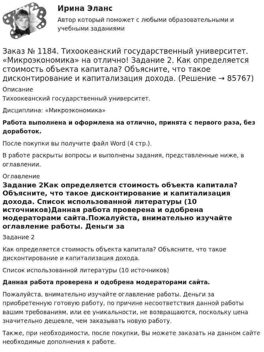      
            Описание
            Тихоокеанский государственный университет. Дисциплина: «Микроэкономика»Работа выполнена и оформлена на отлично, принята с первого раза, без доработок.После покупки вы получите файл Word (4 стр.). В работе раскрыты вопросы и выполнены задания, представленные ниже, в оглавлении. 
            Оглавление
            Задание 2Как определяется стоимость объекта капитала? Объясните, что такое дисконтирование и капитализация дохода.                 Список использованной литературы (10 источников)Данная работа проверена и одобрена модераторами сайта.Пожалуйста, внимательно изучайте оглавление работы. Деньги за приобретенную готовую работу, по причине несоответствия данной работы вашим требованиям, или ее уникальности, не возвращаются, поскольку цена значительно дешевле, чем заказывать новую работу.Также, при необходимости, после покупки, Вы можете заказать на данном сайте необходимые дополнения к работе.  
            
            
            Заказ № 1184. Тихоокеанский государственный университет. «Международные стандарты финансовой отчетности» на отлично! Тема № 6. МСФО (IAS) 10 «События после окончания отчетного периода».Заказ № 1184. Тихоокеанский государственный университет. «Микроэкономика» на отлично! Задание 2. Как определяется стоимость объекта капитала? Объясните, что такое дисконтирование и капитализация дохода.Заказ № 1184. Тихоокеанский государственный университет. «Микроэкономика» на отлично! Задание 3. Какие блага являются, а какие становятся общественными и почему? Приведите примеры подобных превращений.Заказ № 1184. Тихоокеанский государственный университет. «Микроэкономика» на отлично! Задание 4. Даны функции средних издержек предприятия и рыночного спроса на его продукцию: АС = 140+100/q+20q; q = 160-0,2р. Найдите цену и объем продаж на рынке…Заказ № 1184. Тихоокеанский государственный университет. «Микроэкономика» на отлично! Задание 5. Предположим, что предельная выгода от уменьшения загрязнения окружающей среды падает, а предельные затраты на борьбу с загрязнением увеличиваются…Заказ № 1184. Тихоокеанский государственный университет. «Микроэкономика» на отлично! Задача. Для снижения рыночной цены и поддержания доходов населения вводится дотация на молоко, выплачиваемая производителям в размере 5 р./кг…Заказ № 1184. Тихоокеанский государственный университет. «Микроэкономика» на отлично! Задача. Каковы особенности хозяйственных товариществ как формы предпринимательства, каковы их основные типы?Заказ № 1184. Тихоокеанский государственный университет. «Математика» на отлично! Задание 3. Найти общее решение дифференциального уравнения. y=xy2+4xЗаказ № 1184. Тихоокеанский государственный университет. «Математика» на отлично! Задание 3. Решить систему линейных уравнений тремя методами и сделать проверку.Заказ № 1184. Тихоокеанский государственный университет. «Математика» на отлично! Задание 4. Исследовать на сходимость ряды. n=1  (-1)n+1/n2.Заказ № 1184. Тихоокеанский государственный университет. «Математика» на отлично! Задание 4. Исследовать на сходимость ряды. n=1  2n+1/nn.Заказ № 1184. Тихоокеанский государственный университет. «Математика» на отлично! Задание 4. Исследовать на сходимость ряды. N=1  2n/n!Заказ № 1184. Тихоокеанский государственный университет. «Математика» на отлично! Задание 4. Исследовать на сходимость ряды. n=2  1/nln n.Заказ № 1184. Тихоокеанский государственный университет. «Математика» на отлично! Задание 4. Найти общее решение дифференциального уравнения. y+6y+10y=xe5x
