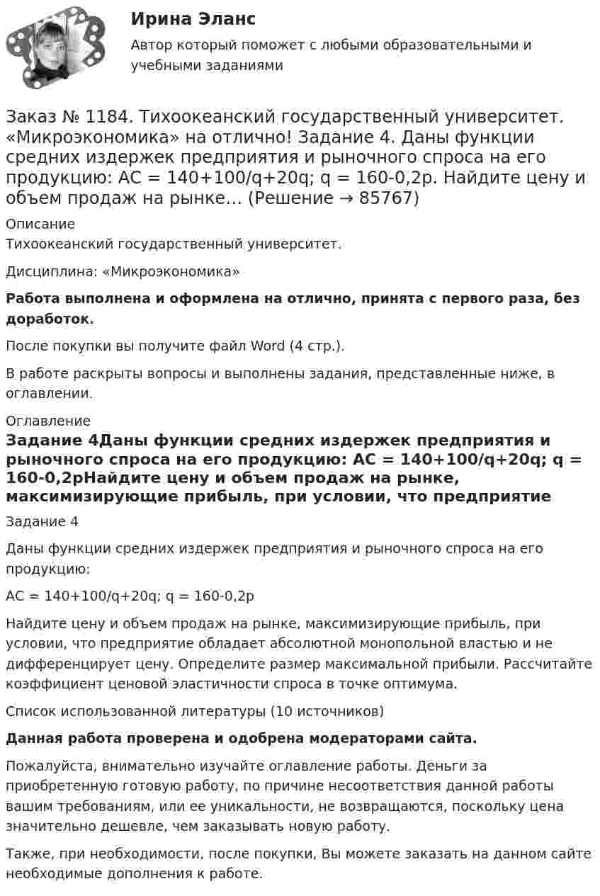      
            Описание
            Тихоокеанский государственный университет. Дисциплина: «Микроэкономика»Работа выполнена и оформлена на отлично, принята с первого раза, без доработок.После покупки вы получите файл Word (4 стр.). В работе раскрыты вопросы и выполнены задания, представленные ниже, в оглавлении. 
            Оглавление
            Задание 4Даны функции средних издержек предприятия и рыночного спроса на его продукцию: АС = 140+100/q+20q; q = 160-0,2рНайдите цену и объем продаж на рынке, максимизирующие прибыль, при условии, что предприятие обладает абсолютной монопольной властью и не дифференцирует цену. Определите размер максимальной прибыли. Рассчитайте коэффициент ценовой эластичности спроса в точке оптимума.                  Список использованной литературы (10 источников)Данная работа проверена и одобрена модераторами сайта.Пожалуйста, внимательно изучайте оглавление работы. Деньги за приобретенную готовую работу, по причине несоответствия данной работы вашим требованиям, или ее уникальности, не возвращаются, поскольку цена значительно дешевле, чем заказывать новую работу.Также, при необходимости, после покупки, Вы можете заказать на данном сайте необходимые дополнения к работе.  
            
            
            Заказ № 1184. Тихоокеанский государственный университет. «Микроэкономика» на отлично! Задание 3. Какие блага являются, а какие становятся общественными и почему? Приведите примеры подобных превращений.Заказ № 1184. Тихоокеанский государственный университет. «Микроэкономика» на отлично! Задание 4. Даны функции средних издержек предприятия и рыночного спроса на его продукцию: АС = 140+100/q+20q; q = 160-0,2р. Найдите цену и объем продаж на рынке…Заказ № 1184. Тихоокеанский государственный университет. «Микроэкономика» на отлично! Задание 5. Предположим, что предельная выгода от уменьшения загрязнения окружающей среды падает, а предельные затраты на борьбу с загрязнением увеличиваются…Заказ № 1184. Тихоокеанский государственный университет. «Микроэкономика» на отлично! Задача. Для снижения рыночной цены и поддержания доходов населения вводится дотация на молоко, выплачиваемая производителям в размере 5 р./кг…Заказ № 1184. Тихоокеанский государственный университет. «Микроэкономика» на отлично! Задача. Каковы особенности хозяйственных товариществ как формы предпринимательства, каковы их основные типы?Заказ № 1184. Тихоокеанский государственный университет. «Микроэкономика» на отлично! Задача. Нарисуйте кривые средних переменных, средних постоянных, средних общих и предельных издержек. Покажите, как изменится положение этих кривых, если цена ...Заказ № 1184. Тихоокеанский государственный университет. «Микроэкономика» на отлично! Задача. Что значит «эффективная экономика»? Определите понятия вмененных издержек, оптимальности, экономической ренты, производительности.Заказ № 1184. Тихоокеанский государственный университет. «Математика» на отлично! Задание 4. Исследовать на сходимость ряды. n=1  (-1)n+1/n2.Заказ № 1184. Тихоокеанский государственный университет. «Математика» на отлично! Задание 4. Исследовать на сходимость ряды. n=1  2n+1/nn.Заказ № 1184. Тихоокеанский государственный университет. «Математика» на отлично! Задание 4. Исследовать на сходимость ряды. N=1  2n/n!Заказ № 1184. Тихоокеанский государственный университет. «Математика» на отлично! Задание 4. Исследовать на сходимость ряды. n=2  1/nln n.Заказ № 1184. Тихоокеанский государственный университет. «Математика» на отлично! Задание 4. Найти общее решение дифференциального уравнения. y+6y+10y=xe5xЗаказ № 1184. Тихоокеанский государственный университет. «Математика» на отлично! Задание 4. Найти площадь фигуры, ограниченной линиями. y=e2x, x=-1, x=2, y=0Заказ № 1184. Тихоокеанский государственный университет. «Международные стандарты финансовой отчетности» на отлично! Тема № 6. МСФО (IAS) 10 «События после окончания отчетного периода».