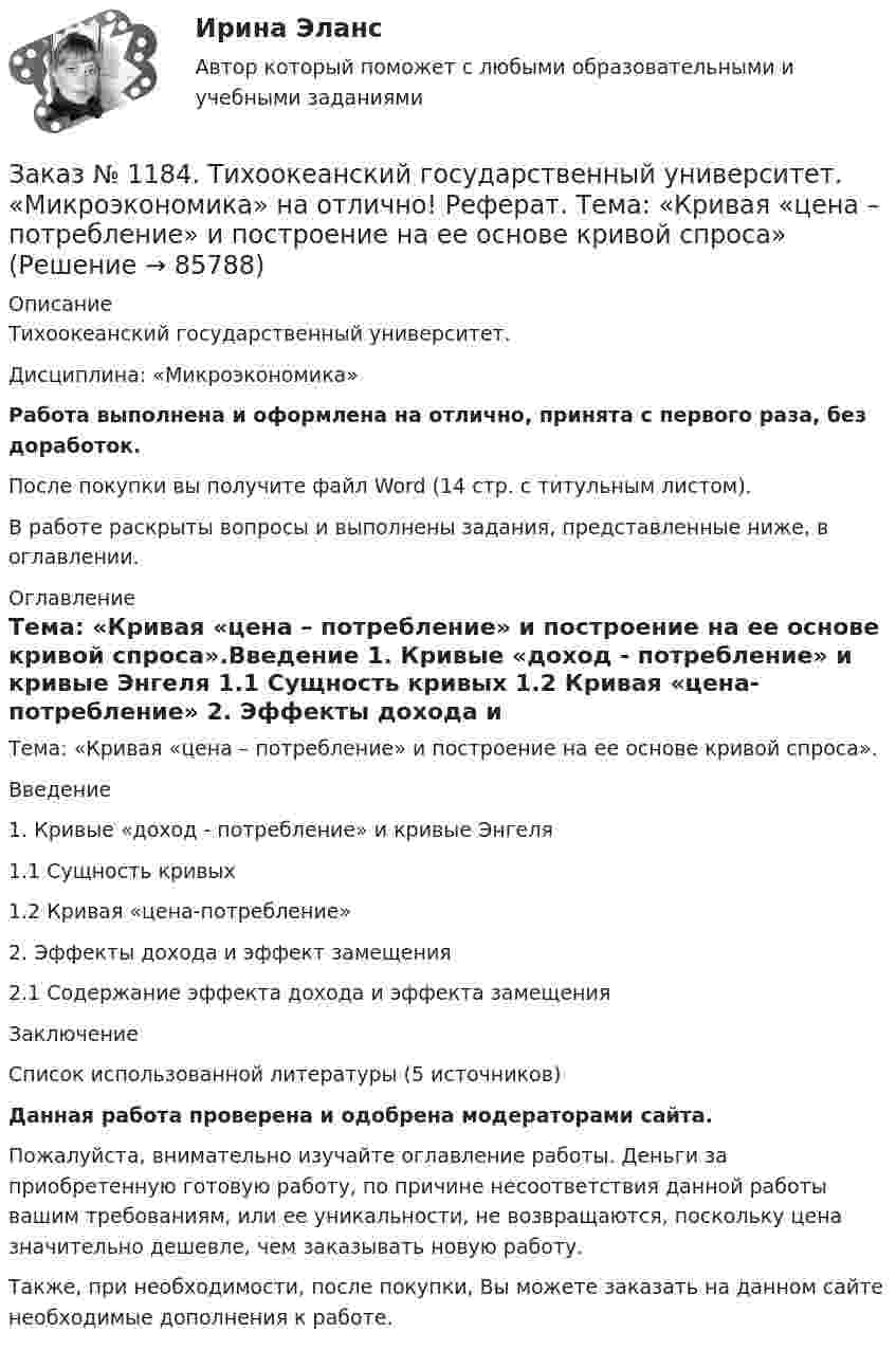      
            Описание
            Тихоокеанский государственный университет. Дисциплина: «Микроэкономика»Работа выполнена и оформлена на отлично, принята с первого раза, без доработок.После покупки вы получите файл Word (14 стр. с титульным листом). В работе раскрыты вопросы и выполнены задания, представленные ниже, в оглавлении. 
            Оглавление
            Тема: «Кривая «цена – потребление» и построение на ее основе кривой спроса».Введение   1. Кривые «доход - потребление» и кривые Энгеля    1.1 Сущность кривых   1.2 Кривая «цена-потребление»      2. Эффекты дохода и эффект замещения 2.1 Содержание эффекта дохода и эффекта замещения        Заключение         Список использованной литературы (5 источников)Данная работа проверена и одобрена модераторами сайта.Пожалуйста, внимательно изучайте оглавление работы. Деньги за приобретенную готовую работу, по причине несоответствия данной работы вашим требованиям, или ее уникальности, не возвращаются, поскольку цена значительно дешевле, чем заказывать новую работу.Также, при необходимости, после покупки, Вы можете заказать на данном сайте необходимые дополнения к работе.  
            
            
            Заказ № 1184. Тихоокеанский государственный университет. «Микроэкономика» на отлично! Задача. Что значит «эффективная экономика»? Определите понятия вмененных издержек, оптимальности, экономической ренты, производительности.Заказ № 1184. Тихоокеанский государственный университет. «Микроэкономика» на отлично! Реферат. Тема: «Кривая «цена – потребление» и построение на ее основе кривой спроса»Заказ № 1184. Тихоокеанский государственный университет. «Микроэкономика» на отлично! Тема: «Основные модели олигополистического ценообразования»Заказ № 1184. Тихоокеанский государственный университет. Мировая экономика на отлично! Контрольная работа. Тема: «Национальная экономика и мировой рынок: проблемы включения и взаимодействия».Заказ № 1184. Тихоокеанский государственный университет. Налоги и налогообложение на отлично! Задание 1Заказ № 1184. Тихоокеанский государственный университет. Налоги и налогообложение на отлично! Задание 2Заказ № 1184. Тихоокеанский государственный университет. «Налоговый учет и отчетность» на отлично! Тема: «Общие требования к налоговой отчетности».Заказ № 1184. Тихоокеанский государственный университет. «Международные стандарты финансовой отчетности» на отлично! Тема № 6. МСФО (IAS) 10 «События после окончания отчетного периода».Заказ № 1184. Тихоокеанский государственный университет. «Микроэкономика» на отлично! Задание 2. Как определяется стоимость объекта капитала? Объясните, что такое дисконтирование и капитализация дохода.Заказ № 1184. Тихоокеанский государственный университет. «Микроэкономика» на отлично! Задание 3. Какие блага являются, а какие становятся общественными и почему? Приведите примеры подобных превращений.Заказ № 1184. Тихоокеанский государственный университет. «Микроэкономика» на отлично! Задание 4. Даны функции средних издержек предприятия и рыночного спроса на его продукцию: АС = 140+100/q+20q; q = 160-0,2р. Найдите цену и объем продаж на рынке…Заказ № 1184. Тихоокеанский государственный университет. «Микроэкономика» на отлично! Задание 5. Предположим, что предельная выгода от уменьшения загрязнения окружающей среды падает, а предельные затраты на борьбу с загрязнением увеличиваются…Заказ № 1184. Тихоокеанский государственный университет. «Микроэкономика» на отлично! Задача. Для снижения рыночной цены и поддержания доходов населения вводится дотация на молоко, выплачиваемая производителям в размере 5 р./кг…Заказ № 1184. Тихоокеанский государственный университет. «Микроэкономика» на отлично! Задача. Каковы особенности хозяйственных товариществ как формы предпринимательства, каковы их основные типы?