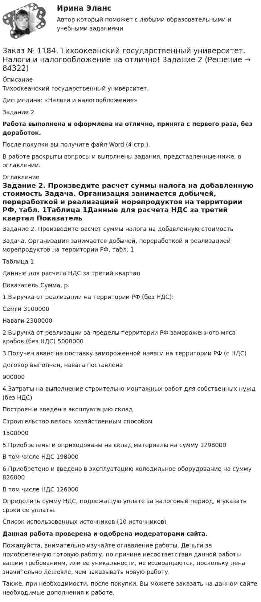      
            Описание
            Тихоокеанский государственный университет. Дисциплина: «Налоги и налогообложение»Задание 2Работа выполнена и оформлена на отлично, принята с первого раза, без доработок.После покупки вы получите файл Word (4 стр.). В работе раскрыты вопросы и выполнены задания, представленные ниже, в оглавлении. 
            Оглавление
            Задание 2. Произведите расчет суммы налога на добавленную стоимость Задача. Организация занимается добычей, переработкой и реализацией морепродуктов на территории РФ, табл. 1Таблица 1Данные для расчета НДС за третий квартал Показатель Сумма, р.1.Выручка от реализации на территории РФ (без НДС):      Семги         3100000Наваги       23000002.Выручка от реализации за пределы территории РФ замороженного мяса крабов (без НДС) 50000003.Получен аванс на поставку замороженной наваги на территории РФ (с НДС)Договор выполнен, навага поставлена     9000004.Затраты на выполнение строительно-монтажных работ для собственных нужд (без НДС)Построен и введен в эксплуатацию складСтроительство велось хозяйственным способом        15000005.Приобретены и оприходованы на склад материалы на сумму    1298000В том числе НДС 1980006.Приобретено и введено в эксплуатацию холодильное оборудование на сумму        826000В том числе НДС 126000 Определить сумму НДС, подлежащую уплате за налоговый период, и указать сроки ее уплаты.Список использованных источников (10 источников)Данная работа проверена и одобрена модераторами сайта.Пожалуйста, внимательно изучайте оглавление работы. Деньги за приобретенную готовую работу, по причине несоответствия данной работы вашим требованиям, или ее уникальности, не возвращаются, поскольку цена значительно дешевле, чем заказывать новую работу.Также, при необходимости, после покупки, Вы можете заказать на данном сайте необходимые дополнения к работе.  
            
            
            Заказ № 1184. Тихоокеанский государственный университет. Налоги и налогообложение на отлично! Задание 1Заказ № 1184. Тихоокеанский государственный университет. Налоги и налогообложение на отлично! Задание 2Заказ № 1184. Тихоокеанский государственный университет. «Налоговый учет и отчетность» на отлично! Тема: «Общие требования к налоговой отчетности».Заказ № 1184. Тихоокеанский государственный университет. «Правоведение» на отлично! Задача. Предприниматель Соколов А.А., постоянно проживающий в г. Москве, за два дня до голосования на выборах депутатов Государственной Думы…Заказ № 1184. Тихоокеанский государственный университет. «Правоведение» на отлично! Тема: «Общие положения о государственных органах и уголовной ответственности»Заказ № 1184. Тихоокеанский государственный университет. Статистика на отлично! Вариант  20. Задача 1Заказ № 1184. Тихоокеанский государственный университет. Статистика на отлично! Вариант  20. Задача 2Заказ № 1184. Тихоокеанский государственный университет. «Микроэкономика» на отлично! Задание 5. Предположим, что предельная выгода от уменьшения загрязнения окружающей среды падает, а предельные затраты на борьбу с загрязнением увеличиваются…Заказ № 1184. Тихоокеанский государственный университет. «Микроэкономика» на отлично! Задача. Для снижения рыночной цены и поддержания доходов населения вводится дотация на молоко, выплачиваемая производителям в размере 5 р./кг…Заказ № 1184. Тихоокеанский государственный университет. «Микроэкономика» на отлично! Задача. Каковы особенности хозяйственных товариществ как формы предпринимательства, каковы их основные типы?Заказ № 1184. Тихоокеанский государственный университет. «Микроэкономика» на отлично! Задача. Нарисуйте кривые средних переменных, средних постоянных, средних общих и предельных издержек. Покажите, как изменится положение этих кривых, если цена ...Заказ № 1184. Тихоокеанский государственный университет. «Микроэкономика» на отлично! Задача. Что значит «эффективная экономика»? Определите понятия вмененных издержек, оптимальности, экономической ренты, производительности.Заказ № 1184. Тихоокеанский государственный университет. «Микроэкономика» на отлично! Реферат. Тема: «Кривая «цена – потребление» и построение на ее основе кривой спроса»Заказ № 1184. Тихоокеанский государственный университет. «Микроэкономика» на отлично! Тема: «Основные модели олигополистического ценообразования»