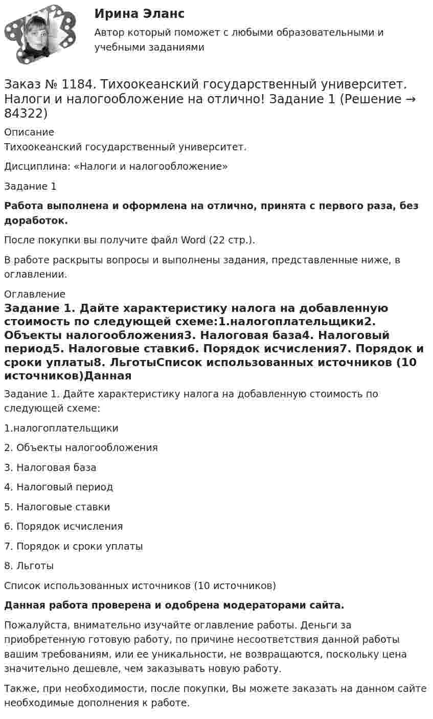      
            Описание
            Тихоокеанский государственный университет. Дисциплина: «Налоги и налогообложение»Задание 1Работа выполнена и оформлена на отлично, принята с первого раза, без доработок.После покупки вы получите файл Word (22 стр.). В работе раскрыты вопросы и выполнены задания, представленные ниже, в оглавлении. 
            Оглавление
            Задание 1. Дайте характеристику налога на добавленную стоимость по следующей схеме:1.налогоплательщики2. Объекты налогообложения3. Налоговая база4. Налоговый период5. Налоговые ставки6. Порядок исчисления7. Порядок и сроки уплаты8. ЛьготыСписок использованных источников (10 источников)Данная работа проверена и одобрена модераторами сайта.Пожалуйста, внимательно изучайте оглавление работы. Деньги за приобретенную готовую работу, по причине несоответствия данной работы вашим требованиям, или ее уникальности, не возвращаются, поскольку цена значительно дешевле, чем заказывать новую работу.Также, при необходимости, после покупки, Вы можете заказать на данном сайте необходимые дополнения к работе.   
            
            
            Заказ № 1184. Тихоокеанский государственный университет. Мировая экономика на отлично! Контрольная работа. Тема: «Национальная экономика и мировой рынок: проблемы включения и взаимодействия».Заказ № 1184. Тихоокеанский государственный университет. Налоги и налогообложение на отлично! Задание 1Заказ № 1184. Тихоокеанский государственный университет. Налоги и налогообложение на отлично! Задание 2Заказ № 1184. Тихоокеанский государственный университет. «Налоговый учет и отчетность» на отлично! Тема: «Общие требования к налоговой отчетности».Заказ № 1184. Тихоокеанский государственный университет. «Правоведение» на отлично! Задача. Предприниматель Соколов А.А., постоянно проживающий в г. Москве, за два дня до голосования на выборах депутатов Государственной Думы…Заказ № 1184. Тихоокеанский государственный университет. «Правоведение» на отлично! Тема: «Общие положения о государственных органах и уголовной ответственности»Заказ № 1184. Тихоокеанский государственный университет. Статистика на отлично! Вариант  20. Задача 1Заказ № 1184. Тихоокеанский государственный университет. «Микроэкономика» на отлично! Задание 4. Даны функции средних издержек предприятия и рыночного спроса на его продукцию: АС = 140+100/q+20q; q = 160-0,2р. Найдите цену и объем продаж на рынке…Заказ № 1184. Тихоокеанский государственный университет. «Микроэкономика» на отлично! Задание 5. Предположим, что предельная выгода от уменьшения загрязнения окружающей среды падает, а предельные затраты на борьбу с загрязнением увеличиваются…Заказ № 1184. Тихоокеанский государственный университет. «Микроэкономика» на отлично! Задача. Для снижения рыночной цены и поддержания доходов населения вводится дотация на молоко, выплачиваемая производителям в размере 5 р./кг…Заказ № 1184. Тихоокеанский государственный университет. «Микроэкономика» на отлично! Задача. Каковы особенности хозяйственных товариществ как формы предпринимательства, каковы их основные типы?Заказ № 1184. Тихоокеанский государственный университет. «Микроэкономика» на отлично! Задача. Нарисуйте кривые средних переменных, средних постоянных, средних общих и предельных издержек. Покажите, как изменится положение этих кривых, если цена ...Заказ № 1184. Тихоокеанский государственный университет. «Микроэкономика» на отлично! Задача. Что значит «эффективная экономика»? Определите понятия вмененных издержек, оптимальности, экономической ренты, производительности.Заказ № 1184. Тихоокеанский государственный университет. «Микроэкономика» на отлично! Реферат. Тема: «Кривая «цена – потребление» и построение на ее основе кривой спроса»