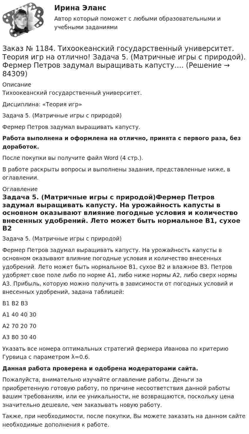     
            Описание
            Тихоокеанский государственный университет. Дисциплина: «Теория игр»Задача 5. (Матричные игры с природой)Фермер Петров задумал выращивать капусту.Работа выполнена и оформлена на отлично, принята с первого раза, без доработок.После покупки вы получите файл Word (4 стр.). В работе раскрыты вопросы и выполнены задания, представленные ниже, в оглавлении.  
            Оглавление
            Задача 5. (Матричные игры с природой)Фермер Петров задумал выращивать капусту. На урожайность капусты в основном оказывают влияние погодные условия и количество внесенных удобрений. Лето может быть нормальное B1, сухое B2 и влажное B3. Петров удобряет свое поле либо по норме A1, либо ниже нормы A2, либо сверх нормы A3. Прибыль, которую можно получить в зависимости от погодных условий и внесенных удобрений, задана таблицей:         B1    B2    B3A1    40     40     30A2    70     20     70A3    80     30     40Указать все номера оптимальных стратегий фермера Иванова по критерию Гурвица с параметром λ=0.6. Данная работа проверена и одобрена модераторами сайта.Пожалуйста, внимательно изучайте оглавление работы. Деньги за приобретенную готовую работу, по причине несоответствия данной работы вашим требованиям, или ее уникальности, не возвращаются, поскольку цена значительно дешевле, чем заказывать новую работу.Также, при необходимости, после покупки, Вы можете заказать на данном сайте необходимые дополнения к работе.  
            
            
            Заказ № 1184. Тихоокеанский государственный университет. Теория игр на отлично! Задача 4. (Смешанное расширение матричной игры).Платежная матрица игры есть …Заказ № 1184. Тихоокеанский государственный университет. Теория игр на отлично! Задача 5. (Матричные игры с природой). Фермер Петров задумал выращивать капусту.…Заказ № 1184. Тихоокеанский государственный университет. Теория игр на отлично! Задача 6. (Биматричные игры). Платежная матрица первого игрока есть.…Заказ № 1184. Тихоокеанский государственный университет. Теория игр на отлично! Задача 7. (Кооперативные игры). Укажите, какие из векторов.…Заказ № 1184. Тихоокеанский государственный университет. «Философия» на отлично! Вариант 1Заказ № 1184. Тихоокеанский государственный университет. «Философия» на отлично! Вариант 1Заказ № 1184. Тихоокеанский государственный университет. «Философия» на отлично! Вариант 1Заказ № 1184. Тихоокеанский государственный университет. Статистика на отлично! Вариант  20. Задача 1Заказ № 1184. Тихоокеанский государственный университет. Статистика на отлично! Вариант  20. Задача 2Заказ № 1184. Тихоокеанский государственный университет. Статистика на отлично! Вариант  20. Задача 3Заказ № 1184. Тихоокеанский государственный университет. Статистика на отлично! Вариант  20. Задача 4Заказ № 1184. Тихоокеанский государственный университет. Статистика на отлично! Вариант  20. Задача 5Заказ № 1184. Тихоокеанский государственный университет. Теория игр на отлично! Задача 1. (Платежная матрица). Петя и Маша независимо друг от друга выбирают натуральные числа x и y соответственно, которые…Заказ № 1184. Тихоокеанский государственный университет. Теория игр на отлично! Задача 2. (Матричная игра в чистых стратегиях). Платежная матрица игры есть …
