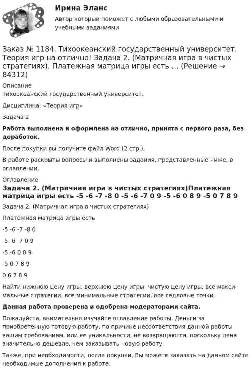      
            Описание
            Тихоокеанский государственный университет. Дисциплина: «Теория игр»Задача 2Работа выполнена и оформлена на отлично, принята с первого раза, без доработок.После покупки вы получите файл Word (2 стр.). В работе раскрыты вопросы и выполнены задания, представленные ниже, в оглавлении. 
            Оглавление
            Задача 2. (Матричная игра в чистых стратегиях)Платежная матрица игры есть         -5      -6      -7      -8      0                -5      -6      -7      0       9                -5      -6      0       8       9                -5      0       7       8       9                0       6       7       8       9       Найти нижнюю цену игры, верхнюю цену игры, чистую цену игры, все макси-мальные стратегии, все минимальные стратегии, все седловые точки. Данная работа проверена и одобрена модераторами сайта.Пожалуйста, внимательно изучайте оглавление работы. Деньги за приобретенную готовую работу, по причине несоответствия данной работы вашим требованиям, или ее уникальности, не возвращаются, поскольку цена значительно дешевле, чем заказывать новую работу.Также, при необходимости, после покупки, Вы можете заказать на данном сайте необходимые дополнения к работе.  
            
            
            Заказ № 1184. Тихоокеанский государственный университет. Теория игр на отлично! Задача 1. (Платежная матрица). Петя и Маша независимо друг от друга выбирают натуральные числа x и y соответственно, которые…Заказ № 1184. Тихоокеанский государственный университет. Теория игр на отлично! Задача 2. (Матричная игра в чистых стратегиях). Платежная матрица игры есть …Заказ № 1184. Тихоокеанский государственный университет. Теория игр на отлично! Задача 3. (Доминируемые стратегии).Платежная матрица игры есть …Заказ № 1184. Тихоокеанский государственный университет. Теория игр на отлично! Задача 4. (Смешанное расширение матричной игры).Платежная матрица игры есть …Заказ № 1184. Тихоокеанский государственный университет. Теория игр на отлично! Задача 5. (Матричные игры с природой). Фермер Петров задумал выращивать капусту.…Заказ № 1184. Тихоокеанский государственный университет. Теория игр на отлично! Задача 6. (Биматричные игры). Платежная матрица первого игрока есть.…Заказ № 1184. Тихоокеанский государственный университет. Теория игр на отлично! Задача 7. (Кооперативные игры). Укажите, какие из векторов.…Заказ № 1184. Тихоокеанский государственный университет. «Налоговый учет и отчетность» на отлично! Тема: «Общие требования к налоговой отчетности».Заказ № 1184. Тихоокеанский государственный университет. «Правоведение» на отлично! Задача. Предприниматель Соколов А.А., постоянно проживающий в г. Москве, за два дня до голосования на выборах депутатов Государственной Думы…Заказ № 1184. Тихоокеанский государственный университет. «Правоведение» на отлично! Тема: «Общие положения о государственных органах и уголовной ответственности»Заказ № 1184. Тихоокеанский государственный университет. Статистика на отлично! Вариант  20. Задача 1Заказ № 1184. Тихоокеанский государственный университет. Статистика на отлично! Вариант  20. Задача 2Заказ № 1184. Тихоокеанский государственный университет. Статистика на отлично! Вариант  20. Задача 3Заказ № 1184. Тихоокеанский государственный университет. Статистика на отлично! Вариант  20. Задача 4
