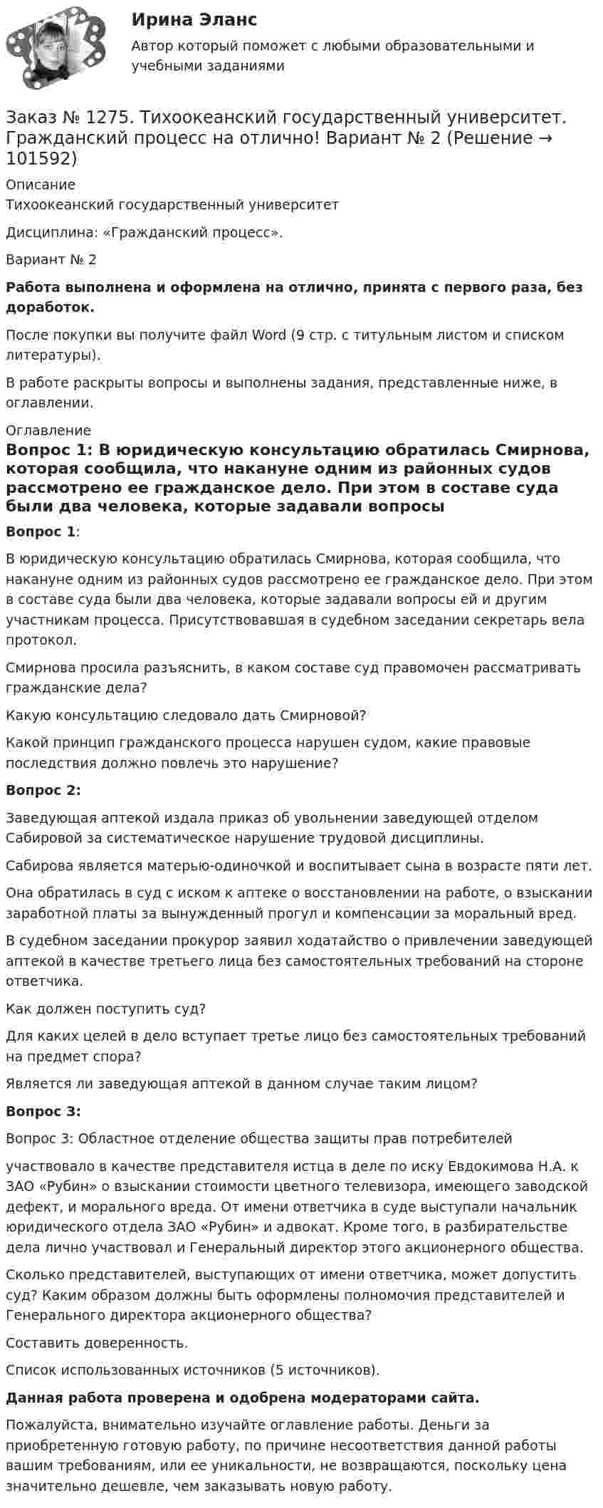       
            Описание
            Тихоокеанский государственный университет Дисциплина: «Гражданский процесс».Вариант № 2Работа выполнена и оформлена на отлично, принята с первого раза, без доработок.После покупки вы получите файл Word (9 стр. с титульным листом и списком литературы).В работе раскрыты вопросы и выполнены задания, представленные ниже, в оглавлении. 
            Оглавление
             Вопрос 1: 	В юридическую консультацию обратилась Смирнова, которая сообщила, что накануне одним из районных судов рассмотрено ее гражданское дело. При этом в составе суда были два человека, которые задавали вопросы ей и другим участникам процесса. Присутствовавшая в судебном заседании секретарь вела протокол. 	Смирнова просила разъяснить, в каком составе суд правомочен рассматривать гражданские дела?	Какую консультацию следовало дать Смирновой? 	Какой принцип гражданского процесса нарушен судом, какие правовые последствия должно повлечь это нарушение? Вопрос 2: 	Заведующая аптекой издала приказ об увольнении заведующей отделом Сабировой за систематическое нарушение трудовой дисциплины. 	Сабирова является матерью-одиночкой и воспитывает сына в возрасте пяти лет. 	Она обратилась в суд с иском к аптеке о восстановлении на работе, о взыскании заработной платы за вынужденный прогул и компенсации за моральный вред.	В судебном заседании прокурор заявил ходатайство о привлечении заведующей аптекой в качестве третьего лица без самостоятельных требований на стороне ответчика.	Как должен поступить суд? 	Для каких целей в дело вступает третье лицо без самостоятельных требований на предмет спора? 	Является ли заведующая аптекой в данном случае таким лицом? Вопрос 3: 	Вопрос 3: Областное отделение общества защиты прав потребителей 	участвовало в качестве представителя истца в деле по иску Евдокимова Н.А. к ЗАО «Рубин» о взыскании стоимости цветного телевизора, имеющего заводской дефект, и морального вреда. От имени ответчика в суде выступали начальник юридического отдела ЗАО «Рубин» и адвокат. Кроме того, в разбирательстве дела лично участвовал и Генеральный директор этого акционерного общества.	Сколько представителей, выступающих от имени ответчика, может допустить суд? Каким образом должны быть оформлены полномочия представителей и Генерального директора акционерного общества?	Составить доверенность.         Список использованных источников  (5 источников). Данная работа проверена и одобрена модераторами сайта.Пожалуйста, внимательно изучайте оглавление работы. Деньги за приобретенную готовую работу, по причине несоответствия данной работы вашим требованиям, или ее уникальности, не возвращаются, поскольку цена значительно дешевле, чем заказывать новую работу.  