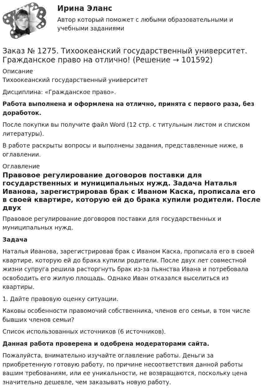       
            Описание
            Тихоокеанский государственный университет Дисциплина: «Гражданское право».Работа выполнена и оформлена на отлично, принята с первого раза, без доработок.После покупки вы получите файл Word (12 стр. с титульным листом и списком литературы).В работе раскрыты вопросы и выполнены задания, представленные ниже, в оглавлении. 
            Оглавление
            	Правовое регулирование договоров поставки для государственных и муниципальных нужд. Задача	Наталья Иванова, зарегистрировав брак с Иваном Каска, прописала его в своей квартире, которую ей до брака купили родители. После двух лет совместной жизни супруга решила расторгнуть брак из-за пьянства Ивана и потребовала освободить его жилую площадь. Однако Иван отказался выселиться из квартиры. 	1. Дайте правовую оценку ситуации. 	Каковы особенности правомочий собственника, членов его семьи, в том числе бывших членов семьи?   Список использованных источников  (6 источников).  Данная работа проверена и одобрена модераторами сайта.Пожалуйста, внимательно изучайте оглавление работы. Деньги за приобретенную готовую работу, по причине несоответствия данной работы вашим требованиям, или ее уникальности, не возвращаются, поскольку цена значительно дешевле, чем заказывать новую работу.  