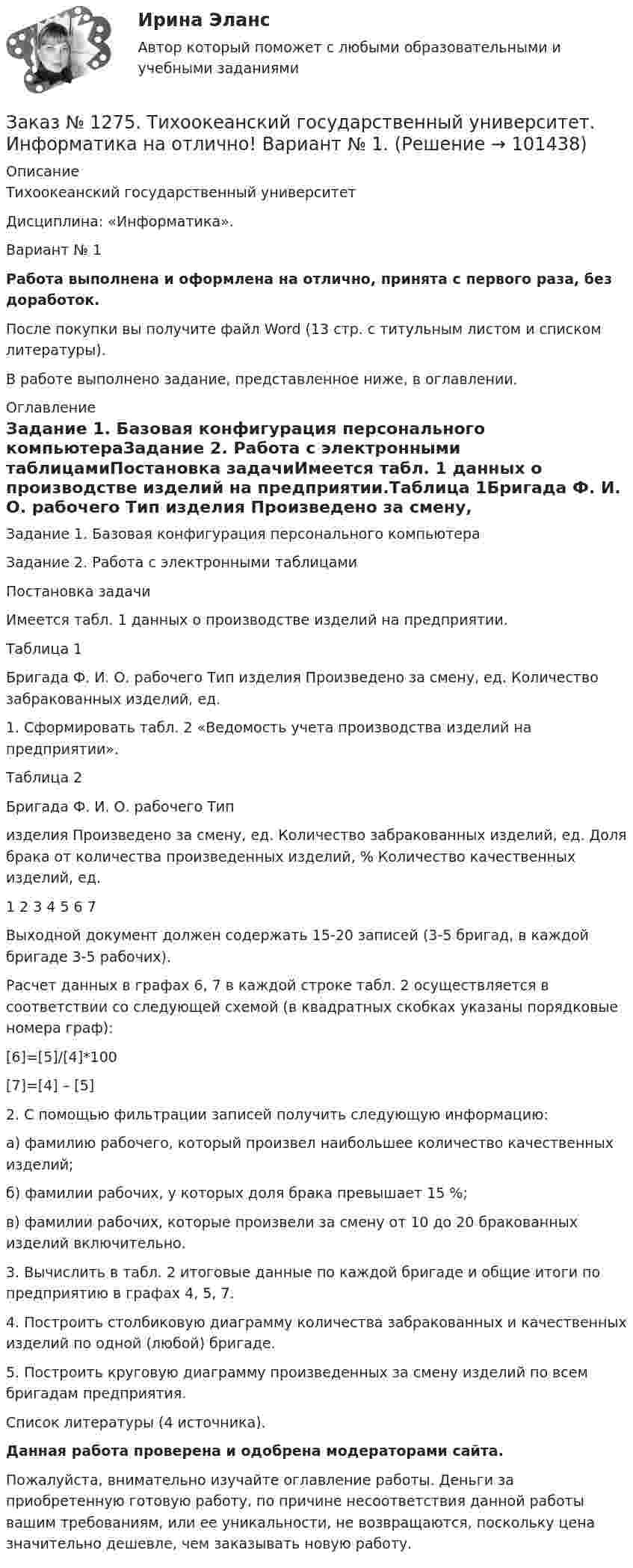      
            Описание
            Тихоокеанский государственный университет Дисциплина: «Информатика».Вариант № 1Работа выполнена и оформлена на отлично, принята с первого раза, без доработок.После покупки вы получите файл Word (13 стр. с титульным листом и списком литературы).В работе выполнено задание, представленное ниже, в оглавлении. 
            Оглавление
            Задание 1. Базовая конфигурация персонального компьютераЗадание 2. Работа с электронными таблицамиПостановка задачиИмеется табл. 1 данных о производстве изделий на предприятии.Таблица 1Бригада Ф. И. О. рабочего Тип изделия Произведено за смену, ед. Количество забракованных изделий, ед.1. Сформировать табл. 2 «Ведомость учета производства изделий на предприятии».Таблица 2Бригада Ф. И. О. рабочего Типизделия Произведено за смену, ед. Количество забракованных изделий, ед. Доля брака от количества произведенных изделий, % Количество качественных изделий, ед.1 2 3 4 5 6 7Выходной документ должен содержать 15-20 записей (3-5 бригад, в каждой бригаде 3-5 рабочих).Расчет данных в графах 6, 7 в каждой строке табл. 2 осуществляется в соответствии со следующей схемой (в квадратных скобках указаны порядковые номера граф):[6]=[5]/[4]*100[7]=[4] – [5]2. С помощью фильтрации записей получить следующую информацию:а) фамилию рабочего, который произвел наибольшее количество качественных изделий;б) фамилии рабочих, у которых доля брака превышает 15 %;в) фамилии рабочих, которые произвели за смену от 10 до 20 бракованных изделий включительно.3. Вычислить в табл. 2 итоговые данные по каждой бригаде и общие итоги по предприятию в графах 4, 5, 7.4. Построить столбиковую диаграмму количества забракованных и качественных изделий по одной (любой) бригаде.5. Построить круговую диаграмму произведенных за смену изделий по всем бригадам предприятия.Список литературы (4 источника).  Данная работа проверена и одобрена модераторами сайта.Пожалуйста, внимательно изучайте оглавление работы. Деньги за приобретенную готовую работу, по причине несоответствия данной работы вашим требованиям, или ее уникальности, не возвращаются, поскольку цена значительно дешевле, чем заказывать новую работу.   
            
            
            Заказ № 1275. Тихоокеанский государственный университет. БЖД на отлично! Заказ № 1275. Тихоокеанский государственный университет. Информатика на отлично! Вариант № 1.Заказ № 1275. Тихоокеанский государственный университет. История государства и права зарубежных стран на отлично! Тема 1: «Особенности развития государства в странах Древнего Востока»Заказ № 1275. Тихоокеанский государственный университет. История отечественного государства и права на отлично! Вариант № 1.Заказ № 1275. Тихоокеанский государственный университет. Финансовое  право на отлично! Вариант № 1Заказ № 1275. Тихоокеанский государственный университет. Экологическое  право на отлично! Вариант № 1Заказ № 1275. Тихоокеанский государственный университет. Экономика на отлично! Задача. Даны три технологии, каждая из которых  описывается производственной функцией: Технология А; Технология Б; Технология В.   Пусть К=3, L =5. Для каждой из трех ...Заказ № 1184. Тихоокеанский государственный университет. Эконометрика на отлично! Задание № 2 Множественная регрессия. Имеются данные о деятельности крупнейших компаний в течение двенадцати  месяцев 199Х года. Известны – чистый доход (у), оборот..Заказ № 1184. Тихоокеанский государственный университет. Эконометрика на отлично! Задание № 3 Системы эконометрических уравнений. Используя необходимое и достаточное условие идентификации, определить, идентифицировано ли каждое уравнение модели…Заказ № 1184. Тихоокеанский государственный университет. Эконометрика на отлично! Задание № 4 Анализ временных рядов. Имеются данные за пятнадцать дней по количеству пациентов клиники, прошедших через терапевтическое отделение в течение дня…Заказ № 1184. Тихоокеанский государственный университет. «Экономическая и социальная география» на отлично! Вопрос № 11. Рассмотреть отрасли специализации машиностроения ДФО, указать их специфику и проблемы развития, роль военно - промышленного ...Заказ № 1184. Тихоокеанский государственный университет. «Экономическая и социальная география» на отлично! Вопрос № 1. Дать характеристику географического положения ДФО и выявить его основные особенности.Заказ № 1184. Тихоокеанский государственный университет. «Экономическая и социальная география» на отлично! Задание № 2. Работа с контурной картой ДФО.Заказ № 1184. Тихоокеанский государственный университет. «Экономическая история» на отлично! Тема: «Прусский путь развития капитализма в сельском хозяйстве».