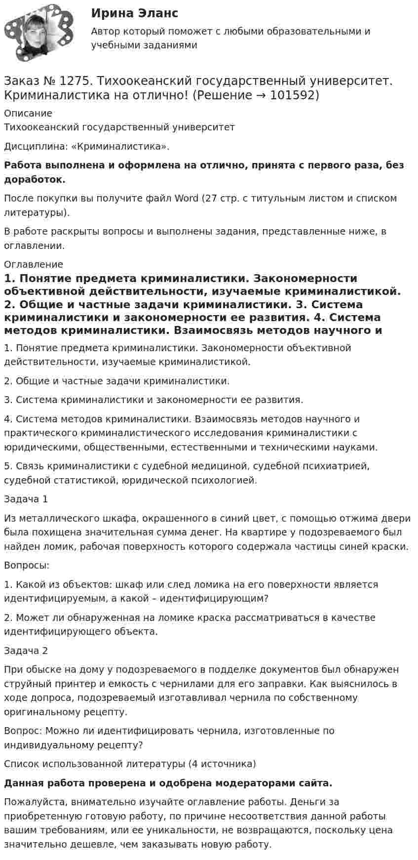       
            Описание
            Тихоокеанский государственный университет Дисциплина: «Криминалистика».Работа выполнена и оформлена на отлично, принята с первого раза, без доработок.После покупки вы получите файл Word (27 стр. с титульным листом и списком литературы).В работе раскрыты вопросы и выполнены задания, представленные ниже, в оглавлении. 
            Оглавление
            1. Понятие предмета криминалистики. Закономерности объективной действительности, изучаемые криминалистикой. 2. Общие и частные задачи криминалистики. 3. Система криминалистики и закономерности ее развития. 4. Система методов криминалистики. Взаимосвязь методов научного и практического криминалистического исследования криминалистики с юридическими, общественными, естественными и техническими науками. 5. Связь криминалистики с судебной медициной, судебной психиатрией, судебной статистикой, юридической психологией.Задача 1Из металлического шкафа, окрашенного в синий цвет, с помощью отжима двери была похищена значительная сумма денег. На квартире у подозреваемого был найден ломик, рабочая поверхность которого содержала частицы синей краски. Вопросы: 1. Какой из объектов: шкаф или след ломика на его поверхности является идентифицируемым, а какой – идентифицирующим? 2. Может ли обнаруженная на ломике краска рассматриваться в качестве идентифицирующего объекта.Задача 2При обыске на дому у подозреваемого в подделке документов был обнаружен струйный принтер и емкость с чернилами для его заправки. Как выяснилось в ходе допроса, подозреваемый изготавливал чернила по собственному оригинальному рецепту. Вопрос: Можно ли идентифицировать чернила, изготовленные по индивидуальному рецепту?Список использованной литературы (4 источника) Данная работа проверена и одобрена модераторами сайта.Пожалуйста, внимательно изучайте оглавление работы. Деньги за приобретенную готовую работу, по причине несоответствия данной работы вашим требованиям, или ее уникальности, не возвращаются, поскольку цена значительно дешевле, чем заказывать новую работу.   