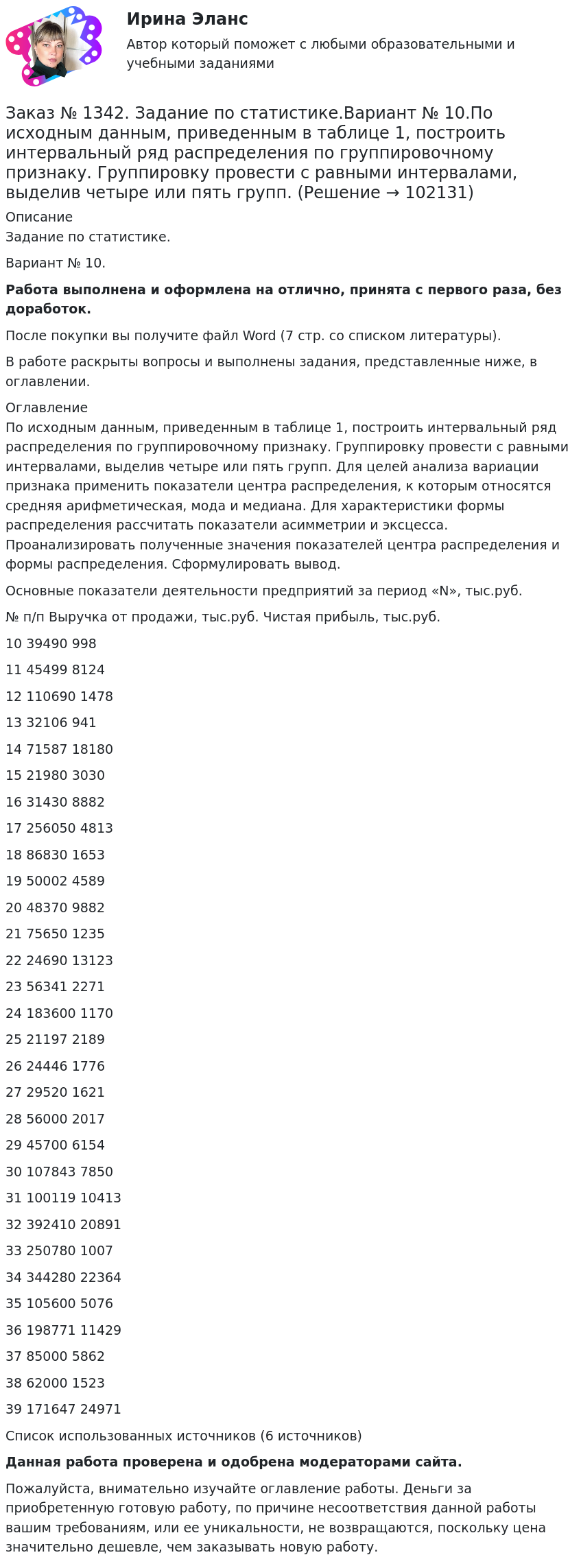       
            Описание
             Задание по статистике.Вариант № 10.Работа выполнена и оформлена на отлично, принята с первого раза, без доработок.После покупки вы получите файл Word (7 стр. со списком литературы).В работе раскрыты вопросы и выполнены задания, представленные ниже, в оглавлении. 
            Оглавление
             По исходным данным, приведенным в таблице 1, построить интервальный ряд распределения по группировочному признаку. Группировку провести с равными интервалами, выделив четыре или пять групп. Для целей анализа вариации признака применить показатели центра распределения, к которым относятся средняя арифметическая, мода и медиана. Для характеристики формы распределения рассчитать показатели асимметрии и эксцесса. Проанализировать полученные значения показателей центра распределения и формы распределения. Сформулировать вывод.Основные показатели деятельности предприятий за период «N», тыс.руб.№ п/п         Выручка от продажи, тыс.руб.        Чистая прибыль, тыс.руб.10     39490         99811     45499         812412     110690       147813     32106         94114     71587         1818015     21980         303016     31430         888217     256050       481318     86830         165319     50002         458920     48370         988221     75650         123522     24690         1312323     56341         227124     183600       117025     21197         218926     24446         177627     29520         162128     56000         201729     45700         615430     107843       785031     100119       1041332     392410       2089133     250780       100734     344280       2236435     105600       507636     198771       1142937     85000         586238     62000         152339     171647       24971         Список использованных источников (6 источников)   Данная работа проверена и одобрена модераторами сайта.Пожалуйста, внимательно изучайте оглавление работы. Деньги за приобретенную готовую работу, по причине несоответствия данной работы вашим требованиям, или ее уникальности, не возвращаются, поскольку цена значительно дешевле, чем заказывать новую работу.  