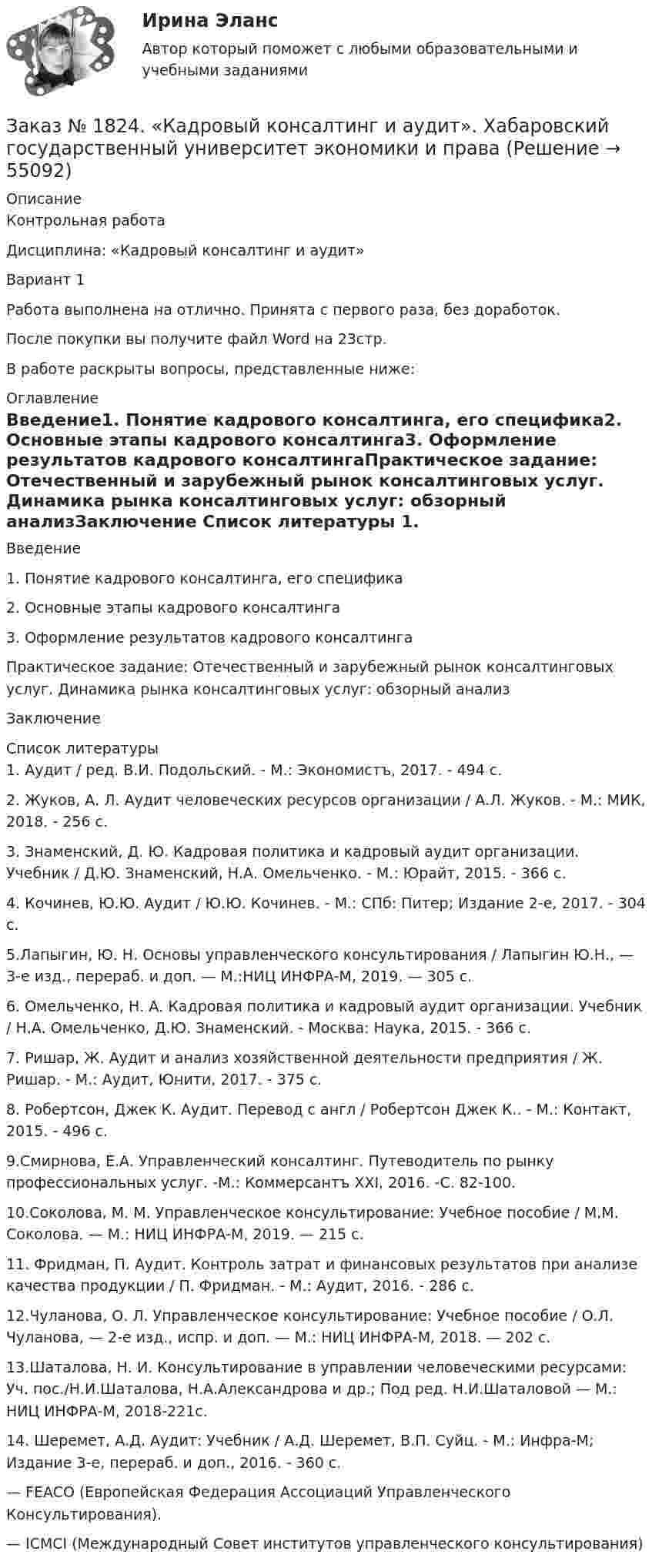      
            Описание
            Контрольная работаДисциплина: «Кадровый консалтинг и аудит»Вариант 1Работа выполнена на отлично. Принята с первого раза, без доработок.После покупки вы получите файл Word на 23стр. В работе раскрыты вопросы, представленные ниже: 
            Оглавление
            Введение1.    Понятие кадрового консалтинга, его специфика2.    Основные этапы кадрового консалтинга3.    Оформление результатов кадрового консалтингаПрактическое задание: Отечественный и зарубежный рынок консалтинговых услуг. Динамика рынка консалтинговых услуг: обзорный анализЗаключение 
            Список литературы
            1. Аудит / ред. В.И. Подольский. - М.: Экономистъ, 2017. - 494 c.2. Жуков, А. Л. Аудит человеческих ресурсов организации / А.Л. Жуков. - М.: МИК, 2018. - 256 c.3. Знаменский, Д. Ю. Кадровая политика и кадровый аудит организации. Учебник / Д.Ю. Знаменский, Н.А. Омельченко. - М.: Юрайт, 2015. - 366 c.4. Кочинев, Ю.Ю. Аудит / Ю.Ю. Кочинев. - М.: СПб: Питер; Издание 2-е, 2017. - 304 c.5.Лапыгин, Ю. Н. Основы управленческого консультирования / Лапыгин Ю.Н., — 3-е изд., перераб. и доп. — М.:НИЦ ИНФРА-М, 2019. — 305 с.6. Омельченко, Н. А. Кадровая политика и кадровый аудит организации. Учебник / Н.А. Омельченко, Д.Ю. Знаменский. - Москва: Наука, 2015. - 366 c.7. Ришар, Ж. Аудит и анализ хозяйственной деятельности предприятия / Ж. Ришар. - М.: Аудит, Юнити, 2017. - 375 c.8. Робертсон, Джек К. Аудит. Перевод с англ / Робертсон Джек К.. - М.: Контакт, 2015. - 496 c.9.Смирнова, Е.А. Управленческий консалтинг. Путеводитель по рынку профессиональных услуг. -М.: Коммерсантъ ХХI, 2016. -С. 82-100. 10.Соколова, М. М. Управленческое консультирование: Учебное пособие / М.М. Соколова. — М.: НИЦ ИНФРА-М, 2019. — 215 с.11. Фридман, П. Аудит. Контроль затрат и финансовых результатов при анализе качества продукции / П. Фридман. - М.: Аудит, 2016. - 286 c.12.Чуланова, О. Л. Управленческое консультирование: Учебное пособие / О.Л. Чуланова, — 2-е изд., испр. и доп. — М.: НИЦ ИНФРА-М, 2018. — 202 с. 13.Шаталова, Н. И. Консультирование в управлении человеческими ресурсами: Уч. пос./Н.И.Шаталова, Н.А.Александрова и др.; Под ред. Н.И.Шаталовой — М.: НИЦ ИНФРА-М, 2018-221с.14. Шеремет, А.Д. Аудит: Учебник / А.Д. Шеремет, В.П. Суйц. - М.: Инфра-М; Издание 3-е, перераб. и доп., 2016. - 360 c. — FEACO (Европейская Федерация Ассоциаций Управленческого Консультирования). — ICMCI (Международный Совет институтов управленческого консультирования) 
            
            
            Заказ № 1824. Вопросы для выполнения контрольной работы по дисциплине  «Финансовая грамотность».Заказ № 1824. «Кадровый консалтинг и аудит».  Хабаровский государственный университет экономики и праваЗаказ № 1824. Контрольная работа по дисциплине: Документационное обеспечение  управления персоналом. Хабаровский государственный университет экономики и права.Заказ № 1824. Контрольная работа по дисциплине: Организационное поведение. Хабаровский государственный университет экономики и права.Заказ № 1824. Контрольная работа по дисциплине: Управленческий учет и учет персонала. Хабаровский государственный университет экономики и права.Заказ № 1824. «Основы организации труда».  Хабаровский государственный университет экономики и праваЗаказ № 1824. Статистика. Вариант № 2Заказ № 1275. Тихоокеанский государственный университет. БЖД на отлично! Заказ № 1275. Тихоокеанский государственный университет. Информатика на отлично! Вариант № 1.Заказ № 1275. Тихоокеанский государственный университет. История государства и права зарубежных стран на отлично! Тема 1: «Особенности развития государства в странах Древнего Востока»Заказ № 1275. Тихоокеанский государственный университет. История отечественного государства и права на отлично! Вариант № 1.Заказ № 1275. Тихоокеанский государственный университет. Финансовое  право на отлично! Вариант № 1Заказ № 1275. Тихоокеанский государственный университет. Экологическое  право на отлично! Вариант № 1Заказ № 1275. Тихоокеанский государственный университет. Экономика на отлично! Задача. Даны три технологии, каждая из которых  описывается производственной функцией: Технология А; Технология Б; Технология В.   Пусть К=3, L =5. Для каждой из трех ...