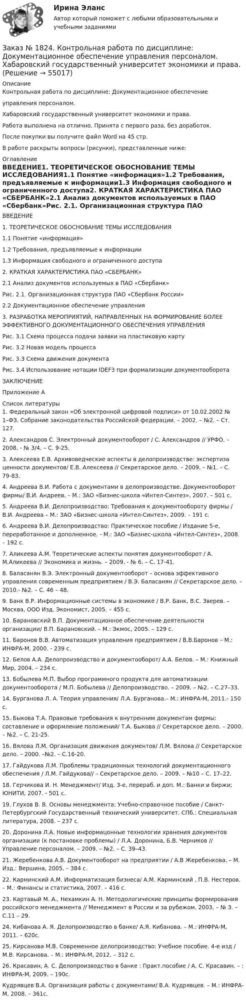      
            Описание
            Контрольная работа по дисциплине: Документационное обеспечение управления персоналом.  Хабаровский государственный университет экономики и права.Работа выполнена на отлично. Принята с первого раза, без доработок.После покупки вы получите файл Word на 45 стр. В работе раскрыты вопросы (рисунки), представленные ниже: 
            Оглавление
            ВВЕДЕНИЕ1. ТЕОРЕТИЧЕСКОЕ ОБОСНОВАНИЕ ТЕМЫ ИССЛЕДОВАНИЯ1.1 Понятие «информация»1.2 Требования, предъявляемые к информации1.3 Информация свободного и ограниченного доступа2. КРАТКАЯ ХАРАКТЕРИСТИКА ПАО «СБЕРБАНК»2.1 Анализ документов используемых в ПАО «Сбербанк»Рис. 2.1. Организационная структура ПАО «Сбербанк России»2.2 Документационное обеспечение управления3. РАЗРАБОТКА МЕРОПРИЯТИЙ, НАПРАВЛЕННЫХ НА ФОРМИРОВАНИЕ БОЛЕЕ ЭФФЕКТИВНОГО ДОКУМЕНТАЦИОННОГО ОБЕСПЕЧЕНИЯ УПРАВЛЕНИЯРис. 3.1 Схема процесса подачи заявки на пластиковую картуРис. 3.2 Новая модель процессаРис. 3.3 Схема движения документаРис. 3.4 Использование нотации IDEF3 при формализации документооборотаЗАКЛЮЧЕНИЕПриложение А 
            Список литературы
            1.      Федеральный закон «Об электронной цифровой подписи» от 10.02.2002 № 1–ФЗ. Собрание законодательства Российской федерации. – 2002. – №2. – Ст. 127.2.      Александров С. Электронный документооборот / С. Александров // УРФО. – 2008. - № 3/4. – С. 9-25.3.      Алексеева Е.В. Архивоведческие аспекты в делопроизводстве: экспертиза ценности документов/ Е.В. Алексеева // Секретарское дело. – 2009. – №1. – С. 79-83. 4.      Андреева В.И. Работа с документами в делопроизводстве. Документооборот фирмы/ В.И. Андреев. – М.: ЗАО «Бизнес-школа «Интел-Синтез», 2007. – 501 с.5.       Андреева В.И. Делопроизводство: Требования к документообороту фирмы / В.И. Андреева – М.: ЗАО «Бизнес-школа «Интел-Синтез», 2009. – 191 с.6.       Андреева В.И. Делопроизводство: Практическое пособие / Издание 5-е, переработанное и дополненное. - М.: ЗАО «Бизнес-школа «Интел-Синтез», 2008. – 192 с.7.      Аликеева А.М. Теоретические аспекты понятия документооборот / А. М.Аликеева // Экономика и жизнь. – 2009. - № 6. – С. 17-41.8.      Баласанян В.Э. Электронный документооборот – основа эффективного управления современным предприятием / В.Э. Баласанян // Секретарское дело. – 2010.- №2. – С. 46 – 48.9.      Банк В.Р. Информационные системы в экономике / В.Р. Банк, В.С. Зверев. – Москва, ООО Изд. Экономист, 2005. – 455 c.10.  Барановский В.П. Документационное обеспечение деятельности организации/ В.П. Барановский. – М.: Экмос, 2005. – 129 с.11. Баронов В.В. Автоматизация управления предприятием / В.В.Баронов – М.: ИНФРА-М, 2000. - 239 с.12. Белов А.А. Делопроизводство и документооборот/ А.А. Белов. – М.: Книжный Мир, 2004. – 234 с.13. Бобылева М.П. Выбор программного продукта для автоматизации документооборота / М.П. Бобылева // Делопроизводство. – 2009. – №2. – С.27–33.14. Бурганова Л. А. Теория управления/ Л.А. Бурганова.– М.: ИНФРА-М, 2011.- 150 с.15. Быкова Т.А. Правовые требования к внутренним документам фирмы: составление и оформление положений/ Т.А. Быкова // Секретарское дело. –  2000. – №2. – С. 21-25. 16. Вялова Л.М. Организация движения документов/ Л.М. Вялова // Секретарское дело. – 2000. –№2. – С.16-20. 17. Гайдукова Л.М. Проблемы традиционных технологий документационного обеспечения / Л.М. Гайдукова// – Секретарское дело. – 2009. – №10 – С. 17–22. 18. Герчикова И. Н. Менеджмент/ Изд. 3-е, перераб. и доп. М.: Банки и биржи; ЮНИТИ, 2007. - 501 c.19. Глухов В. В. Основы менеджмента: Учебно-справочное пособие / Санкт-Петербургский Государственный технический университет. СПб.: Специальная литература, 2008. – 237 c.20. Доронина Л.А. Новые информацонные технологии хранения документов организации (к постановке проблемы) / Л.А. Доронина, Б.В. Черников // Управление персоналом. – 2009. – №2. – С. 39–43.21. Жеребенкова А.В. Документооборот на предприятии / А.В Жеребенкова. – М. Изд.: Вершина, 2005. – 384 с.22. Карминский А.М. Информатизация бизнеса/ А.М. Карминский , П.В. Нестеров. – М.: Финансы и статистика, 2007. – 416 с.23. Картавый М. А., Нехамкин А. Н. Методологические принципы формирования российского менеджмента // Менеджмент в России и за рубежом. 2003. – № 3. – С.11 – 29.24. Кибанова А. Я. Делопроизводство в банке/ А.Я. Кибанова. – М.: ИНФРА-М, 2011. – 620с.25. Кирсанова М.В. Современное делопроизводство: Учебное пособие. 4-e изд / М.В. Кирсанова. – М.: ИНФРА-М, 2012. – 312 с.26. Красавин, А. С. Делопроизводство в банке : Практ.пособие / А. С. Красавин. – : ИНФРА-М, 2009. – 190с.Кудрявцев В.А. Организация работы с документами/ В.А. Кудрявцев. – М.: ИНФРА-М, 2008. – 361с. 
            
            
            Заказ № 1824. «Кадровый консалтинг и аудит».  Хабаровский государственный университет экономики и праваЗаказ № 1824. Контрольная работа по дисциплине: Документационное обеспечение  управления персоналом. Хабаровский государственный университет экономики и права.Заказ № 1824. Контрольная работа по дисциплине: Организационное поведение. Хабаровский государственный университет экономики и права.Заказ № 1824. Контрольная работа по дисциплине: Управленческий учет и учет персонала. Хабаровский государственный университет экономики и права.Заказ № 1824. «Основы организации труда».  Хабаровский государственный университет экономики и праваЗаказ № 1824. Статистика. Вариант № 2Заказ № 1824. Тест консалтингЗаказ № 1275. Тихоокеанский государственный университет. Информатика на отлично! Вариант № 1.Заказ № 1275. Тихоокеанский государственный университет. История государства и права зарубежных стран на отлично! Тема 1: «Особенности развития государства в странах Древнего Востока»Заказ № 1275. Тихоокеанский государственный университет. История отечественного государства и права на отлично! Вариант № 1.Заказ № 1275. Тихоокеанский государственный университет. Финансовое  право на отлично! Вариант № 1Заказ № 1275. Тихоокеанский государственный университет. Экологическое  право на отлично! Вариант № 1Заказ № 1275. Тихоокеанский государственный университет. Экономика на отлично! Задача. Даны три технологии, каждая из которых  описывается производственной функцией: Технология А; Технология Б; Технология В.   Пусть К=3, L =5. Для каждой из трех ...Заказ № 1275. Тихоокеанский государственный университет. Экономика на отлично! Задача. Спрос и предложение на рынке описывается  уравнениями p=400-2*q, p=-50+3*q.Найти чистую потерю  экономических излишек  в результате введения налога, взимаемого ...