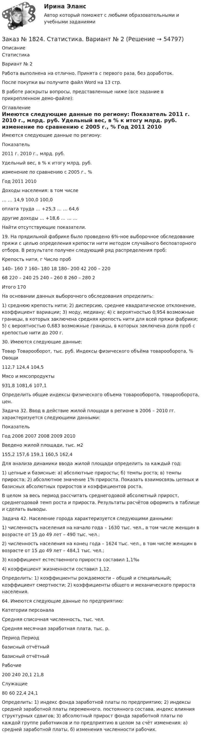     
            Описание
            СтатистикаВариант № 2Работа выполнена на отлично. Принята с первого раза, без доработок.После покупки вы получите файл Word на 13 стр. В работе раскрыты вопросы, представленные ниже (все задание в прикрепленном демо-файле): 
            Оглавление
            	Имеются следующие данные по региону:  Показатель 2011 г.  2010 г., млрд. руб. Удельный вес, в % к итогу    млрд. руб. изменение по сравнению с 2005 г., % Год    2011  2010   Доходы населения: в том числе …  …  14,9  100,0  100,0    оплата труда  …  +25,3  …  …  64,6   другие доходы  …  +18,6  …  …  …  	Найти отсутствующие показатели.	19. На прядильной фабрике было проведено 6%-ное выборочное обследование пряжи с целью определения крепости нити методом случайного бесповторного отбора. В результате получен следующий ряд распределения проб:  Крепость нити, г  Число проб    140– 160  7    160– 180  18    180– 200  42    200 – 220 68    220 – 240  25    240 – 260  8    260 – 280  2    Итого  170  	На основании данных выборочного обследования определить: 	1) среднюю крепость нити; 2) дисперсию, среднее квадратическое отклонение, коэффициент вариации; 3) моду, медиану; 4) с вероятностью 0,954 возможные границы, в которых заключена средняя крепость нити для всей пряжи фабрики; 5) с вероятностью 0,683 возможные границы, в которых заключена доля проб с крепостью нити до 200 г. 	30. Имеются следующие данные:  Товар  Товарооборот, тыс. руб.  Индексы физического объёма товарооборота, %    Овощи 112,7  124,4  104,5    Мясо и мясопродукты 931,8  1081,6  107,1  Определить общие индексы физического объема товарооборота, товарооборота, цен.	Задача 32. Ввод в действие жилой площади в регионе в 2006 – 2010 гг. характеризуется следующими данными:   Показатель Год    2006  2007  2008  2009  2010   Введено жилой площади, тыс. м2 155,2  157,6  159,1  160,5  162,4  	Для анализа динамики ввода жилой площади определить за каждый год:	1) цепные и базисные: а) абсолютные приросты; б) темпы роста; в) темпы прироста; 2) абсолютное значение 1% прироста. Показать взаимосвязь цепных и базисных абсолютных приростов и коэффициентов роста.	В целом за весь период рассчитать среднегодовой абсолютный прирост, среднегодовой темп роста и прироста. Результаты расчётов оформить в таблице и сделать выводы.  	Задача 42. Население города характеризуется следующими данными: 	1)          численность населения на начало года – 1630 тыс. чел., в том числе женщин в возрасте от 15 до 49 лет – 490 тыс. чел.; 	2)          численность населения на конец года – 1624 тыс. чел., в том числе женщин в возрасте от 15 до 49 лет – 484,1 тыс. чел.; 	3)          коэффициент естественного прироста составил 1,1‰ 	4)          коэффициент жизненности составил 1,12. 	Определить: 1) коэффициенты рождаемости – общий и специальный; коэффициент смертности; 2) коэффициенты общего и механического прироста населения. 64. Имеются следующие данные по предприятию:  Категории персонала Средняя списочная численность, тыс. чел. Средняя месячная заработная плата, тыс. р.   Период  Период   базисный  отчётный базисный  отчётный   Рабочие 200  240  20,1  21,8   Служащие 80  60  22,4  24,1  	Определить: 1) индекс фонда заработной платы по предприятию; 2) индексы средней заработной платы переменного, постоянного состава, индекс влияния структурных сдвигов; 3) абсолютный прирост фонда заработной платы по каждой группе работников и по предприятию в целом за счёт изменения: а) средней заработной платы, б) изменения численности рабочих.  
            
            
            Заказ № 1824. «Основы организации труда».  Хабаровский государственный университет экономики и праваЗаказ № 1824. Статистика. Вариант № 2Заказ № 1824. Тест консалтингЗаказ № 2001. Практическая работа по валеологииЗаказ № 2002 Проектирование воспитательно-образовательного процесса в ДОУ (зачет)Заказ № 2003 Обязательное задание+Задания для промежуточной аттестации Заказ № 2004  Две презентации по 10-15 слайдов + электронные конспекты Заказ № 1275. Тихоокеанский государственный университет. Экологическое  право на отлично! Вариант № 1Заказ № 1275. Тихоокеанский государственный университет. Экономика на отлично! Задача. Даны три технологии, каждая из которых  описывается производственной функцией: Технология А; Технология Б; Технология В.   Пусть К=3, L =5. Для каждой из трех ...Заказ № 1275. Тихоокеанский государственный университет. Экономика на отлично! Задача. Спрос и предложение на рынке описывается  уравнениями p=400-2*q, p=-50+3*q.Найти чистую потерю  экономических излишек  в результате введения налога, взимаемого ...Заказ № 1824. Вопросы для выполнения контрольной работы по дисциплине  «Финансовая грамотность».Заказ № 1824. «Кадровый консалтинг и аудит».  Хабаровский государственный университет экономики и праваЗаказ № 1824. Контрольная работа по дисциплине: Документационное обеспечение  управления персоналом. Хабаровский государственный университет экономики и права.Заказ № 1824. Контрольная работа по дисциплине: Организационное поведение. Хабаровский государственный университет экономики и права.