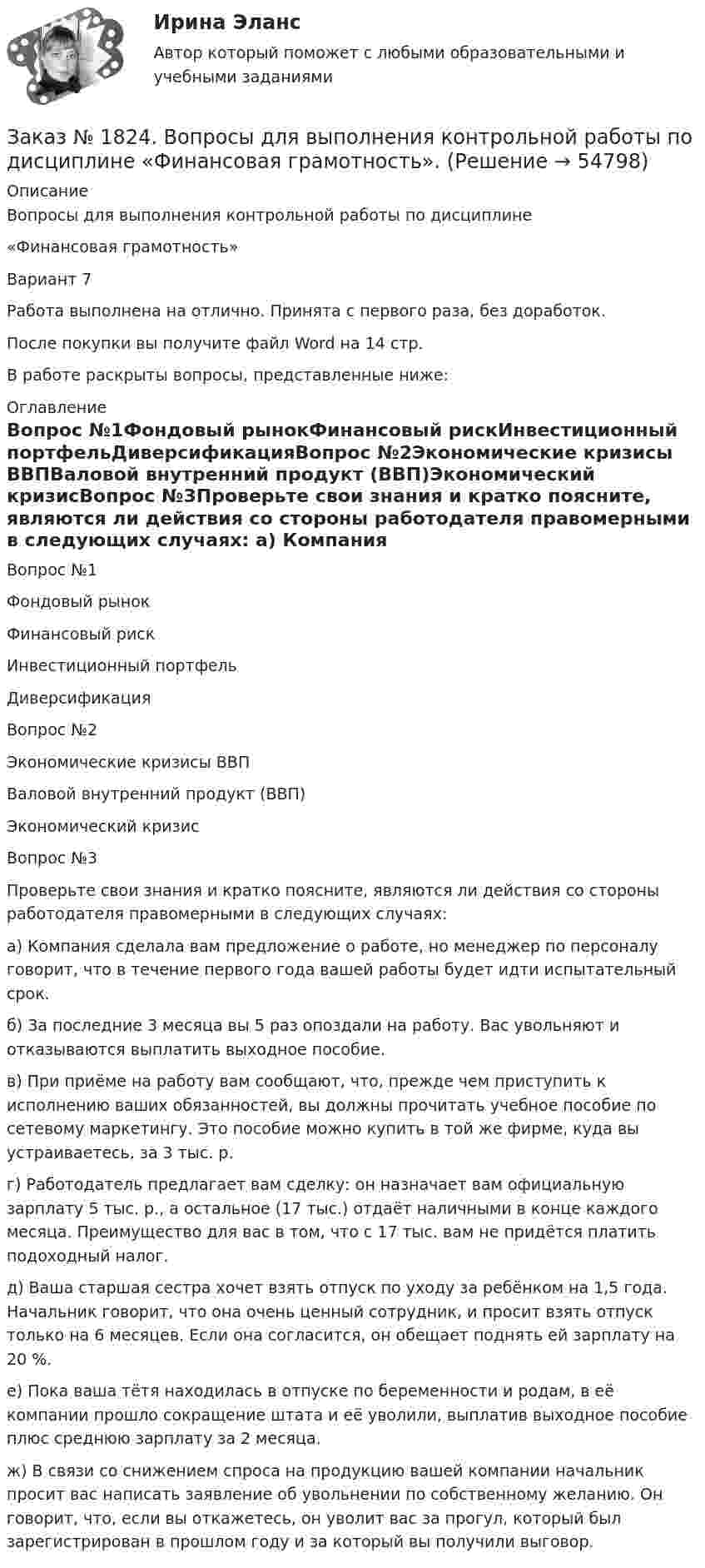     
            Описание
            Вопросы для выполнения контрольной работы по дисциплине «Финансовая грамотность»Вариант 7Работа выполнена на отлично. Принята с первого раза, без доработок.После покупки вы получите файл Word на 14 стр. В работе раскрыты вопросы, представленные ниже: 
            Оглавление
            Вопрос №1Фондовый рынокФинансовый рискИнвестиционный портфельДиверсификацияВопрос №2Экономические кризисы ВВПВаловой внутренний продукт (ВВП)Экономический кризисВопрос №3Проверьте свои знания и кратко поясните, являются ли действия со стороны работодателя правомерными в следующих случаях: а) Компания сделала вам предложение о работе, но менеджер по персоналу говорит, что в течение первого года вашей работы будет идти испытательный срок.б) За последние 3 месяца вы 5 раз опоздали на работу. Вас увольняют и отказываются выплатить выходное пособие.в) При приёме на работу вам сообщают, что, прежде чем приступить к исполнению ваших обязанностей, вы должны прочитать учебное пособие по сетевому маркетингу. Это пособие можно купить в той же фирме, куда вы устраиваетесь, за 3 тыс. р.г) Работодатель предлагает вам сделку: он назначает вам официальную зарплату 5 тыс. р., а остальное (17 тыс.) отдаёт наличными в конце каждого месяца. Преимущество для вас в том, что с 17 тыс. вам не придётся платить подоходный налог.д) Ваша старшая сестра хочет взять отпуск по уходу за ребёнком на 1,5 года. Начальник говорит, что она очень ценный сотрудник, и просит взять отпуск только на 6 месяцев. Если она согласится, он обещает поднять ей зарплату на 20 %.е) Пока ваша тётя находилась в отпуске по беременности и родам, в её компании прошло сокращение штата и её уволили, выплатив выходное пособие плюс среднюю зарплату за 2 месяца.ж) В связи со снижением спроса на продукцию вашей компании начальник просит вас написать заявление об увольнении по собственному желанию. Он говорит, что, если вы откажетесь, он уволит вас за прогул, который был зарегистрирован в прошлом году и за который вы получили выговор.  
            
            
            Заказ № 1275. Тихоокеанский государственный университет. Экономика на отлично! Задача. Спрос и предложение на рынке описывается  уравнениями p=400-2*q, p=-50+3*q.Найти чистую потерю  экономических излишек  в результате введения налога, взимаемого ...Заказ № 1824. Вопросы для выполнения контрольной работы по дисциплине  «Финансовая грамотность».Заказ № 1824. «Кадровый консалтинг и аудит».  Хабаровский государственный университет экономики и праваЗаказ № 1824. Контрольная работа по дисциплине: Документационное обеспечение  управления персоналом. Хабаровский государственный университет экономики и права.Заказ № 1824. Контрольная работа по дисциплине: Организационное поведение. Хабаровский государственный университет экономики и права.Заказ № 1824. Контрольная работа по дисциплине: Управленческий учет и учет персонала. Хабаровский государственный университет экономики и права.Заказ № 1824. «Основы организации труда».  Хабаровский государственный университет экономики и праваЗаказ № 1275. Тихоокеанский государственный университет. Административное право на отлично! Тема «История становления и развития административного права».Заказ № 1275. Тихоокеанский государственный университет. БЖД на отлично! Заказ № 1275. Тихоокеанский государственный университет. Информатика на отлично! Вариант № 1.Заказ № 1275. Тихоокеанский государственный университет. История государства и права зарубежных стран на отлично! Тема 1: «Особенности развития государства в странах Древнего Востока»Заказ № 1275. Тихоокеанский государственный университет. История отечественного государства и права на отлично! Вариант № 1.Заказ № 1275. Тихоокеанский государственный университет. Финансовое  право на отлично! Вариант № 1Заказ № 1275. Тихоокеанский государственный университет. Экологическое  право на отлично! Вариант № 1