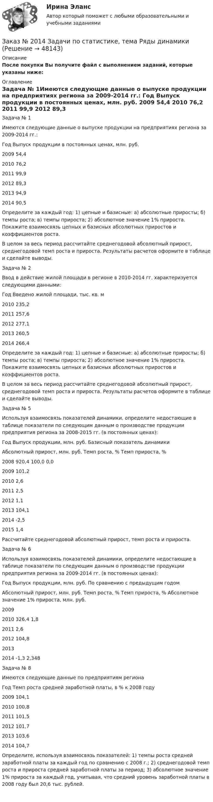      
            Описание
            После покупки Вы получите файл с выполнением заданий, которые указаны ниже: 
            Оглавление
            	Задача № 1Имеются следующие данные о выпуске продукции на предприятиях региона за 2009-2014 гг.:  Год  Выпуск продукции в постоянных ценах, млн. руб.   2009  54,4   2010  76,2   2011  99,9   2012  89,3   2013  94,9   2014  90,5  	 Определите за каждый год: 1) цепные и базисные: а) абсолютные приросты; б) темпы роста; в) темпы прироста; 2) абсолютное значение 1% прироста. Покажите взаимосвязь цепных и базисных абсолютных приростов и коэффициентов роста.	В целом за весь период рассчитайте среднегодовой абсолютный прирост, среднегодовой темп роста и прироста. Результаты расчетов оформите в таблице и сделайте выводы.Задача № 2	Ввод в действие жилой площади в регионе в 2010-2014 гг. характеризуется следующими данными:  Год  Введено жилой площади, тыс. кв. м   2010  235,2   2011  257,6   2012  277,1   2013  260,5   2014  266,4  	 Определите за каждый год: 1) цепные и базисные: а) абсолютные приросты; б) темпы роста; в) темпы прироста; 2) абсолютное значение 1% прироста. Покажите взаимосвязь цепных и базисных абсолютных приростов и коэффициентов роста.	В целом за весь период рассчитайте среднегодовой абсолютный прирост, среднегодовой темп роста и прироста. Результаты расчетов оформите в таблице и сделайте выводы.Задача № 5	Используя взаимосвязь показателей динамики, определите недостающие в таблице показатели по следующим данным о производстве продукции предприятия региона за 2008-2015 гг. (в постоянных ценах):  Год  Выпуск продукции, млн. руб.  Базисный показатель динамики                                          Абсолютный прирост, млн. руб.  Темп роста, %  Темп прироста, %   2008  920,4  100,0  0,0   2009  101,2        2010  2,6   2011  2,5    2012  1,1   2013  104,1   2014  -2,5   2015  1,4  	 Рассчитайте среднегодовой абсолютный прирост, темп роста и прироста.Задача № 6	Используя взаимосвязь показателей динамики, определите недостающие в таблице показатели по следующим данным о производстве продукции предприятия региона за 2009-2014 гг. (в постоянных ценах):  Год   Выпуск продукции, млн. руб. По сравнению с предыдущим годом   Абсолютный прирост, млн. руб.  Темп роста, %  Темп прироста, %  Абсолютное значение 1% прироста, млн. руб.   2009     2010  326,4  1,8   2011 2,6   2012  104,8   2013   2014  -1,3   2,348Задача № 8	Имеются следующие данные по предприятиям региона  Год   Темп роста средней заработной платы, в % к 2008 году   2009  104,1   2010  100,8   2011  101,5   2012  101,7   2013  103,6   2014  104,7  	 Определите, используя взаимосвязь показателей: 1) темпы роста средней заработной платы за каждый год по сравнению с 2008 г.;                   2) среднегодовой темп роста и прироста средней заработной платы за период; 3) абсолютное значение 1% прироста за каждый год, учитывая, что средний уровень заработной платы в 2008 году был 20,6 тыс. рублей.  
            
            
            Заказ № 2006 Кадровая политика организацииЗаказ № 2014 Задачи по статистике, тема Ряды динамики Заказ № 2016  Вопросы к экзамену_АДиБДЗаказ № 2019 Английский язык 1 курс-1 практикаЗаказ № 2019 Английский язык 1 курс-2 практикаЗаказ № 2019 Английский язык 1 курс-3 практикаЗаказ № 2019 Английский язык 1 курс-4 практикаЗаказ № 1824. Контрольная работа по дисциплине: Управленческий учет и учет персонала. Хабаровский государственный университет экономики и права.Заказ № 1824. «Основы организации труда».  Хабаровский государственный университет экономики и праваЗаказ № 1824. Статистика. Вариант № 2Заказ № 1824. Тест консалтингЗаказ № 2001. Практическая работа по валеологииЗаказ № 2002 Проектирование воспитательно-образовательного процесса в ДОУ (зачет)Заказ № 2003 Обязательное задание+Задания для промежуточной аттестации 
