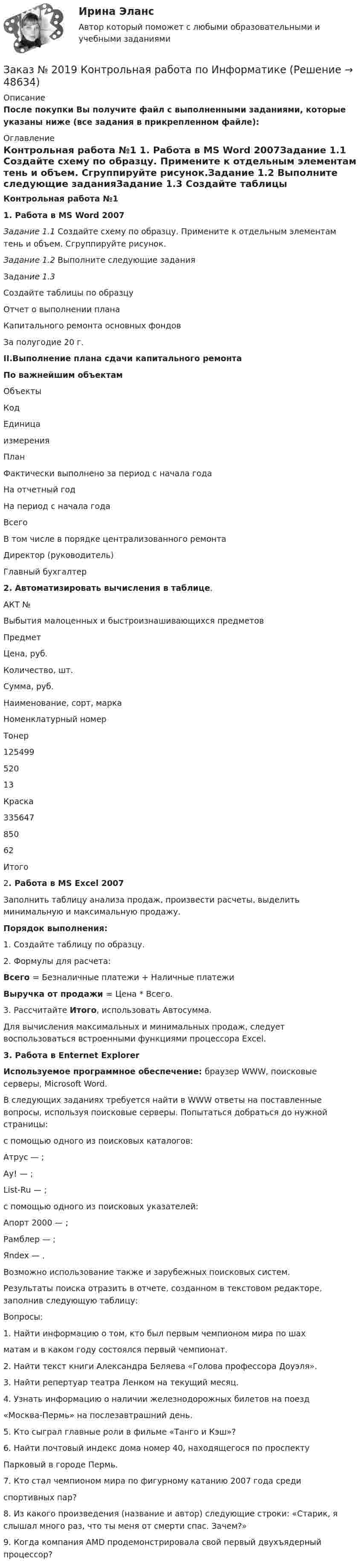     
            Описание
            После покупки Вы получите файл с выполненными заданиями, которые указаны ниже (все задания в прикрепленном файле): 
            Оглавление
            Контрольная работа №1 1. Работа в MS Word 2007Задание 1.1 Создайте схему по образцу. Примените к отдельным элементам тень и объем. Сгруппируйте рисунок.Задание 1.2 Выполните следующие заданияЗадание 1.3 Создайте таблицы по образцуОтчет о выполнении планаКапитального ремонта основных фондовЗа    полугодие 20 г.II.Выполнение плана сдачи капитального ремонтаПо важнейшим объектам  Объекты Код Единицаизмерения План Фактически выполнено за период с начала года   На отчетный год На период с начала года Всего В том числе в порядке централизованного ремонта  Директор (руководитель) Главный бухгалтер 2. Автоматизировать вычисления в таблице.АКТ № Выбытия малоценных и быстроизнашивающихся предметов  Предмет Цена, руб. Количество, шт. Сумма, руб.   Наименование, сорт, марка Номенклатурный номер   Тонер  125499 520 13 Краска  335647 850 62 Итого  2. Работа в MS Excel 2007	Заполнить таблицу анализа продаж, произвести расчеты, выделить минимальную и максимальную продажу. Порядок выполнения:	1. Создайте таблицу по образцу.	2. Формулы для расчета:  Всего = Безналичные платежи + Наличные платежи Выручка от продажи = Цена * Всего.	3. Рассчитайте Итого, использовать Автосумма.	Для вычисления максимальных и минимальных продаж, следует воспользоваться встроенными функциями процессора Excel.  3. Работа в Enternet Explorer Используемое программное обеспечение: браузер WWW, поисковые серверы, Microsoft Word.	В следующих заданиях требуется найти в WWW ответы на поставлен­ные вопросы, используя поисковые серверы. Попытаться добраться до нужной страницы:	с помощью одного из поисковых каталогов:	Атрус — ;	Ау! — ; 	List-Ru — ;	с помощью одного из поисковых указателей:	Апорт 2000 — ;	Рамблер — ; 	Яndex — .	Возможно использование также и зарубежных поисковых систем.	Результаты поиска отразить в отчете, созданном в текстовом редакто­ре, заполнив следующую таблицу:	Вопросы:	1. Найти информацию о том, кто был первым чемпионом мира по шах­ матам и в каком году состоялся первый чемпионат.	2. Найти текст книги Александра Беляева «Голова профессора Доуэля».	3. Найти репертуар театра Ленком на текущий месяц.	4. Узнать информацию о наличии железнодорожных билетов на поезд «Москва-Пермь» на послезавтрашний день.	5. Кто сыграл главные роли в фильме «Танго и Кэш»?	6. Найти почтовый индекс дома номер 40, находящегося по проспекту Парковый в городе Пермь.	7. Кто стал чемпионом мира по фигурному катанию 2007 года среди спортивных пар?	8. Из какого произведения (название и автор) следующие строки: «Старик, я слышал много раз, что ты меня от смерти спас. Зачем?»	9.      Когда компания AMD продемонстрировала свой первый двухъядерный процессор?  
            
            
            Заказ № 2019 Английский язык 1 курс-6 практикаЗаказ № 2019 Контрольная работа по ИнформатикеЗаказ № 2019 Контрольная работа по МатематикеЗаказ № 2019 Русский язык Заказ № 2020 Контрольная работа Управление техносферной безопасностьюЗаказ № 2028  Смета на основании календарного графика. Локально-ресурсный расчетЗаказ № 2030 Контрольная работа Бухгалтерский учётЗаказ № 2006 Кадровая политика организацииЗаказ № 2014 Задачи по статистике, тема Ряды динамики Заказ № 2016  Вопросы к экзамену_АДиБДЗаказ № 2019 Английский язык 1 курс-1 практикаЗаказ № 2019 Английский язык 1 курс-2 практикаЗаказ № 2019 Английский язык 1 курс-3 практикаЗаказ № 2019 Английский язык 1 курс-4 практика