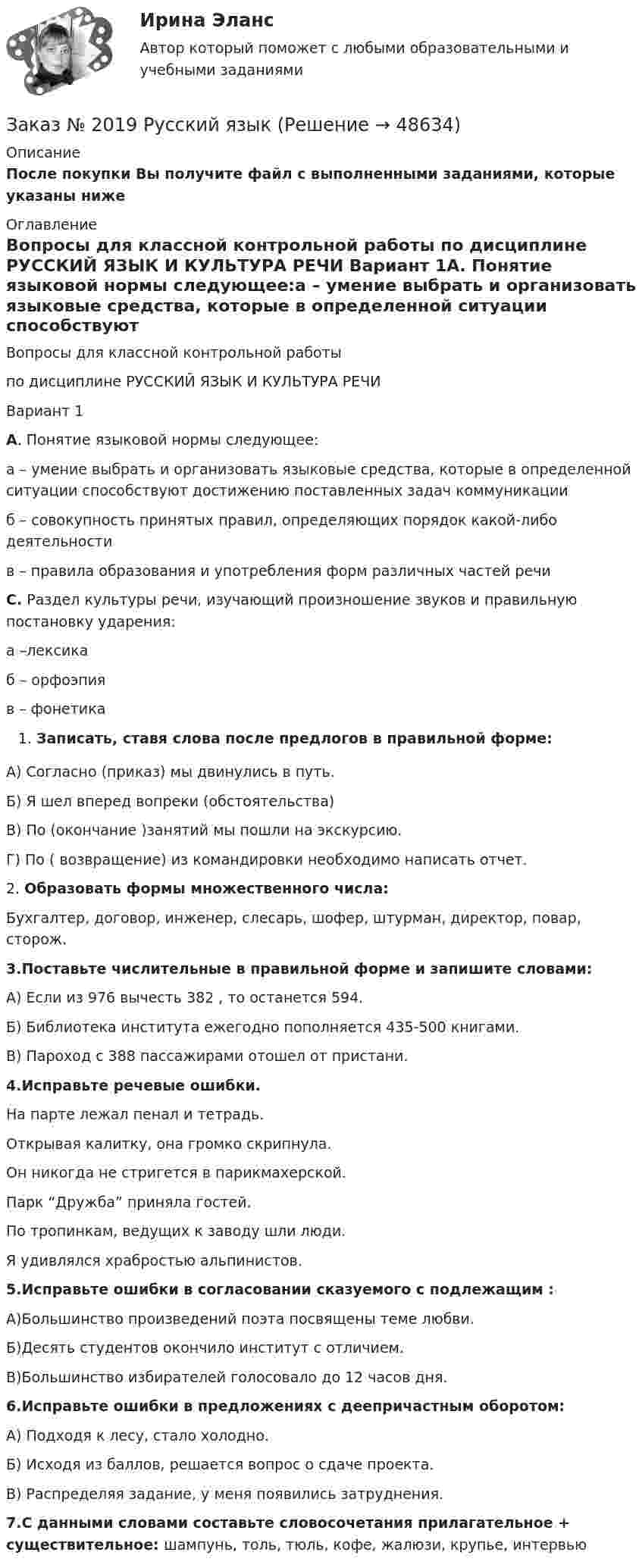      
            Описание
            После покупки Вы получите файл с выполненными заданиями, которые указаны ниже 
            Оглавление
            Вопросы для классной контрольной работы по дисциплине РУССКИЙ ЯЗЫК И КУЛЬТУРА РЕЧИ Вариант 1А. Понятие языковой нормы следующее:а – умение выбрать и организовать языковые средства, которые в определенной ситуации способствуют достижению поставленных задач коммуникацииб – совокупность принятых правил, определяющих порядок какой-либо деятельностив – правила образования и употребления форм различных частей речи С. Раздел культуры речи, изучающий произношение звуков и правильную постановку ударения:а –лексикаб – орфоэпияв – фонетика Записать, ставя слова после предлогов в правильной форме:А) Согласно (приказ) мы двинулись в путь.Б) Я шел вперед вопреки (обстоятельства)В) По (окончание )занятий мы пошли на экскурсию.Г) По ( возвращение) из командировки необходимо написать отчет.2. Образовать формы множественного числа:Бухгалтер, договор, инженер, слесарь, шофер, штурман, директор, повар, сторож.3.Поставьте числительные в правильной форме и запишите словами:А) Если из 976 вычесть 382 , то останется 594.Б) Библиотека института ежегодно пополняется 435-500 книгами.В) Пароход с 388 пассажирами отошел от пристани.4.Исправьте речевые ошибки.На парте лежал пенал и тетрадь.Открывая калитку, она громко скрипнула.Он никогда не стригется в парикмахерской.Парк “Дружба” приняла гостей.По тропинкам, ведущих к заводу шли люди.Я удивлялся храбростью альпинистов.5.Исправьте ошибки в согласовании сказуемого с подлежащим :А)Большинство произведений поэта посвящены теме любви.Б)Десять студентов окончило институт с отличием.В)Большинство избирателей голосовало до 12 часов дня.6.Исправьте ошибки в предложениях с деепричастным оборотом:А) Подходя к лесу, стало холодно.Б) Исходя из баллов, решается вопрос о сдаче проекта.В) Распределяя задание, у меня появились затруднения.7.С данными словами составьте словосочетания прилагательное + существительное:   шампунь, толь, тюль, кофе, жалюзи, крупье, интервью 
            
            
            Заказ № 2019 Контрольная работа по МатематикеЗаказ № 2019 Русский язык Заказ № 2020 Контрольная работа Управление техносферной безопасностьюЗаказ № 2028  Смета на основании календарного графика. Локально-ресурсный расчетЗаказ № 2030 Контрольная работа Бухгалтерский учётЗаказ № 2030 Контрольная работа МатематикаЗаказ № 2046 Контрольная работаЗаказ № 2016  Вопросы к экзамену_АДиБДЗаказ № 2019 Английский язык 1 курс-1 практикаЗаказ № 2019 Английский язык 1 курс-2 практикаЗаказ № 2019 Английский язык 1 курс-3 практикаЗаказ № 2019 Английский язык 1 курс-4 практикаЗаказ № 2019 Английский язык 1 курс-5 практикаЗаказ № 2019 Английский язык 1 курс-6 практика