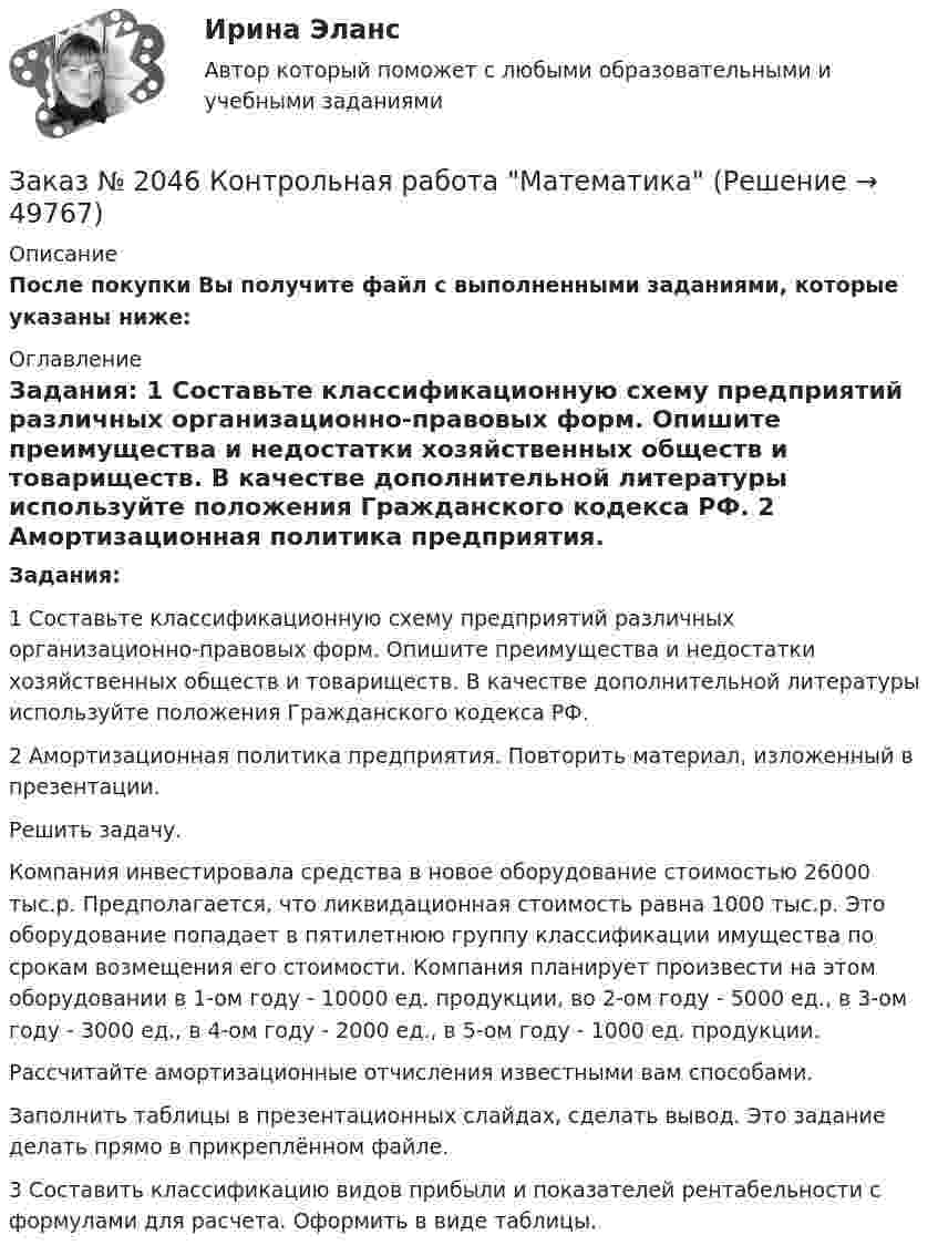     
            Описание
            После покупки Вы получите файл с выполненными заданиями, которые указаны ниже:  
            Оглавление
            Задания: 1 Составьте классификационную схему предприятий различных организационно-правовых форм. Опишите преимущества и недостатки хозяйственных обществ и товариществ. В качестве дополнительной литературы используйте положения Гражданского кодекса РФ. 2 Амортизационная политика предприятия. Повторить материал, изложенный в презентации. Решить задачу. Компания инвестировала средства в новое оборудование стоимостью 26000 тыс.р. Предполагается, что ликвидационная стоимость равна 1000 тыс.р. Это оборудование попадает в пятилетнюю группу классификации имущества по срокам возмещения его стоимости. Компания планирует произвести на этом оборудовании в 1-ом году - 10000 ед. продукции, во 2-ом году - 5000 ед., в 3-ом году - 3000 ед., в 4-ом году - 2000 ед., в 5-ом году - 1000 ед. продукции. Рассчитайте амортизационные отчисления известными вам способами. Заполнить таблицы в презентационных слайдах, сделать вывод. Это задание делать прямо в прикреплённом файле. 3 Составить классификацию видов прибыли и показателей рентабельности с формулами для расчета. Оформить в виде таблицы. 
            
            
            Заказ № 2046 Контрольная работаЗаказ № 2046 Контрольная работа МатематикаЗаказ № 2054 Контрольная работа Машиностроение. 1 вариант.Заказ № 2058 Итоговый тест заруб. лит-раЗаказ № 2058  Самостоятельная работаЗаказ № 2061 Английский язык. Unit 1 Task 2Заказ № 2061 Английский язык. Unit 1 Task 4Заказ № 2019 Английский язык 1 курс-6 практикаЗаказ № 2019 Контрольная работа по ИнформатикеЗаказ № 2019 Контрольная работа по МатематикеЗаказ № 2019 Русский язык Заказ № 2020 Контрольная работа Управление техносферной безопасностьюЗаказ № 2028  Смета на основании календарного графика. Локально-ресурсный расчетЗаказ № 2030 Контрольная работа Бухгалтерский учёт