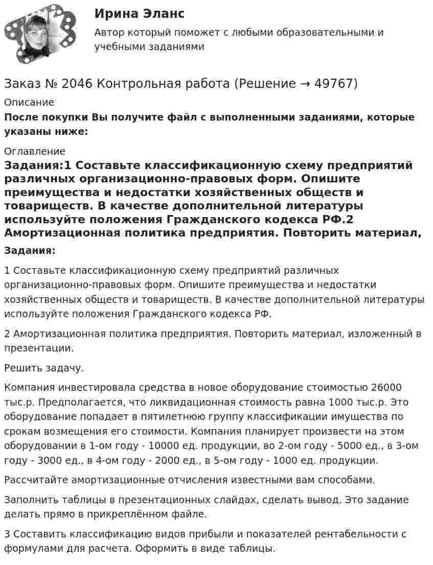     
            Описание
            После покупки Вы получите файл с выполненными заданиями, которые указаны ниже: 
            Оглавление
            Задания:1 Составьте классификационную схему предприятий различных организационно-правовых форм. Опишите преимущества и недостатки хозяйственных обществ и товариществ. В качестве дополнительной литературы используйте положения Гражданского кодекса РФ.2 Амортизационная политика предприятия. Повторить материал, изложенный в презентации.Решить задачу.Компания инвестировала средства в новое оборудование стоимостью 26000 тыс.р. Предполагается, что ликвидационная стоимость равна 1000 тыс.р. Это оборудование попадает в пятилетнюю группу классификации имущества по срокам возмещения его стоимости. Компания планирует произвести на этом оборудовании в 1-ом году - 10000 ед. продукции, во 2-ом году - 5000 ед., в 3-ом году - 3000 ед., в 4-ом году - 2000 ед., в 5-ом году - 1000 ед. продукции.Рассчитайте амортизационные отчисления известными вам способами.Заполнить таблицы в презентационных слайдах, сделать вывод. Это задание делать прямо в прикреплённом файле.3 Составить классификацию видов прибыли и показателей рентабельности с формулами для расчета. Оформить в виде таблицы. 
            
            
            Заказ № 2030 Контрольная работа МатематикаЗаказ № 2046 Контрольная работаЗаказ № 2046 Контрольная работа МатематикаЗаказ № 2054 Контрольная работа Машиностроение. 1 вариант.Заказ № 2058 Итоговый тест заруб. лит-раЗаказ № 2058  Самостоятельная работаЗаказ № 2061 Английский язык. Unit 1 Task 2Заказ № 2019 Английский язык 1 курс-5 практикаЗаказ № 2019 Английский язык 1 курс-6 практикаЗаказ № 2019 Контрольная работа по ИнформатикеЗаказ № 2019 Контрольная работа по МатематикеЗаказ № 2019 Русский язык Заказ № 2020 Контрольная работа Управление техносферной безопасностьюЗаказ № 2028  Смета на основании календарного графика. Локально-ресурсный расчет