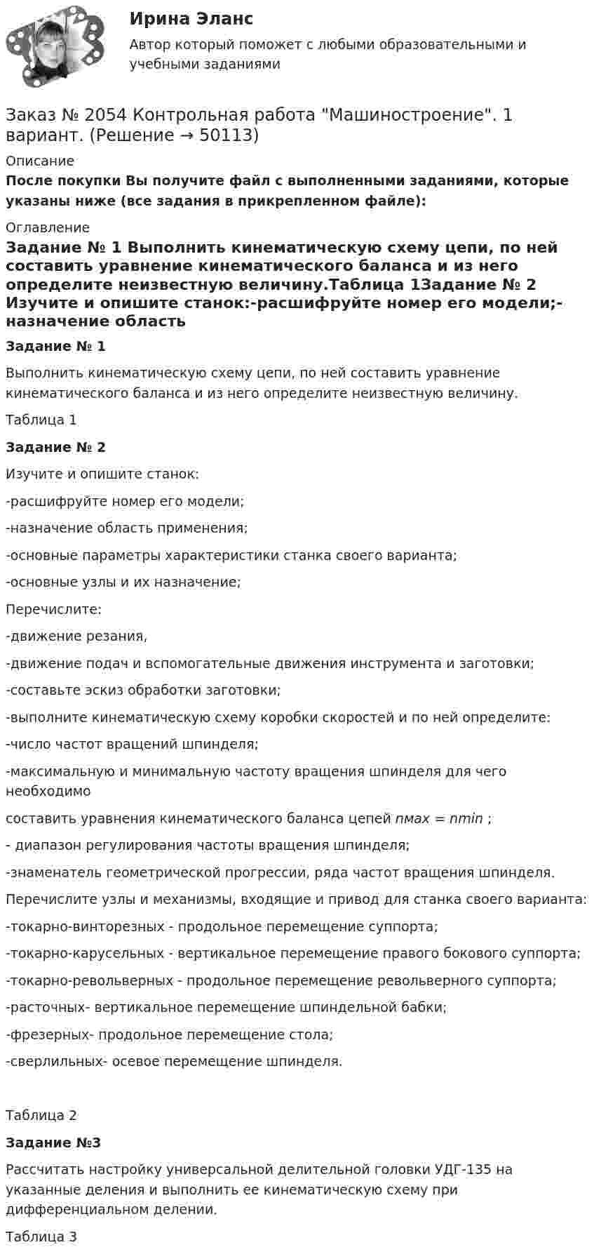     
            Описание
            После покупки Вы получите файл с выполненными заданиями, которые указаны ниже (все задания в прикрепленном файле): 
            Оглавление
            Задание № 1           Выполнить кинематическую схему цепи, по ней составить уравнение кинематического баланса и из него определите неизвестную величину.Таблица 1Задание № 2	Изучите и опишите станок:-расшифруйте номер его модели;-назначение область применения;-основные параметры характеристики станка своего варианта;-основные узлы и их назначение; Перечислите:-движение резания,-движение подач и вспомогательные движения инструмента и заготовки;-составьте эскиз обработки заготовки;-выполните кинематическую схему коробки скоростей и по ней определите:           -число частот вращений шпинделя; -максимальную и минимальную частоту вращения шпинделя  для чего необходимо  составить уравнения кинематического баланса цепей nмах = nmin ;- диапазон регулирования частоты вращения шпинделя;-знаменатель геометрической прогрессии, ряда частот вращения шпинделя.Перечислите узлы и механизмы, входящие и привод для станка своего варианта:-токарно-винторезных - продольное перемещение суппорта;-токарно-карусельных - вертикальное перемещение правого бокового суппорта;-токарно-револьверных - продольное перемещение револьверного суппорта;-расточных- вертикальное перемещение шпиндельной бабки;-фрезерных- продольное перемещение стола; -сверлильных- осевое перемещение шпинделя.Таблица 2                              Задание №3            Рассчитать настройку универсальной делительной головки УДГ-135 на указанные деления и выполнить ее кинематическую схему при дифференциальном делении.Таблица 3 
            
            
            Заказ № 2046 Контрольная работа МатематикаЗаказ № 2054 Контрольная работа Машиностроение. 1 вариант.Заказ № 2058 Итоговый тест заруб. лит-раЗаказ № 2058  Самостоятельная работаЗаказ № 2061 Английский язык. Unit 1 Task 2Заказ № 2061 Английский язык. Unit 1 Task 4Заказ № 2061 Английский язык. Unit 2 Task 1Заказ № 2019 Контрольная работа по ИнформатикеЗаказ № 2019 Контрольная работа по МатематикеЗаказ № 2019 Русский язык Заказ № 2020 Контрольная работа Управление техносферной безопасностьюЗаказ № 2028  Смета на основании календарного графика. Локально-ресурсный расчетЗаказ № 2030 Контрольная работа Бухгалтерский учётЗаказ № 2030 Контрольная работа Математика