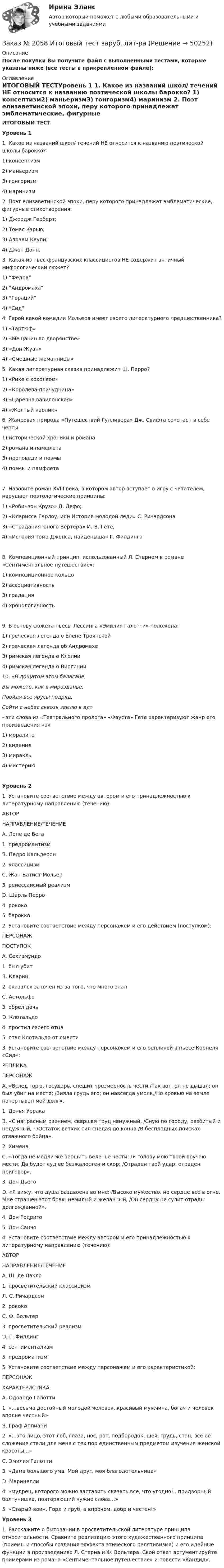     
            Описание
            После покупки Вы получите файл с выполненными тестами, которые указаны ниже (все тесты в прикрепленном файле): 
            Оглавление
            ИТОГОВЫЙ ТЕСТУровень 1 1. Какое из названий школ/ течений НЕ относится к названию поэтической школы барокко? 1) консептизм2) маньеризм3) гонгоризм4) маринизм 2. Поэт елизаветинской эпохи, перу которого принадлежат эмблематические, фигурные стихотворения: 1) Джордж Герберт;                                2) Томас Кэрью;3) Авраам Каули;                                    4) Джон Донн.        3. Какая из пьес французских классицистов НЕ содержит античный мифологический сюжет? 1) “Федра”2) “Андромаха”3) “Гораций”4) “Сид” 4. Герой какой комедии Мольера имеет своего литературного предшественника?  1) «Тартюф»2) «Мещанин во дворянстве»3) «Дон Жуан»4) «Смешные жеманницы»  5. Какая литературная сказка принадлежит Ш. Перро?1) «Рике с хохолком»2) «Королева-причудница»3) «Царевна вавилонская»4) «Желтый карлик» 6. Жанровая природа «Путешествий Гулливера» Дж. Свифта сочетает в себе черты 1) исторической хроники и романа2) романа и памфлета3) проповеди и поэмы4) поэмы и памфлета7. Назовите роман XVIII века, в котором автор вступает в игру с читателем, нарушает поэтологические принципы: 1) «Робинзон Крузо» Д. Дефо;2) «Кларисса Гарлоу, или История молодой леди» С. Ричардсона 3) «Страдания юного Вертера» И.-В. Гете;4) «История Тома Джонса, найденыша» Г. Филдинга8. Композиционный принцип, использованный Л. Стерном в романе «Сентиментальное путешествие»: 1) композиционное кольцо                                  2) ассоциативность3) градация       4) хронологичность9. В основу сюжета пьесы Лессинга «Эмилия Галотти» положена: 1) греческая легенда о Елене Троянской  2) греческая легенда об Андромахе 3) римская легенда о Клелии4) римская легенда о Виргинии  10.         «В дощатом этом балагане         Вы можете, как в мирозданье,        Пройдя все ярусы подряд,        Сойти с небес сквозь землю в ад» -   эти слова из «Театрального пролога» «Фауста» Гете характеризуют жанр его произведения как 1) моралите2) видение3) миракль4) мистериюУровень 21. Установите соответствие между автором и его принадлежностью к литературному направлению (течению):  АВТОР НАПРАВЛЕНИЕ/ТЕЧЕНИЕ   А. Лопе де Вега 1. предромантизм   B. Педро Кальдерон 2. классицизм   C. Жан-Батист-Мольер 3. ренессансный реализм   D. Шарль Перро 4. рококо  5. барокко 2. Установите соответствие между персонажем и его действием (поступком):  ПЕРСОНАЖ ПОСТУПОК   А. Сехизмундо 1. был убит   B. Кларин 2. оказался заточен из-за того, что много знал   C. Астольфо 3. обрел дочь   D. Клотальдо 4. простил своего отца  5. спас Клотальдо от смерти 3. Установите соответствие между персонажем и его репликой в пьесе Корнеля «Сид»:  РЕПЛИКА ПЕРСОНАЖ   А. «Вслед горю, государь, спешит чрезмерность чести./Так вот, он не дышал; он был убит на месте; /Зияла грудь его; он навсегда умолк,/Но кровью на земле начертывал мой долг». 1. Донья Уррака   B. «С напрасным рвением, свершая труд ненужный, /Сную по городу, разбитый и недужный, - /Остаток ветхих сил снедая до конца /В бесплодных поисках отважного бойца». 2. Химена   C. «Тогда не медли же вершить веленье чести: /Я голову мою твоей вручаю мести; Да будет суд ее безжалостен и скор; /Отраден твой удар, отраден приговор». 3. Дон Дьего   D. «Я вижу, что душа раздвоена во мне: /Высоко мужество, но сердце все в огне. Мне страшен этот брак: немилый и желанный, /Он сердцу не сулит отрады долгожданной».  4. Дон Родриго  5. Дон Санчо 4.     Установите соответствие между автором и его принадлежностью к литературному направлению (течению):  АВТОР НАПРАВЛЕНИЕ/ТЕЧЕНИЕ   А. Ш. де Лакло 1. просветительский классицизм   Л. С. Ричардсон 2. рококо   C. Ф. Вольтер 3. просветительский реализм   D. Г. Филдинг 4. сентиментализм  5. предроматизм 5. Установите соответствие между персонажем и его характеристикой:  ПЕРСОНАЖ ХАРАКТЕРИСТИКА   А. Одоардо Галотти 1. «…весьма достойный молодой человек, красивый мужчина, богач и человек вполне честный»   B. Граф Аппиани 2. «…это лицо, этот лоб, глаза, нос, рот, подбородок, шея, грудь, стан, все ее сложение стали для меня с тех пор единственным предметом изучения женской красоты...»   C. Эмилия Галотти 3. «Дама большого ума. Мой друг, моя благодетельница»   D. Маринелли 4. «мудрец, которого можно заставить сказать все, что угодно!.. придворный болтунишка, повторяющий чужие слова…»  5. «Старый воин. Горд и груб, а впрочем, добр и честен!»  Уровень 3 1. Расскажите о бытовании в просветительской литературе принципа относительности. Сравните реализацию этого художественного принципа (приемы и способы создания эффекта этического релятивизма) и его идейные функции в произведениях Л. Стерна и Ф. Вольтера. Свой ответ аргументируйте примерами из романа «Сентиментальное путешествие» и повести «Кандид». 
            
            
            Заказ № 2054 Контрольная работа Машиностроение. 1 вариант.Заказ № 2058 Итоговый тест заруб. лит-раЗаказ № 2058  Самостоятельная работаЗаказ № 2061 Английский язык. Unit 1 Task 2Заказ № 2061 Английский язык. Unit 1 Task 4Заказ № 2061 Английский язык. Unit 2 Task 1Заказ № 2061 Английский язык. Unit 2 Task 2Заказ № 2019 Контрольная работа по МатематикеЗаказ № 2019 Русский язык Заказ № 2020 Контрольная работа Управление техносферной безопасностьюЗаказ № 2028  Смета на основании календарного графика. Локально-ресурсный расчетЗаказ № 2030 Контрольная работа Бухгалтерский учётЗаказ № 2030 Контрольная работа МатематикаЗаказ № 2046 Контрольная работа