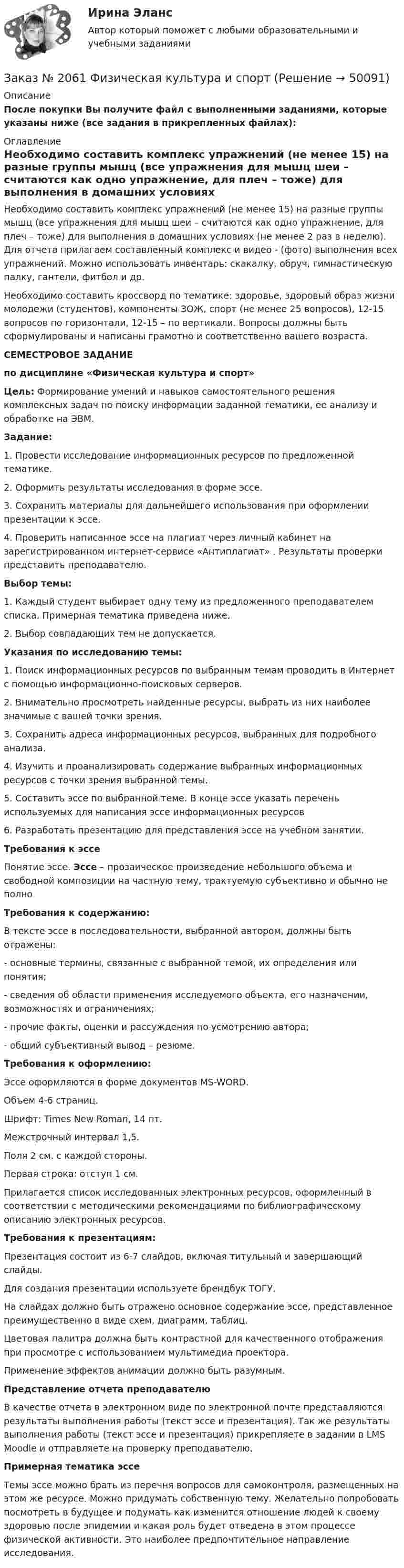     
            Описание
            После покупки Вы получите файл с выполненными заданиями, которые указаны ниже (все задания в прикрепленных файлах): 
            Оглавление
            Необходимо составить комплекс упражнений (не менее 15) на разные группы мышц (все упражнения для мышц шеи – считаются как одно упражнение, для плеч – тоже) для выполнения в домашних условиях (не менее 2 раз в неделю). Для отчета прилагаем составленный комплекс и видео - (фото) выполнения всех упражнений. Можно использовать инвентарь: скакалку, обруч, гимнастическую палку, гантели, фитбол и др.  Необходимо составить кроссворд по тематике: здоровье, здоровый образ жизни молодежи (студентов), компоненты ЗОЖ, спорт (не менее 25 вопросов), 12-15 вопросов по горизонтали, 12-15 – по вертикали. Вопросы должны быть сформулированы и написаны грамотно и соответственно вашего возраста. СЕМЕСТРОВОЕ ЗАДАНИЕпо дисциплине «Физическая культура и спорт» Цель: Формирование умений и навыков самостоятельного решения комплексных задач по поиску информации заданной тематики, ее анализу и обработке на ЭВМ.Задание:1.    Провести исследование информационных ресурсов по предложенной тематике.2.    Оформить результаты исследования в форме эссе.3.    Сохранить материалы для дальнейшего использования при оформлении презентации к эссе.4.    Проверить написанное эссе на плагиат через личный кабинет на зарегистрированном интернет-сервисе «Антиплагиат» . Результаты проверки представить преподавателю. Выбор темы:1.    Каждый студент выбирает одну тему из предложенного преподавателем списка. Примерная тематика приведена ниже.2.    Выбор совпадающих тем не допускается. Указания по исследованию темы:1.    Поиск информационных ресурсов по выбранным темам проводить в Интернет с помощью информационно-поисковых серверов.2.    Внимательно просмотреть найденные ресурсы, выбрать из них наиболее значимые с вашей точки зрения.3.    Сохранить адреса информационных ресурсов, выбранных для подробного анализа.4.    Изучить и проанализировать содержание выбранных информационных ресурсов с точки зрения выбранной темы.5.    Составить эссе по выбранной теме. В конце эссе указать перечень используемых для написания эссе информационных ресурсов6.    Разработать презентацию для представления эссе на учебном занятии. Требования к эссе	Понятие эссе. Эссе – прозаическое произведение небольшого объема и свободной композиции на частную тему, трактуемую субъективно и обычно не полно.Требования к содержанию:	В тексте эссе в последовательности, выбранной автором, должны быть отражены:-      основные термины, связанные с выбранной темой, их определения или понятия;-      сведения об области применения исследуемого объекта, его назначении, возможностях и ограничениях;-      прочие факты, оценки и рассуждения по усмотрению автора;-      общий субъективный вывод – резюме.Требования к оформлению:	Эссе оформляются в форме документов MS-WORD. 	Объем 4-6 страниц. 	Шрифт: Times New Roman, 14 пт. 	Межстрочный интервал 1,5. 	Поля 2 см. с каждой стороны. 	Первая строка: отступ 1 см.  	Прилагается список исследованных электронных ресурсов, оформленный в соответствии с методическими рекомендациями по библиографическому описанию электронных ресурсов. Требования к презентациям:	Презентация состоит из 6-7 слайдов, включая титульный и завершающий слайды.	Для создания презентации используете брендбук ТОГУ.	На слайдах должно быть отражено основное содержание эссе, представленное преимущественно в виде схем, диаграмм, таблиц.	Цветовая палитра должна быть контрастной для качественного отображения при просмотре с использованием мультимедиа проектора.	Применение эффектов анимации должно быть разумным. Представление отчета преподавателю	В качестве отчета в электронном виде по электронной почте представляются результаты выполнения работы (текст эссе и презентация). Так же результаты выполнения работы (текст эссе и презентация) прикрепляете в задании в LMS Moodle и отправляете на проверку преподавателю. Примерная тематика эссе Темы эссе можно брать из перечня вопросов для самоконтроля, размещенных на этом же ресурсе. Можно придумать собственную тему. Желательно попробовать посмотреть в будущее и подумать как изменится отношение людей к своему здоровью после эпидемии и какая роль будет отведена в этом процессе физической активности. Это наиболее предпочтительное направление исследования. 
            
            
            Заказ № 2061 Задание по модулю 1 - образ государственного и муниципального служащегоЗаказ № 2061 Физическая культура и спортЗаказ № 2065 Теория химико технологических процессов органического синтезаЗаказ № 2067  Контрольная работаЗаказ № 2069  Английский языкЗаказ № 2072 Итоговая контрольная работаЗаказ № 2072 Практические заданияЗаказ № 2061 Английский язык. Unit 2 Task 1Заказ № 2061 Английский язык. Unit 2 Task 2Заказ № 2061 Английский язык. Unit 3 Task 1Заказ № 2061 Английский язык. Unit 3 Task 2Заказ № 2061 Английский язык. Unit 3 Task 3Заказ № 2061 Английский язык. Unit 3 Task 4Заказ № 2061 Английский язык. Unit 4 Task 2