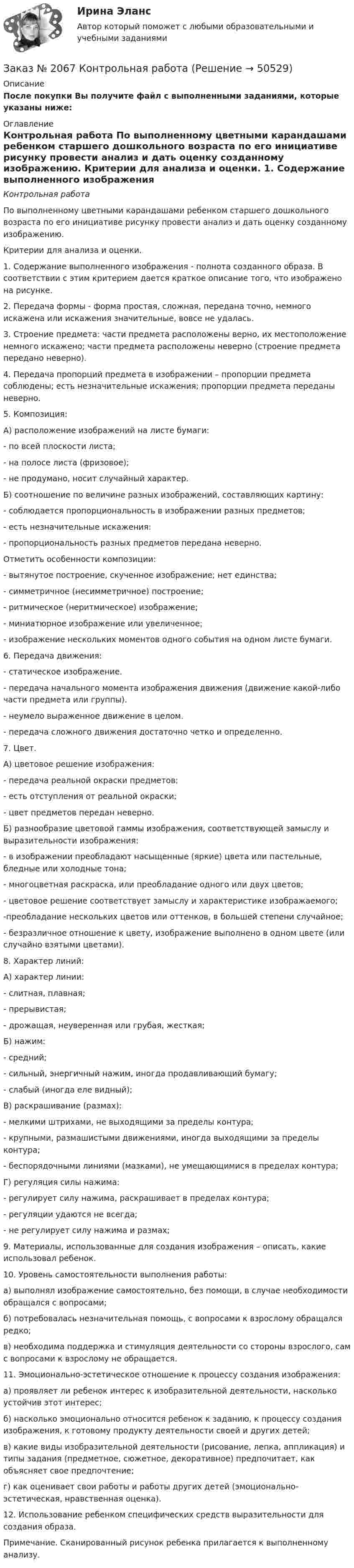      
            Описание
            После покупки Вы получите файл с выполненными заданиями, которые указаны ниже: 
            Оглавление
            Контрольная работа	По выполненному цветными карандашами ребенком старшего дошкольного возраста по его инициативе рисунку провести анализ и дать оценку созданному изображению.	Критерии для анализа и оценки. 1. Содержание выполненного изображения - полнота созданного образа. В соответствии с этим критерием дается краткое описание того, что изображено на рисунке. 2. Передача формы - форма простая, сложная, передана точно, немного искажена или искажения значительные, вовсе не удалась.3. Строение предмета: части предмета расположены верно, их местоположение немного искажено; части предмета расположены неверно (строение предмета передано неверно).4. Передача пропорций предмета в изображении – пропорции предмета соблюдены; есть незначительные искажения; пропорции предмета переданы неверно.5. Композиция: А) расположение изображений на листе бумаги:- по всей плоскости листа;- на полосе листа (фризовое);- не продумано, носит случайный характер.Б) соотношение по величине разных изображений, составляющих картину:- соблюдается пропорциональность в изображении разных предметов;- есть незначительные искажения:- пропорциональность разных предметов передана неверно.Отметить особенности композиции: - вытянутое построение, скученное изображение; нет единства; - симметричное (несимметричное) построение; - ритмическое (неритмическое) изображение; - миниатюрное изображение или увеличенное;- изображение нескольких моментов одного события на одном листе бумаги.6. Передача движения: - статическое изображение. - передача начального момента изображения движения (движение какой-либо части предмета или группы). - неумело выраженное движение в целом. - передача сложного движения достаточно четко и определенно.7. Цвет. А) цветовое решение изображения:- передача реальной окраски предметов;- есть отступления от реальной окраски;- цвет предметов передан неверно.Б) разнообразие цветовой гаммы изображения, соответствующей замыслу и выразительности изображения:- в изображении преобладают насыщенные (яркие) цвета или пастельные, бледные или холодные тона;- многоцветная раскраска, или преобладание одного или двух цветов; - цветовое решение соответствует замыслу и характеристике изображаемого;-преобладание нескольких цветов или оттенков, в большей степени случайное;- безразличное отношение к цвету, изображение выполнено в одном цвете (или случайно взятыми цветами).8. Характер линий: А) характер линии:- слитная, плавная; - прерывистая; - дрожащая, неуверенная или грубая, жесткая;Б) нажим:- средний;- сильный, энергичный нажим, иногда продавливающий бумагу;- слабый (иногда еле видный);В) раскрашивание (размах):- мелкими штрихами, не выходящими за пределы контура;- круп­ными, размашистыми движениями, иногда выходящими за пределы контура;- беспорядочными линиями (мазками), не умещающимися в пределах контура;Г) регуляция силы нажима:- регулирует силу нажима, раскрашивает в пределах контура;- регуляции удаются не всегда;- не регулирует силу нажима и размах;9. Материалы, использованные для создания изображения – описать, какие использовал ребенок. 10. Уровень самостоятельности выполнения работы: а) выполнял изображение самостоятельно, без помощи, в случае необходимости обращался с вопросами; б) потребовалась незначительная помощь, с вопросами к взрослому обращался редко; в) необходима поддержка и стимуляция деятельности со стороны взрослого, сам с вопросами к взрослому не обращается.11. Эмоционально-эстетическое отношение к процессу создания изображения: а) проявляет ли ребенок интерес к изобразительной деятельности, насколько устойчив этот интерес; б) насколько эмоционально относится ребенок к заданию, к процессу создания изображения, к готовому продукту деятельности своей и других детей; в) какие виды изобразительной деятельности (рисование, лепка, аппликация) и типы задания (предметное, сюжетное, декоративное) предпочитает, как объясняет свое предпочтение; г) как оценивает свои работы и работы других детей (эмоционально-эстетическая, нравственная оценка).12. Использование ребенком специфических средств выразительности для создания образа.Примечание. Сканированный рисунок ребенка прилагается к выполненному анализу. 
            
            
            Заказ № 2065 Теория химико технологических процессов органического синтезаЗаказ № 2067  Контрольная работаЗаказ № 2069  Английский языкЗаказ № 2072 Итоговая контрольная работаЗаказ № 2072 Практические заданияЗаказ № 2073 Английский язык. 4 контрольных работы.Заказ № 2073 Базовая подготовка морякаЗаказ № 2061 Английский язык. Unit 3 Task 1Заказ № 2061 Английский язык. Unit 3 Task 2Заказ № 2061 Английский язык. Unit 3 Task 3Заказ № 2061 Английский язык. Unit 3 Task 4Заказ № 2061 Английский язык. Unit 4 Task 2Заказ № 2061 Английский язык. Unit 4 Task 3Заказ № 2061 Задание по модулю 1 - образ государственного и муниципального служащего