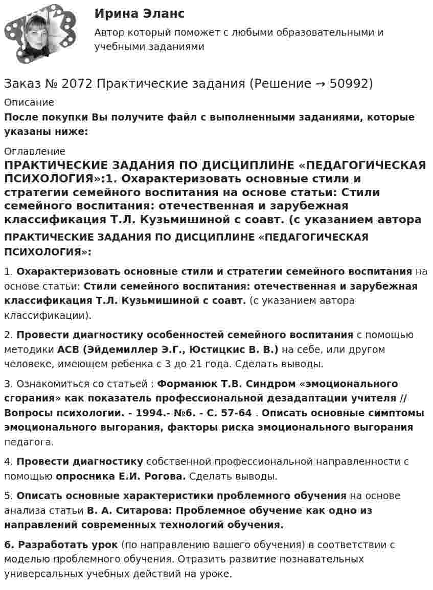      
            Описание
            После покупки Вы получите файл с выполненными заданиями, которые указаны ниже: 
            Оглавление
            ПРАКТИЧЕСКИЕ ЗАДАНИЯ ПО ДИСЦИПЛИНЕ «ПЕДАГОГИЧЕСКАЯ ПСИХОЛОГИЯ»:1.   Охарактеризовать основные стили и стратегии семейного воспитания на основе статьи: Стили семейного воспитания: отечественная и зарубежная классификация Т.Л. Кузьмишиной с соавт. (с указанием автора классификации). 2.   Провести диагностику особенностей семейного воспитания с помощью методики АСВ (Эйдемиллер Э.Г., Юстицкис В. В.) на себе, или другом человеке, имеющем ребенка с 3 до 21 года. Сделать выводы.3.   Ознакомиться со статьей : Форманюк Т.В. Синдром «эмоционального сгорания» как показатель профессиональной дезадаптации учителя // Вопросы психологии. - 1994.- №6. - С. 57-64 . Описать основные симптомы эмоционального выгорания, факторы риска эмоционального выгорания педагога.4.   Провести диагностику собственной профессиональной направленности с помощью опросника Е.И. Рогова. Сделать выводы.5.   Описать основные характеристики проблемного обучения на основе анализа статьи В. А. Ситарова: Проблемное обучение как одно из направлений современных технологий обучения. 6.   Разработать урок (по направлению вашего обучения) в соответствии с моделью проблемного обучения. Отразить развитие познавательных универсальных учебных действий на уроке.  
            
            
            Заказ № 2072 Итоговая контрольная работаЗаказ № 2072 Практические заданияЗаказ № 2073 Английский язык. 4 контрольных работы.Заказ № 2073 Базовая подготовка морякаЗаказ № 2073 Биологические основы морского промыслаЗаказ № 2073 Изготовление и ремонт орудий промышленного рыболовства Контр. №1Заказ № 2073 Метрология и стандартизацияЗаказ № 2061 Английский язык. Unit 3 Task 4Заказ № 2061 Английский язык. Unit 4 Task 2Заказ № 2061 Английский язык. Unit 4 Task 3Заказ № 2061 Задание по модулю 1 - образ государственного и муниципального служащегоЗаказ № 2061 Физическая культура и спортЗаказ № 2065 Теория химико технологических процессов органического синтезаЗаказ № 2067  Контрольная работа