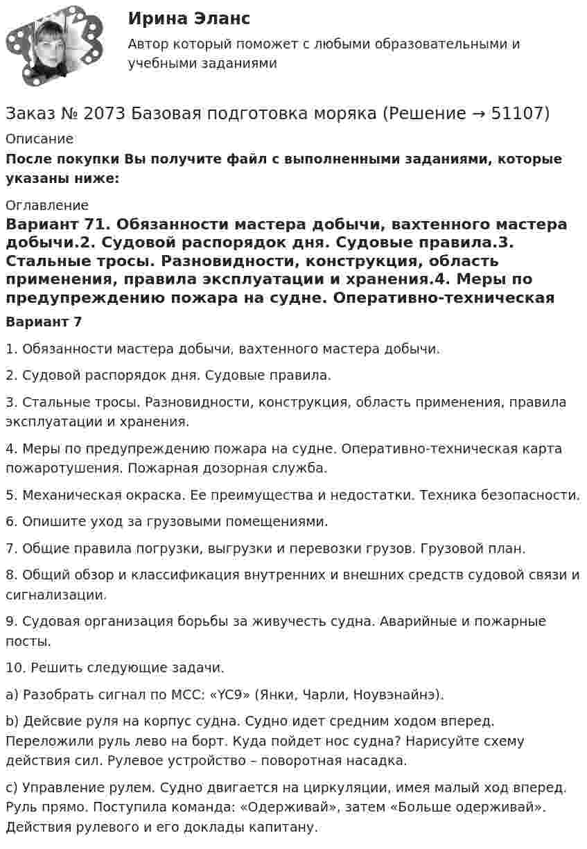     
            Описание
            После покупки Вы получите файл с выполненными заданиями, которые указаны ниже: 
            Оглавление
             Вариант 71. Обязанности мастера добычи, вахтенного мастера добычи.2. Судовой распорядок дня. Судовые правила.3. Стальные тросы. Разновидности, конструкция, область применения, правила эксплуатации и хранения.4. Меры по предупреждению пожара на судне. Оперативно-техническая карта пожаротушения. Пожарная дозорная служба.5. Механическая окраска. Ее преимущества и недостатки. Техника безопасности.6. Опишите уход за грузовыми помещениями.7. Общие правила погрузки, выгрузки и перевозки грузов. Грузовой план.8. Общий обзор и классификация внутренних и внешних средств судовой связи и сигнализации.9. Судовая организация борьбы за живучесть судна. Аварийные и пожарные посты. 10.         Решить следующие задачи.a) Разобрать сигнал по МСС: «YC9» (Янки, Чарли, Ноувэнайнэ).b) Дейсвие руля на корпус судна. Судно идет средним ходом вперед. Переложили руль лево на борт. Куда пойдет нос судна? Нарисуйте схему действия сил. Рулевое устройство – поворотная насадка.c) Управление рулем. Судно двигается на циркуляции, имея малый ход вперед. Руль прямо. Поступила команда: «Одерживай», затем «Больше одерживай». Действия рулевого и его доклады капитану. 
            
            
            Заказ № 2073 Английский язык. 4 контрольных работы.Заказ № 2073 Базовая подготовка морякаЗаказ № 2073 Биологические основы морского промыслаЗаказ № 2073 Изготовление и ремонт орудий промышленного рыболовства Контр. №1Заказ № 2073 Метрология и стандартизацияЗаказ № 2073 Охрана трудаЗаказ № 2073 Расчёт деталей, узлов и механизмов орудий промышленного рыболовства Контрольная № 2Заказ № 2061 Английский язык. Unit 4 Task 3Заказ № 2061 Задание по модулю 1 - образ государственного и муниципального служащегоЗаказ № 2061 Физическая культура и спортЗаказ № 2065 Теория химико технологических процессов органического синтезаЗаказ № 2067  Контрольная работаЗаказ № 2069  Английский языкЗаказ № 2072 Итоговая контрольная работа