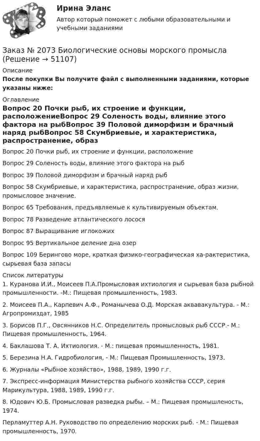     
            Описание
            После покупки Вы получите файл с выполненными заданиями, которые указаны ниже: 
            Оглавление
            Вопрос 20 Почки рыб, их строение и функции, расположениеВопрос 29 Соленость воды, влияние этого фактора на рыбВопрос 39 Половой диморфизм и брачный наряд рыбВопрос 58 Скумбриевые, и характеристика, распространение, образ жизни, промысловое значение.Вопрос 65 Требования, предъявляемые к культивируемым объектам.Вопрос 78 Разведение атлантического лососяВопрос 87 Выращивание иглокожихВопрос 95 Вертикальное деление дна озерВопрос 109 Берингово море, краткая физико-географическая ха-рактеристика, сырьевая база запасы 
            Список литературы
            	1.         Куранова И.И., Моисеев П.А.Промысловая ихтиология и сырьевая база рыбной промышленности. -M.: Пищевая промышленность, 1983.	2.          Моисеев П.А., Карпевич А.Ф., Романычева О.Д. Морская аквавакультура. - М.: Агропромиздат, 1985 	3.         Борисов П.Г., Овсянников Н.С. Определитель промысловых рыб СССР.- М.:  Пищевая промышленность, 1964. 	4.           Баклашова   Т. А. Ихтиология. - М.: пищевая промышленность, 1981.	5.         Березина Н.А. Гидробиология,  - М.: Пищевая Промышленность, 1973.	6.         Журналы «Рыбное хозяйство», 1988, 1989, 1990 г.г. 	7. Экспресс-информация Министерства рыбного хозяйства СССР, серия Марикультура, 1988, 1989, 1990 г.г. 	8. Юдович Ю.Б. Промысловая разведка рыбы. – М.: Пищевая промышленость, 1974.Перламуттер А.Н. Руководство по определению морских рыб. - М.: Пищевая промышленность, 1970.
            
            
            Заказ № 2073 Базовая подготовка морякаЗаказ № 2073 Биологические основы морского промыслаЗаказ № 2073 Изготовление и ремонт орудий промышленного рыболовства Контр. №1Заказ № 2073 Метрология и стандартизацияЗаказ № 2073 Охрана трудаЗаказ № 2073 Расчёт деталей, узлов и механизмов орудий промышленного рыболовства Контрольная № 2Заказ № 2073 Устройство и основы теории судна, судовые механизмы и борьба за живучестьЗаказ № 2061 Задание по модулю 1 - образ государственного и муниципального служащегоЗаказ № 2061 Физическая культура и спортЗаказ № 2065 Теория химико технологических процессов органического синтезаЗаказ № 2067  Контрольная работаЗаказ № 2069  Английский языкЗаказ № 2072 Итоговая контрольная работаЗаказ № 2072 Практические задания
