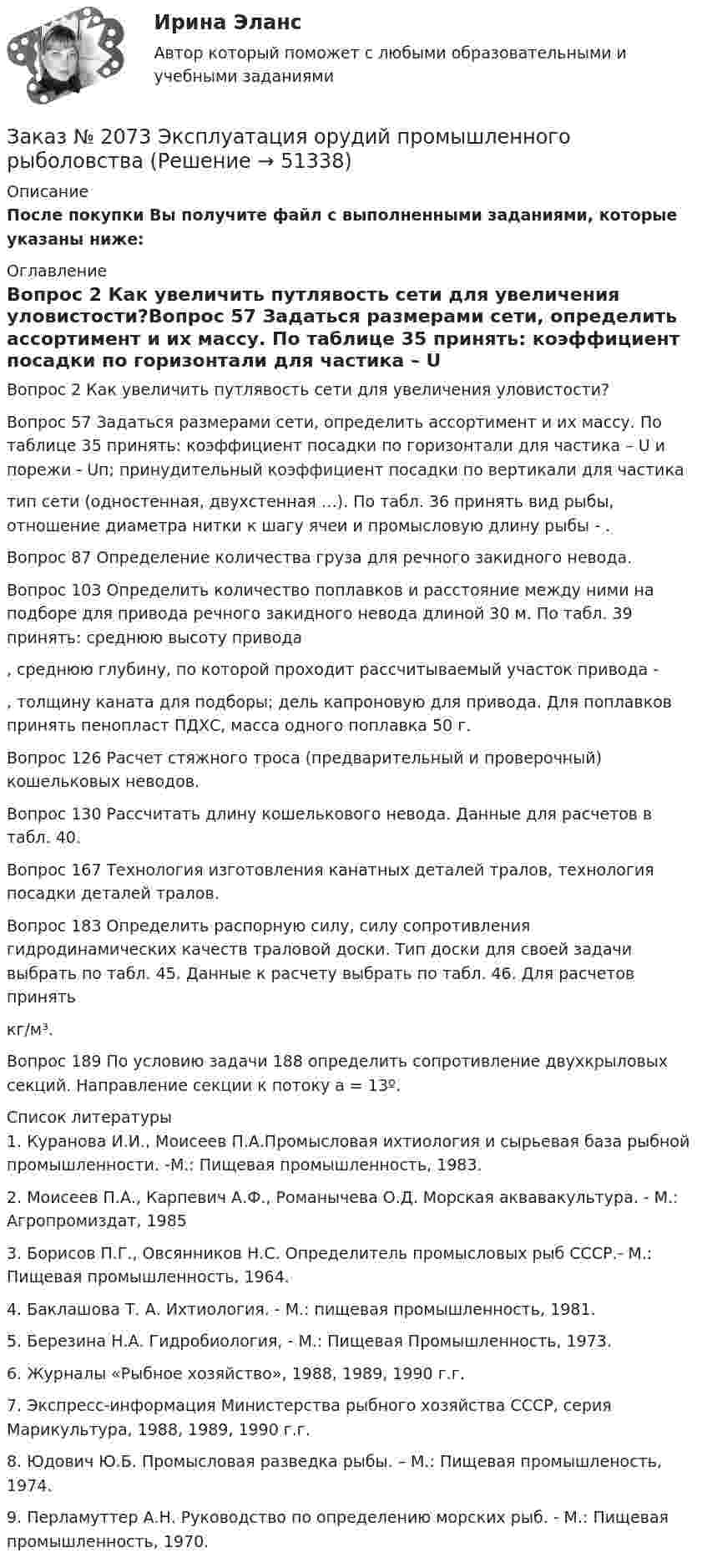     
            Описание
            После покупки Вы получите файл с выполненными заданиями, которые указаны ниже: 
            Оглавление
            Вопрос 2 Как увеличить путлявость сети для увеличения уловистости?Вопрос 57 Задаться размерами сети, определить ассортимент и их массу. По таблице 35 принять: коэффициент посадки по горизонтали для частика – U и порежи - Uп; принудительный коэффициент посадки по вертикали для частика тип сети (одностенная, двухстенная …). По табл. 36 принять вид рыбы, отношение диаметра нитки к шагу ячеи и промысловую длину рыбы - .Вопрос 87 Определение количества груза для речного закидного невода.Вопрос 103 Определить количество поплавков и расстояние между ними на подборе для привода речного закидного невода длиной 30 м. По табл. 39 принять: среднюю высоту привода , среднюю глубину, по которой проходит рассчитываемый участок привода -, толщину каната для подборы; дель капроновую для привода. Для поплавков принять пенопласт ПДХС, масса одного поплавка 50 г.Вопрос 126 Расчет стяжного троса (предварительный и проверочный) кошельковых неводов.Вопрос 130 Рассчитать длину кошелькового невода. Данные для расчетов в табл. 40.Вопрос 167 Технология изготовления канатных деталей тралов, технология посадки деталей тралов.Вопрос 183 Определить распорную силу, силу сопротивления  гидродинамических качеств траловой доски. Тип доски для своей задачи выбрать по табл. 45. Данные к расчету выбрать по табл. 46. Для расчетов принять  кг/м³.Вопрос 189 По условию задачи 188 определить сопротивление двухкрыловых секций. Направление секции к потоку a = 13º. 
            Список литературы
            	1.         Куранова И.И., Моисеев П.А.Промысловая ихтиология и сырьевая база рыбной промышленности. -M.: Пищевая промышленность, 1983.	2.          Моисеев П.А., Карпевич А.Ф., Романычева О.Д. Морская аквавакультура. - М.: Агропромиздат, 1985 	3.         Борисов П.Г., Овсянников Н.С. Определитель промысловых рыб СССР.- М.:  Пищевая промышленность, 1964. 	4.           Баклашова   Т. А. Ихтиология. - М.: пищевая промышленность, 1981.	5.         Березина Н.А. Гидробиология,  - М.: Пищевая Промышленность, 1973.	6.         Журналы «Рыбное хозяйство», 1988, 1989, 1990 г.г. 	7. Экспресс-информация Министерства рыбного хозяйства СССР, серия Марикультура, 1988, 1989, 1990 г.г. 	8. Юдович Ю.Б. Промысловая разведка рыбы. – М.: Пищевая промышленость, 1974.	9. Перламуттер А.Н. Руководство по определению морских рыб. - М.: Пищевая промышленность, 1970.
            
            
            Заказ № 2073 Устройство и основы теории судна, судовые механизмы и борьба за живучестьЗаказ № 2073 Эксплуатация орудий промышленного рыболовстваЗаказ № 2073 Эксплуатация промысловых машин, механизмов и устройствЗаказ № 2076 Таможенное делоЗаказ № 2086 Тест по математике Заказ № 2088  Английский языкЗаказ № 2088 Информационные технологии в профессиональной деятельностиЗаказ № 2072 Практические заданияЗаказ № 2073 Английский язык. 4 контрольных работы.Заказ № 2073 Базовая подготовка морякаЗаказ № 2073 Биологические основы морского промыслаЗаказ № 2073 Изготовление и ремонт орудий промышленного рыболовства Контр. №1Заказ № 2073 Метрология и стандартизацияЗаказ № 2073 Охрана труда