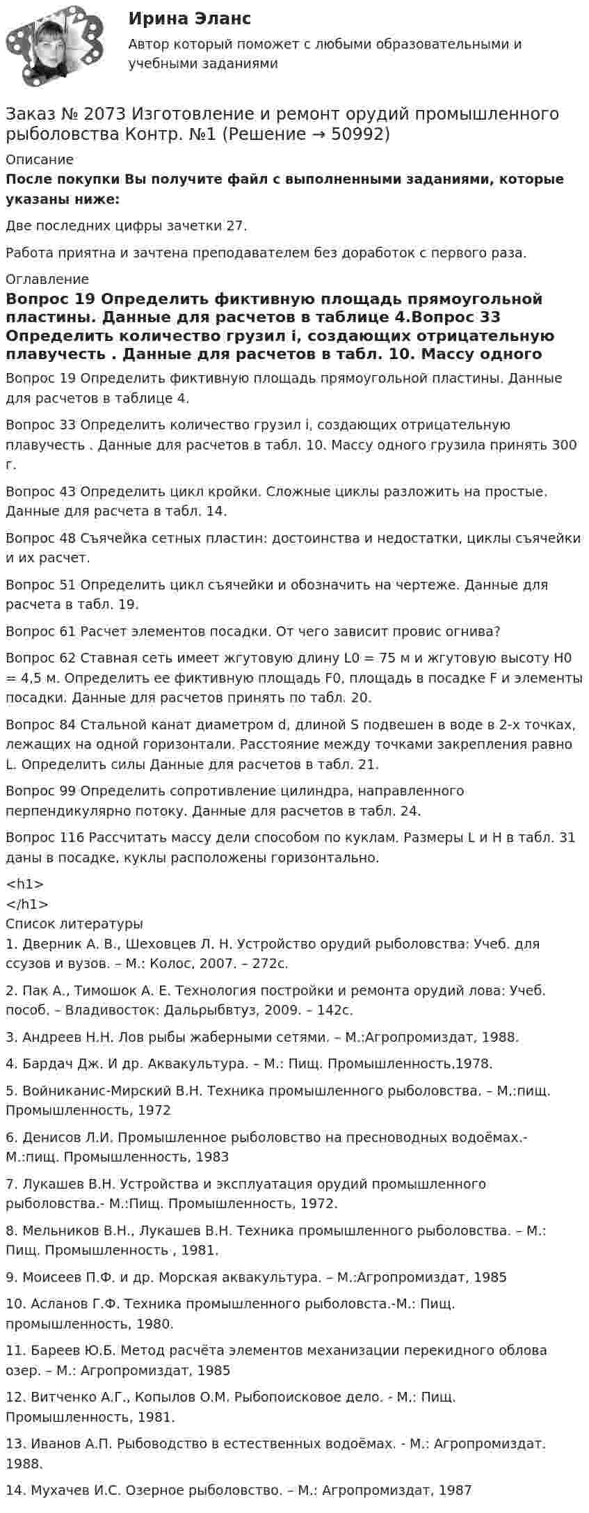     
            Описание
            После покупки Вы получите файл с выполненными заданиями, которые указаны ниже:Две последних цифры зачетки 27. Работа приятна и зачтена преподавателем без доработок с первого раза. 
            Оглавление
            Вопрос 19 Определить фиктивную площадь прямоугольной пластины. Данные для расчетов в таблице 4.Вопрос 33 Определить количество грузил i, создающих отрицательную плавучесть . Данные для расчетов в табл. 10. Массу одного грузила принять 300 г.Вопрос 43 Определить цикл кройки. Сложные циклы разложить на простые. Данные для расчета в табл. 14. Вопрос 48 Съячейка сетных пластин: достоинства и недостатки, циклы съячейки и их расчет.Вопрос 51 Определить цикл съячейки и обозначить на чертеже. Данные для расчета в табл. 19.Вопрос 61 Расчет элементов посадки. От чего зависит провис огнива?Вопрос 62 Ставная сеть имеет жгутовую длину L0 = 75 м и жгутовую высоту H0 = 4,5 м. Определить ее фиктивную площадь F0, площадь в посадке F и элементы посадки. Данные для расчетов принять по табл. 20.Вопрос 84 Стальной канат диаметром d, длиной S подвешен в воде в 2-х точках, лежащих на одной горизонтали. Расстояние между точками закрепления равно L. Определить силы Данные для расчетов в табл. 21.Вопрос 99 Определить сопротивление цилиндра, направленного перпендикулярно потоку. Данные для расчетов в табл. 24.Вопрос 116 Рассчитать массу дели способом по куклам. Размеры L и H в табл. 31 даны в посадке, куклы расположены горизонтально.<h1></h1> 
            Список литературы
            		1.  Дверник А. В., Шеховцев Л. Н. Устройство орудий рыболовства: Учеб. для ссузов и вузов. – М.: Колос, 2007. – 272с.	2.  Пак А., Тимошок А. Е. Технология постройки и ремонта орудий лова: Учеб. пособ. – Владивосток: Дальрыбвтуз, 2009. – 142с.	3. Андреев Н.Н. Лов рыбы жаберными сетями. – М.:Агропромиздат, 1988.	4. Бардач Дж. И др. Аквакультура. – М.: Пищ. Промышленность,1978.	5. Войниканис-Мирский В.Н. Техника промышленного рыболовства. – М.:пищ. Промышленность, 1972	6. Денисов Л.И. Промышленное рыболовство на пресноводных водоёмах.- М.:пищ. Промышленность, 1983	7. Лукашев В.Н. Устройства и эксплуатация орудий промышленного рыболовства.- М.:Пищ. Промышленность, 1972.	8.  Мельников В.Н., Лукашев В.Н. Техника промышленного рыболовства. – М.: Пищ. Промышленность , 1981.	9. Моисеев П.Ф. и др. Морская аквакультура. – М.:Агропромиздат, 1985	10.      Асланов Г.Ф. Техника промышленного рыболовста.-М.: Пищ. промышленность, 1980.	11.      Бареев Ю.Б. Метод расчёта элементов механизации перекидного облова озер. – М.: Агропромиздат, 1985	12.      Витченко А.Г., Копылов О.М. Рыбопоисковое дело. - М.: Пищ. Промышленность, 1981.	13.      Иванов А.П. Рыбоводство в естественных водоёмах. - М.: Агропромиздат. 1988.	14.      Мухачев И.С. Озерное рыболовство. – М.: Агропромиздат, 1987
            
            
            Заказ № 2073 Биологические основы морского промыслаЗаказ № 2073 Изготовление и ремонт орудий промышленного рыболовства Контр. №1Заказ № 2073 Метрология и стандартизацияЗаказ № 2073 Охрана трудаЗаказ № 2073 Расчёт деталей, узлов и механизмов орудий промышленного рыболовства Контрольная № 2Заказ № 2073 Устройство и основы теории судна, судовые механизмы и борьба за живучестьЗаказ № 2073 Эксплуатация орудий промышленного рыболовстваЗаказ № 2061 Физическая культура и спортЗаказ № 2065 Теория химико технологических процессов органического синтезаЗаказ № 2067  Контрольная работаЗаказ № 2069  Английский языкЗаказ № 2072 Итоговая контрольная работаЗаказ № 2072 Практические заданияЗаказ № 2073 Английский язык. 4 контрольных работы.