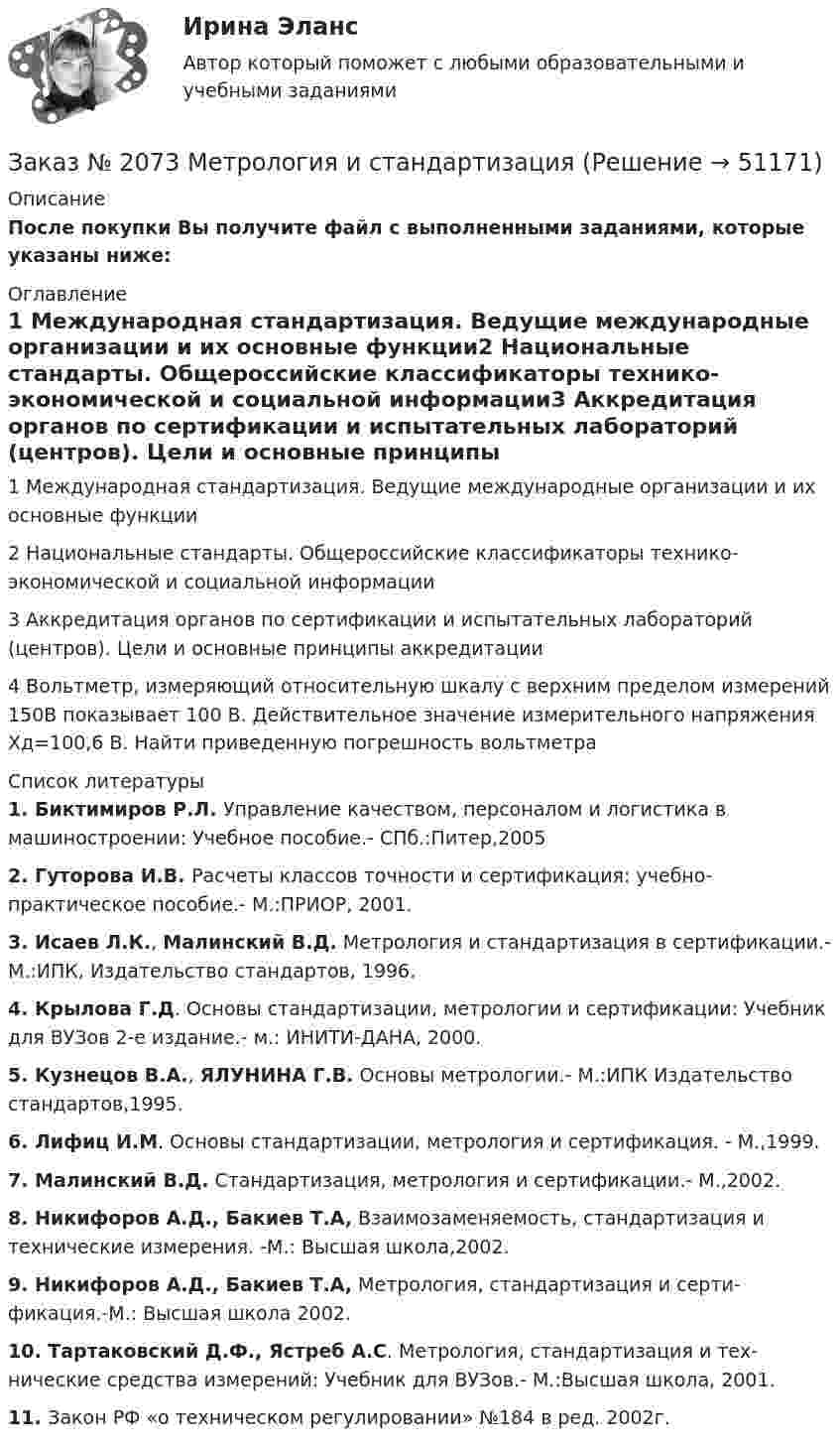    
            Описание
            После покупки Вы получите файл с выполненными заданиями, которые указаны ниже: 
            Оглавление
            1 Международная стандартизация. Ведущие международные          организации и их основные функции2 Национальные стандарты. Общероссийские классификаторы технико-экономической и социальной информации3 Аккредитация органов по сертификации и испытательных          лабораторий (центров). Цели и основные принципы аккредитации4 Вольтметр, измеряющий относительную шкалу с верхним пределом измерений 150B показывает 100 В. Действительное значение измерительного напряжения Хд=100,6 B. Найти приведенную погрешность вольтметра 
            Список литературы
             1.             Биктимиров Р.Л. Управление качеством, персоналом и логистика в машиностроении: Учебное пособие.- СПб.:Питер,2005 2.             Гуторова И.В. Расчеты классов точности и сертификация: учебно-практическое пособие.- М.:ПРИОР, 2001. 3.             Исаев Л.К., Малинский В.Д. Метрология и стандартизация в серти­фикации.- М.:ИПК, Издательство стандартов, 1996. 4.             Крылова Г.Д. Основы стандартизации, метрологии и сертифика­ции: Учебник для ВУЗов 2-е издание.- м.: ИНИТИ-ДАНА, 2000. 5.             Кузнецов В.А., ЯЛУНИНА Г.В. Основы метрологии.- М.:ИПК Изда­тельство стандартов,1995. 6.             Лифиц И.М. Основы стандартизации, метрология и сертификация. - М.,1999. 7.             Малинский В.Д. Стандартизация, метрология и сертификации.- М.,2002. 8.             Никифоров А.Д., Бакиев Т.A, Взаимозаменяемость, стандартиза­ция и технические измерения. -М.: Высшая школа,2002. 9.             Никифоров А.Д., Бакиев Т.A, Метрология, стандартизация и серти­фикация.-М.: Высшая школа 2002. 10.         Тартаковский Д.Ф., Ястреб А.С. Метрология, стандартизация и тех­нические средства измерений: Учебник для ВУЗов.- М.:Высшая школа, 2001. 11.         Закон РФ «о техническом регулировании» №184 в ред. 2002г.
            
            
            Заказ № 2073 Изготовление и ремонт орудий промышленного рыболовства Контр. №1Заказ № 2073 Метрология и стандартизацияЗаказ № 2073 Охрана трудаЗаказ № 2073 Расчёт деталей, узлов и механизмов орудий промышленного рыболовства Контрольная № 2Заказ № 2073 Устройство и основы теории судна, судовые механизмы и борьба за живучестьЗаказ № 2073 Эксплуатация орудий промышленного рыболовстваЗаказ № 2073 Эксплуатация промысловых машин, механизмов и устройствЗаказ № 2065 Теория химико технологических процессов органического синтезаЗаказ № 2067  Контрольная работаЗаказ № 2069  Английский языкЗаказ № 2072 Итоговая контрольная работаЗаказ № 2072 Практические заданияЗаказ № 2073 Английский язык. 4 контрольных работы.Заказ № 2073 Базовая подготовка моряка