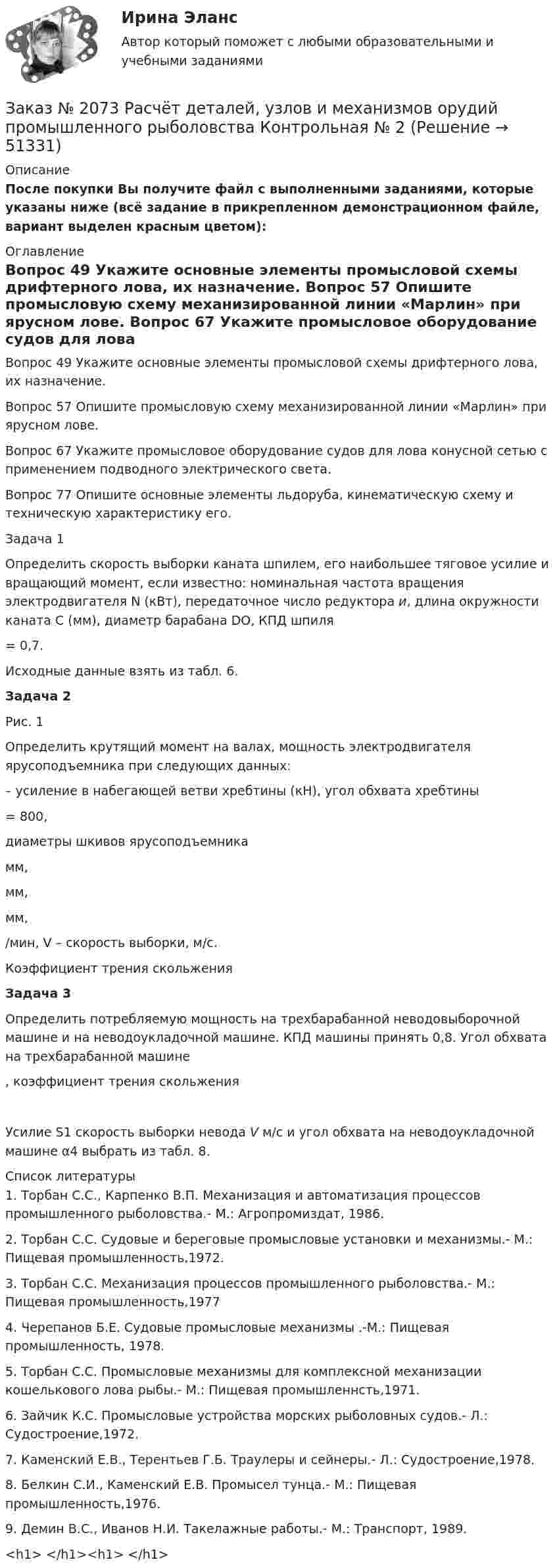     
            Описание
            После покупки Вы получите файл с выполненными заданиями, которые указаны ниже (всё задание в прикрепленном демонстрационном файле, вариант выделен красным цветом): 
            Оглавление
            	Вопрос 49 Укажите основные элементы промысловой схемы дрифтерного лова, их назначение.	Вопрос 57 Опишите промысловую схему механизированной линии «Марлин» при ярусном лове.	Вопрос 67 Укажите промысловое оборудование судов для лова конусной сетью с применением подводного электрического света.	Вопрос 77 Опишите основные элементы льдоруба, кинематическую схему и техническую характеристику его.Задача 1	Определить скорость выборки каната шпилем, его наибольшее тяговое усилие и вращающий момент, если известно: номинальная частота вращения электродвигателя N (кВт), передаточное число редуктора и, длина окружности каната С (мм), диаметр барабана DО, КПД шпиля = 0,7.	Исходные данные взять из табл. 6.Задача 2	    Рис. 1  Определить крутящий момент на валах, мощность электродвигателя ярусоподъемника при следующих данных:  – усиление в набегающей ветви хребтины (кН), угол обхвата хребтины = 800,  диаметры шкивов ярусоподъемника  мм,  мм,  мм, /мин, V – скорость выборки, м/с. 	Коэффициент трения скольжения Задача 3	Определить потребляемую мощность на трехбарабанной неводовыборочной машине и на неводоукладочной машине. КПД машины принять 0,8. Угол обхвата на трехбарабанной машине , коэффициент трения скольжения 	Усилие S1 скорость выборки невода V  м/с и угол обхвата на неводоукладочной машине α4 выбрать из табл. 8. 
            Список литературы
              	1.         Торбан С.С., Карпенко В.П. Механизация и автоматизация процессов промышленного рыболовства.- М.: Агропромиздат, 1986.	2.         Торбан С.С. Судовые и береговые промысловые установки и механизмы.- М.: Пищевая промышленность,1972.	3.         Торбан С.С. Механизация процессов промышленного рыболовства.- М.: Пищевая промышленность,1977	4.         Черепанов Б.Е. Судовые промысловые механизмы .-М.: Пищевая промышленность, 1978.	5.         Торбан С.С. Промысловые механизмы для комплексной механизации кошелькового лова рыбы.- М.: Пищевая промышленнсть,1971.	6.         Зайчик К.С. Промысловые устройства морских рыболовных судов.- Л.: Судостроение,1972.	7.         Каменский Е.В., Терентьев Г.Б. Траулеры и сейнеры.- Л.: Судостроение,1978.	8.         Белкин С.И., Каменский Е.В. Промысел тунца.- М.: Пищевая промышленность,1976.	9.         Демин В.С., Иванов Н.И. Такелажные работы.- М.: Транспорт, 1989.<h1>	 </h1><h1>	 </h1>
            
            
            Заказ № 2073 Охрана трудаЗаказ № 2073 Расчёт деталей, узлов и механизмов орудий промышленного рыболовства Контрольная № 2Заказ № 2073 Устройство и основы теории судна, судовые механизмы и борьба за живучестьЗаказ № 2073 Эксплуатация орудий промышленного рыболовстваЗаказ № 2073 Эксплуатация промысловых машин, механизмов и устройствЗаказ № 2076 Таможенное делоЗаказ № 2086 Тест по математике Заказ № 2069  Английский языкЗаказ № 2072 Итоговая контрольная работаЗаказ № 2072 Практические заданияЗаказ № 2073 Английский язык. 4 контрольных работы.Заказ № 2073 Базовая подготовка морякаЗаказ № 2073 Биологические основы морского промыслаЗаказ № 2073 Изготовление и ремонт орудий промышленного рыболовства Контр. №1