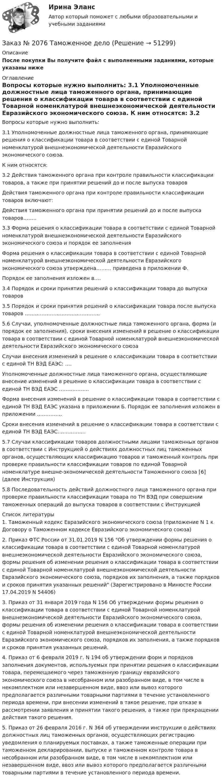      
            Описание
            После покупки Вы получите файл с выполненными заданиями, которые указаны ниже  
            Оглавление
            Вопросы которые нужно выполнить:  3.1 Уполномоченные должностные лица таможенного органа, принимающие решения о классификации товара в соответствии с единой Товарной номенклатурой внешнеэкономической деятельности Евразийского экономического союза.   К ним относятся:   3.2          Действия таможенного органа при контроле правильности классификации товаров, а также при принятии решений до и после выпуска товаров   Действия таможенного органа при контроле правильности       классификации товаров включают:   Действия таможенного органа при принятии решений до и после выпуска         товаров……..    3.3         Форма решения о классификации товара в соответствии с единой Товарной номенклатурой внешнеэкономической деятельности Евразийского экономического союза и порядок ее заполненияФорма решения о классификации товара в соответствии с единой Товарной номенклатурой внешнеэкономической деятельности Евразийского экономического союза утверждена……… приведена в приложении Ф.   Порядок ее заполнения изложен в….   3.4 Порядок и сроки принятия решений о классификации товара до выпуска товаров   3.5          Порядок и сроки принятия решений о классификации товара после выпуска товаров ………………………………………   5.6 Случаи, уполномоченные должностные лица таможенного органа, форма (и порядок ее заполнения), сроки внесения изменений в решение о классификации товара в соответствии с единой Товарной номенклатурой внешнеэкономической деятельности Евразийского экономического союзаСлучаи внесения изменений в решение о классификации товара в соответствии с единой ТН ВЭД ЕАЭС: ….Уполномоченные должностные лица таможенного органа, осуществляющие внесение изменений в решение о классификации товара в соответствии с единой ТН ВЭД ЕАЭС ………………Форма внесения изменений в решение о классификации товара в соответствии с единой ТН ВЭД ЕАЭС указана в приложении Б. Порядок ее заполнения изложен в приложении ……………Сроки внесения изменений в решение о классификации товара в соответствии с единой ТН ВЭД ЕАЭС……………..      5.7 Случаи классификации товаров должностными лицами таможенных органов в соответствии с Инструкцией о действиях должностных лиц таможенных органов, осуществляющих классификацию товаров и таможенный контроль при проверке правильности классификации товаров по единой Товарной номенклатуре внешне-экономической деятельности Таможенного союза [6] (далее Инструкция)   5.8 Последовательность действий должностного лица таможенного органа при проверке правильности классификации товара по ТН ВЭД при совершении таможенных операций до выпуска товаров в соответствии с Инструкцией     
            Список литературы
            	1.             Таможенный кодекс Евразийского экономического союза (приложение N 1 к Договору о Таможенном кодексе Евразийского экономического союза)	2.             Приказ ФТС России от 31.01.2019 N 156 Об утверждении формы решения о классификации товара в соответствии с единой Товарной номенклатурой внешнеэкономической деятельности Евразийского экономического союза, формы решения об изменении решения о классификации товара в соответствии с единой Товарной номенклатурой внешнеэкономической деятельности Евразийского экономического союза, порядков их заполнения, а также порядков и сроков принятия указанных решений (Зарегистрировано в Минюсте России 17.04.2019 N 54406)	3.             Приказ от 31 января 2019 года N 156 Об утверждении формы решения о классификации товара в соответствии с единой Товарной номенклатурой внешнеэкономической деятельности Евразийского экономического союза, формы решения об изменении решения о классификации товара в соответствии с единой Товарной номенклатурой внешнеэкономической деятельности Евразийского экономического союза, порядков их заполнения, а также порядков и сроков принятия указанных решений.	4.             Приказ от 6 февраля 2019 г. N 194 об утверждении форм и порядков заполнения документов, используемых при принятии решения о классификации товара, перемещаемого через таможенную границу евразийского экономического союза в несобранном или разобранном виде, в том числе в некомплектном или незавершенном виде, ввоз или вывоз которого предполагается различными товарными партиями в течение установленного периода времени, при внесении изменений в такое решение, при отказе в рассмотрении заявления и принятии такого решения, а также при прекращении действия такого решения.	5.             Приказ от 26 февраля 2016 г. N 364 об утверждении инструкции о действиях должностных лиц таможенных органов, осуществляющих регистрацию уведомления о планируемых поставках, а также таможенные операции при таможенном декларировании, выпуске и таможенном контроле товара в несобранном или разобранном виде, в том числе в некомплектном или незавершенном виде, ввоз или вывоз которого предполагается различными товарными партиями в течение установленного периода времени.
            
            
            Заказ № 2073 Эксплуатация промысловых машин, механизмов и устройствЗаказ № 2076 Таможенное делоЗаказ № 2086 Тест по математике Заказ № 2088  Английский языкЗаказ № 2088 Информационные технологии в профессиональной деятельностиЗаказ № 2088 Расчеты с бюджетом и внебюджетными фондамиЗаказ № 2088 СтатистикаЗаказ № 2073 Базовая подготовка морякаЗаказ № 2073 Биологические основы морского промыслаЗаказ № 2073 Изготовление и ремонт орудий промышленного рыболовства Контр. №1Заказ № 2073 Метрология и стандартизацияЗаказ № 2073 Охрана трудаЗаказ № 2073 Расчёт деталей, узлов и механизмов орудий промышленного рыболовства Контрольная № 2Заказ № 2073 Устройство и основы теории судна, судовые механизмы и борьба за живучесть