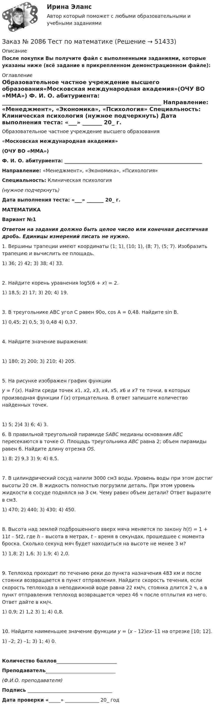     
            Описание
            После покупки Вы получите файл с выполненными заданиями, которые указаны ниже (всё задание в прикрепленном демонстрационном файле): 
            Оглавление
            Образовательное частное учреждение высшего образования«Московская международная академия»(ОЧУ ВО «ММА») Ф. И. О. абитуриента: _________________________________________________________ Направление: «Менеджмент», «Экономика», «Психология» Специальность: Клиническая психология (нужное подчеркнуть) Дата выполнения теста: «___» _______ 20_ г.  МАТЕМАТИКАВариант №1 Ответом на задания должно быть целое число или конечная десятичная дробь. Единицы измерений писать не нужно.  1. Вершины трапеции имеют координаты (1; 1), (10; 1), (8; 7), (5; 7). Изобразить трапецию и вычислить ее площадь.1) 36;                        2) 42;                           3) 38;                        4) 33. 2. Найдите корень уравнения  log5(6 + x) = 2.1) 18,5;                      2) 17;                        3) 20;                      4) 19. 3. В треугольнике АВС угол С равен 90о, cos А = 0,48. Найдите sin В.1) 0,45;                      2) 0,5;                       3) 0,48                    4) 0,37. 4. Найдите значение выражения:   1) 180;                      2) 200;                       3) 210;                     4) 205. 5. На рисунке изображен график функции  y = f (x). Найти среди точек  x1, x2, x3, x4, x5, x6 и x7 те точки, в которых производная функции f (x) отрицательна. В ответ запишите количество найденных точек.1) 5;                         2)4                              3) 6;                          4) 3.6. В правильной треугольной пирамиде  SABC медианы основания ABC пересекаются в точке О.   Площадь треугольника ABC  равна 2; объем пирамиды равен 6. Найдите длину отрезка ОS.1) 8;                          2) 9,3                          3) 9;                         4) 8,5.7. В цилиндрический сосуд налили 3000 см3 воды. Уровень воды при этом достиг высоты 20 см. В жидкость полностью погрузили деталь. При этом уровень жидкости в сосуде поднялся на 3 см. Чему равен объем детали? Ответ выразите в см3.1) 470;                      2) 440;                         3) 430;                      4) 450.8. Высота над землей подброшенного вверх мяча меняется по закону h(t) = 1 + 11t – 5t2, где h – высота в метрах, t – время в секундах, прошедшее с момента броска. Сколько секунд мяч будет находиться на высоте не менее 3 м?1) 1,8;                         2) 1,6;                         3) 1,9;                      4) 2,0.9. Теплоход проходит по течению реки до пункта назначения 483 км и после стоянки возвращается в пункт отправления. Найдите скорость течения, если скорость теплохода в неподвижной воде равна 22 км/ч, стоянка длится 2 ч, а в пункт отправления теплоход возвращается через 46 ч после отплытия из него. Ответ дайте в км/ч.1) 0,9;                        2) 1,2                        3) 1;                         4) 0,8.10. Найдите наименьшее значение функции  y = (x – 12)ex–11 на отрезке [10; 12].1) –2;                         2) –1;                        3) 1;                         4) 0. Количество баллов_________________________Преподаватель_____________________________ (Ф.И.О. преподавателя)Подпись ___________________________________Дата проверки «_____» ______________ 20_ год    
            
            
            Заказ № 2076 Таможенное делоЗаказ № 2086 Тест по математике Заказ № 2088  Английский языкЗаказ № 2088 Информационные технологии в профессиональной деятельностиЗаказ № 2088 Расчеты с бюджетом и внебюджетными фондамиЗаказ № 2088 СтатистикаЗаказ № 2095 Право социального обеспечения. Вариант № 1Заказ № 2073 Биологические основы морского промыслаЗаказ № 2073 Изготовление и ремонт орудий промышленного рыболовства Контр. №1Заказ № 2073 Метрология и стандартизацияЗаказ № 2073 Охрана трудаЗаказ № 2073 Расчёт деталей, узлов и механизмов орудий промышленного рыболовства Контрольная № 2Заказ № 2073 Устройство и основы теории судна, судовые механизмы и борьба за живучестьЗаказ № 2073 Эксплуатация орудий промышленного рыболовства