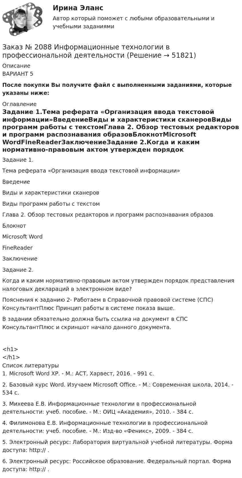      
            Описание
            ВАРИАНТ 5После покупки Вы получите файл с выполненными заданиями, которые указаны ниже: 
            Оглавление
            Задание 1.Тема реферата «Организация ввода текстовой информации»ВведениеВиды и характеристики сканеровВиды программ работы с текстомГлава 2. Обзор тестовых редакторов и программ распознавания образовБлокнотMicrosoft WordFineReaderЗаключениеЗадание 2.Когда и каким нормативно-правовым актом утвержден порядок представления налоговых деклараций в электронном виде?Пояснения к заданию 2- Работаем в Справочной правовой системе (СПС) КонсультантПлюс    Принцип работы в системе показа выше.В задании обязательно должна быть ссылка на документ в СПС КонсультантПлюс и  скриншот начало данного  документа.<h1></h1> 
            Список литературы
            1.   Microsoft Word ХР. - М.: АСТ, Харвест, 2016. - 991 c.2.   Базовый курс Word. Изучаем Microsoft Office. - М.: Современная школа, 2014. - 534 c.3.   Михеева Е.В. Информационные технологии в профессиональной деятельности: учеб. пособие. - М.: ОИЦ «Академия», 2010. - 384 с.4.   Филимонова Е.В. Информационные технологии в профессиональной деятельности: учеб. пособие. - М.: Изд-во «Феникс», 2009. - 384 с.5.   Электронный ресурс: Лаборатория виртуальной учебной литературы. Форма доступа: http:// .6.   Электронный ресурс: Российское образование. Федеральный портал. Форма доступа: http:// .
            
            
            Заказ № 2088  Английский языкЗаказ № 2088 Информационные технологии в профессиональной деятельностиЗаказ № 2088 Расчеты с бюджетом и внебюджетными фондамиЗаказ № 2088 СтатистикаЗаказ № 2095 Право социального обеспечения. Вариант № 1Заказ № 2095 Право социального обеспечения. Вариант № 5Заказ № 2095 ЭконометрикаЗаказ № 2073 Метрология и стандартизацияЗаказ № 2073 Охрана трудаЗаказ № 2073 Расчёт деталей, узлов и механизмов орудий промышленного рыболовства Контрольная № 2Заказ № 2073 Устройство и основы теории судна, судовые механизмы и борьба за живучестьЗаказ № 2073 Эксплуатация орудий промышленного рыболовстваЗаказ № 2073 Эксплуатация промысловых машин, механизмов и устройствЗаказ № 2076 Таможенное дело