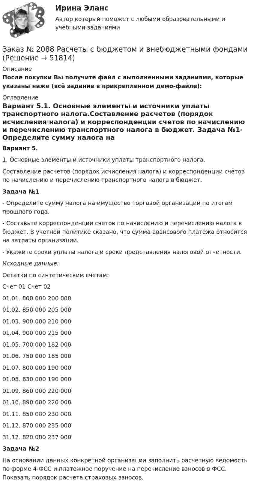    
            Описание
            После покупки Вы получите файл с выполненными заданиями, которые указаны ниже (всё задание в прикрепленном демо-файле): 
            Оглавление
            Вариант 5.1. Основные элементы и источники уплаты транспортного налога.Составление расчетов (порядок исчисления налога) и корреспонденции счетов по начислению и перечислению транспортного налога в бюджет. Задача №1-     Определите сумму налога на имущество торговой организации  по итогам прошлого года. -       Составьте корреспонденции счетов по начислению и перечислению налога в бюджет. В учетной политике сказано, что сумма авансового платежа относится на затраты организации.-       Укажите сроки уплаты налога и сроки представления налоговой отчетности. Исходные данные:Остатки по синтетическим счетам:  Счет 01   Счет 02   01.01.   800 000  200 000   01.02.  850 000  205 000   01.03.  900 000  210 000   01.04.  900 000  215 000   01.05.  700 000  182 000   01.06.  750 000  185 000   01.07.  800 000  190 000   01.08.  830 000  190 000   01.09.  860 000  220 000   01.10.  890 000  220 000   01.11.  850 000  230 000   01.12.  870 000  235 000   31.12.  820 000  237 000 Задача №2На основании данных конкретной организации заполнить расчетную ведомость по форме 4-ФСС и платежное поручение на перечисление взносов в ФСС. Показать порядок расчета страховых взносов. 
            
            
            Заказ № 2088 Информационные технологии в профессиональной деятельностиЗаказ № 2088 Расчеты с бюджетом и внебюджетными фондамиЗаказ № 2088 СтатистикаЗаказ № 2095 Право социального обеспечения. Вариант № 1Заказ № 2095 Право социального обеспечения. Вариант № 5Заказ № 2095 ЭконометрикаЗаказ №  2101 Домашняя контрольная работа по дисциплине «Основы исследовательской  деятельности в дошкольном учреждении»Заказ № 2073 Охрана трудаЗаказ № 2073 Расчёт деталей, узлов и механизмов орудий промышленного рыболовства Контрольная № 2Заказ № 2073 Устройство и основы теории судна, судовые механизмы и борьба за живучестьЗаказ № 2073 Эксплуатация орудий промышленного рыболовстваЗаказ № 2073 Эксплуатация промысловых машин, механизмов и устройствЗаказ № 2076 Таможенное делоЗаказ № 2086 Тест по математике 