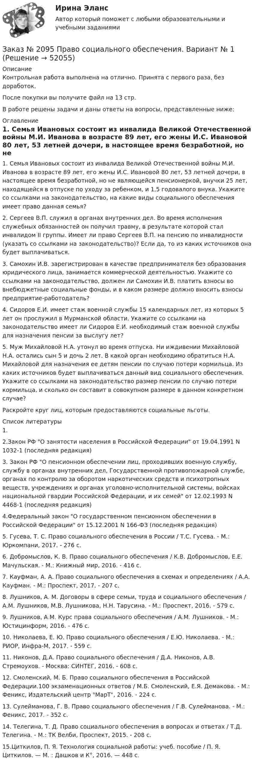      
            Описание
            Контрольная работа выполнена на отлично. Принята с первого раза, без доработок.После покупки вы получите файл на 13 стр.В работе решены задачи и даны ответы на вопросы, представленные ниже: 
            Оглавление
            1. Семья Ивановых состоит из инвалида Великой Отечественной войны М.И. Иванова в возрасте 89 лет, его жены И.С. Ивановой 80 лет, 53 летней дочери, в настоящее время безработной, но не являющейся пенсионеркой, внучки 25 лет, находящейся в отпуске по уходу за ребенком, и 1,5 годовалого внука. Укажите со ссылками на законодательство, на какие виды социального обеспечения имеет право данная семья?2. Сергеев В.П. служил в органах внутренних дел. Во время исполнения служебных обязанностей он получил травму, в результате которой стал инвалидом II группы. Имеет ли право Сергеев В.П. на пенсию по инвалидности (указать со ссылками на законодательство)? Если да, то из каких источников она будет выплачиваться.3. Самохин И.В. зарегистрирован в качестве предпринимателя без образования юридического лица, занимается коммерческой деятельностью. Укажите со ссылками на законодательство, должен ли Самохин И.В. платить взносы во внебюджетные социальные фонды, и в каком размере должно вносить взносы предприятие-работодатель?4. Сидоров Е.И. имеет стаж военной службы 15 календарных лет, из которых 5 лет он прослужил в Мурманской области. Укажите со ссылками на законодательство имеет ли Сидоров Е.И. необходимый стаж военной службы для назначения пенсии за выслугу лет?5. Муж Михайловой Н.А. утонул во время отпуска. Ни иждивении Михайловой Н.А. остались сын 5 и дочь 2 лет. В какой орган необходимо обратиться Н.А. Михайловой для назначения ее детям пенсии по случаю потери кормильца. Из каких источников будет выплачиваться данный вид социального обеспечения. Укажите со ссылками на законодательство размер пенсии по случаю потери кормильца, и сколько он составит в совокупном размере в данном конкретном случае?Раскройте круг лиц, которым предоставляются социальные льготы. 
            Список литературы
            1.2.Закон РФ О занятости населения в Российской Федерации от 19.04.1991 N 1032-1 (последняя редакция)3. Закон РФ О пенсионном обеспечении лиц, проходивших военную службу, службу в органах внутренних дел, Государственной противопожарной службе, органах по контролю за оборотом наркотических средств и психотропных веществ, учреждениях и органах уголовно-исполнительной системы, войсках национальной гвардии Российской Федерации, и их семей от 12.02.1993 N 4468-1 (последняя редакция)4.Федеральный закон О государственном пенсионном обеспечении в Российской Федерации от 15.12.2001 N 166-ФЗ (последняя редакция)5. Гусева, Т. С. Право социального обеспечения в России / Т.С. Гусева. - М.: Юркомпани, 2017. - 276 c.6. Добромыслов, К. В. Право социального обеспечения / К.В. Добромыслов, Е.Е. Мачульская. - М.: Книжный мир, 2016. - 416 c.7. Кауфман, А. А. Право социального обеспечения в схемах и определениях / А.А. Кауфман. - М.: Проспект, 2017. - 207 c.8. Лушников, А. М. Договоры в сфере семьи, труда и социального обеспечения / А.М. Лушников, М.В. Лушникова, Н.Н. Тарусина. - М.: Проспект, 2016. - 579 c.9. Лушников, А.М. Курс права социального обеспечения / А.М. Лушников. - М.: Юстицинформ, 2016. - 476 c.10. Николаева, Е. Ю. Право социального обеспечения / Е.Ю. Николаева. - М.: РИОР, Инфра-М, 2017. - 559 c.11. Никонов, Д.А. Право социального обеспечения / Д.А. Никонов, А.В. Стремоухов. - Москва: СИНТЕГ, 2016. - 608 c.12. Смоленский, М. Б. Право социального обеспечения в Российской Федерации.100 экзаменационных ответов / М.Б. Смоленский, Е.Я. Демакова. - М.: Феникс, Издательский центр МарТ, 2016. - 224 c.13. Сулейманова, Г. В. Право социального обеспечения / Г.В. Сулейманова. - М.: Феникс, 2017. - 352 c.14. Телегина, Т. Д. Право социального обеспечения в вопросах и ответах / Т.Д. Телегина. - М.: ТК Велби, Проспект, 2015. - 208 c.15.Циткилов, П. Я. Технология социальной работы: учеб. пособие / П. Я. Циткилов. — М. : Дашков и К°, 2016. — 448 с.
            
            
            Заказ № 2088 СтатистикаЗаказ № 2095 Право социального обеспечения. Вариант № 1Заказ № 2095 Право социального обеспечения. Вариант № 5Заказ № 2095 ЭконометрикаЗаказ №  2101 Домашняя контрольная работа по дисциплине «Основы исследовательской  деятельности в дошкольном учреждении»Заказ № 2101 Заполненный читательский дневник по Литературе в школуЗаказ № 2111 Информационные бухгалтерские системы. Вариант № 4Заказ № 2073 Устройство и основы теории судна, судовые механизмы и борьба за живучестьЗаказ № 2073 Эксплуатация орудий промышленного рыболовстваЗаказ № 2073 Эксплуатация промысловых машин, механизмов и устройствЗаказ № 2076 Таможенное делоЗаказ № 2086 Тест по математике Заказ № 2088  Английский языкЗаказ № 2088 Информационные технологии в профессиональной деятельности