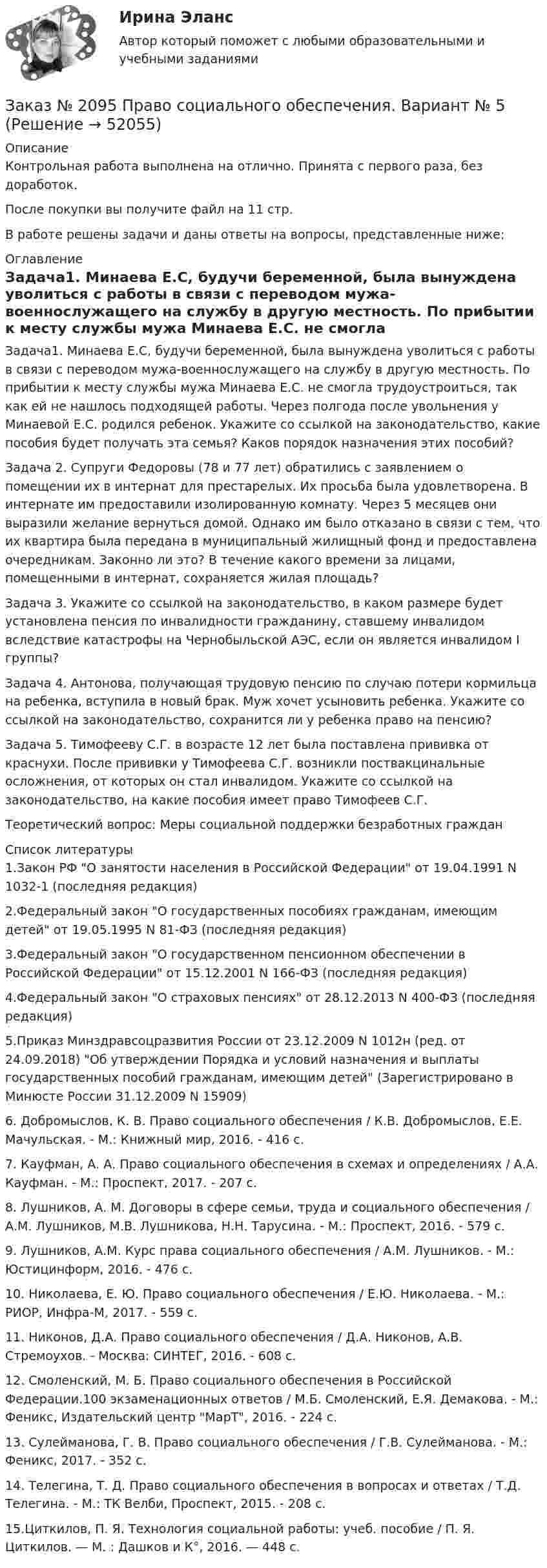      
            Описание
            Контрольная работа выполнена на отлично. Принята с первого раза, без доработок.После покупки вы получите файл на 11 стр.В работе решены задачи и даны ответы на вопросы, представленные ниже: 
            Оглавление
            	Задача1. Минаева Е.С, будучи беременной, была вынуждена уволиться с работы в связи с переводом мужа-военнослужащего на службу в другую местность. По прибытии к месту службы мужа Минаева Е.С. не смогла трудоустроиться, так как ей не нашлось подходящей работы. Через полгода после увольнения у Минаевой Е.С. родился ребенок. Укажите со ссылкой на законодательство, какие пособия будет получать эта семья? Каков порядок назначения этих пособий? 	Задача 2. Супруги Федоровы (78 и 77 лет) обратились с заявлением о помещении их в интернат для престарелых. Их просьба была удовлетворена. В интернате им предоставили изолированную комнату. Через 5 месяцев они выразили желание вернуться домой. Однако им было отказано в связи с тем, что их квартира была передана в муниципальный жилищный фонд и предоставлена очередникам. Законно ли это? В течение какого времени за лицами, помещенными в интернат, сохраняется жилая площадь? 	Задача 3. Укажите со ссылкой на законодательство, в каком размере будет установлена пенсия по инвалидности гражданину, ставшему инвалидом вследствие катастрофы на Чернобыльской АЭС, если он является инвалидом I группы? 	Задача 4. Антонова, получающая трудовую пенсию по случаю потери кормильца на ребенка, вступила в новый брак. Муж хочет усыновить ребенка. Укажите со ссылкой на законодательство, сохранится ли у ребенка право на пенсию? 	Задача 5. Тимофееву С.Г. в возрасте 12 лет была поставлена прививка от краснухи. После прививки у Тимофеева С.Г. возникли поствакцинальные осложнения, от которых он стал инвалидом. Укажите со ссылкой на законодательство, на какие пособия имеет право Тимофеев С.Г. 	Теоретический вопрос: Меры социальной поддержки безработных граждан 
            Список литературы
            1.Закон РФ О занятости населения в Российской Федерации от 19.04.1991 N 1032-1 (последняя редакция)2.Федеральный закон О государственных пособиях гражданам, имеющим детей от 19.05.1995 N 81-ФЗ (последняя редакция) 3.Федеральный закон О государственном пенсионном обеспечении в Российской Федерации от 15.12.2001 N 166-ФЗ (последняя редакция)4.Федеральный закон О страховых пенсиях от 28.12.2013 N 400-ФЗ (последняя редакция)5.Приказ Минздравсоцразвития России от 23.12.2009 N 1012н (ред. от 24.09.2018) Об утверждении Порядка и условий назначения и выплаты государственных пособий гражданам, имеющим детей (Зарегистрировано в Минюсте России 31.12.2009 N 15909) 6. Добромыслов, К. В. Право социального обеспечения / К.В. Добромыслов, Е.Е. Мачульская. - М.: Книжный мир, 2016. - 416 c.7. Кауфман, А. А. Право социального обеспечения в схемах и определениях / А.А. Кауфман. - М.: Проспект, 2017. - 207 c.8. Лушников, А. М. Договоры в сфере семьи, труда и социального обеспечения / А.М. Лушников, М.В. Лушникова, Н.Н. Тарусина. - М.: Проспект, 2016. - 579 c.9. Лушников, А.М. Курс права социального обеспечения / А.М. Лушников. - М.: Юстицинформ, 2016. - 476 c.10. Николаева, Е. Ю. Право социального обеспечения / Е.Ю. Николаева. - М.: РИОР, Инфра-М, 2017. - 559 c.11. Никонов, Д.А. Право социального обеспечения / Д.А. Никонов, А.В. Стремоухов. - Москва: СИНТЕГ, 2016. - 608 c.12. Смоленский, М. Б. Право социального обеспечения в Российской Федерации.100 экзаменационных ответов / М.Б. Смоленский, Е.Я. Демакова. - М.: Феникс, Издательский центр МарТ, 2016. - 224 c.13. Сулейманова, Г. В. Право социального обеспечения / Г.В. Сулейманова. - М.: Феникс, 2017. - 352 c.14. Телегина, Т. Д. Право социального обеспечения в вопросах и ответах / Т.Д. Телегина. - М.: ТК Велби, Проспект, 2015. - 208 c.15.Циткилов, П. Я. Технология социальной работы: учеб. пособие / П. Я. Циткилов. — М. : Дашков и К°, 2016. — 448 с.
            
            
            Заказ № 2095 Право социального обеспечения. Вариант № 1Заказ № 2095 Право социального обеспечения. Вариант № 5Заказ № 2095 ЭконометрикаЗаказ №  2101 Домашняя контрольная работа по дисциплине «Основы исследовательской  деятельности в дошкольном учреждении»Заказ № 2101 Заполненный читательский дневник по Литературе в школуЗаказ № 2111 Информационные бухгалтерские системы. Вариант № 4Заказ № 2111 Информационные бухгалтерские системы. Вариант № 6Заказ № 2073 Эксплуатация орудий промышленного рыболовстваЗаказ № 2073 Эксплуатация промысловых машин, механизмов и устройствЗаказ № 2076 Таможенное делоЗаказ № 2086 Тест по математике Заказ № 2088  Английский языкЗаказ № 2088 Информационные технологии в профессиональной деятельностиЗаказ № 2088 Расчеты с бюджетом и внебюджетными фондами