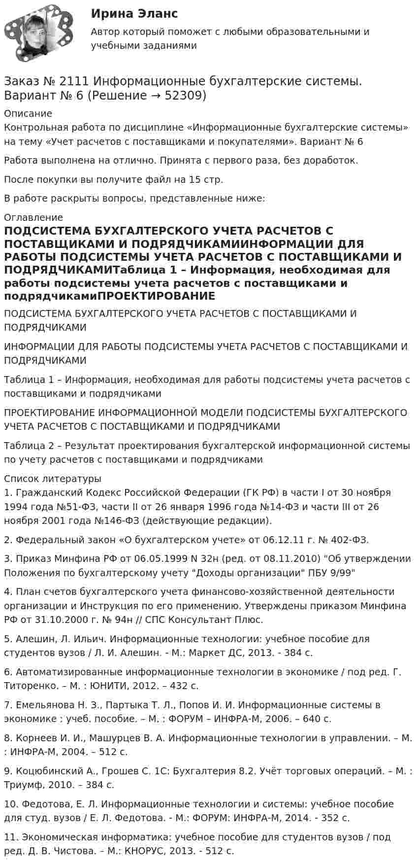      
            Описание
            Контрольная работа по дисциплине «Информационные бухгалтерские системы» на тему «Учет расчетов с поставщиками и покупателями». Вариант № 6Работа выполнена на отлично. Принята с первого раза, без доработок.После покупки вы получите файл на 15 стр.В работе раскрыты вопросы, представленные ниже: 
            Оглавление
            ПОДСИСТЕМА БУХГАЛТЕРСКОГО УЧЕТА РАСЧЕТОВ С ПОСТАВЩИКАМИ И ПОДРЯДЧИКАМИИНФОРМАЦИИ ДЛЯ РАБОТЫ ПОДСИСТЕМЫ УЧЕТА РАСЧЕТОВ С ПОСТАВЩИКАМИ И ПОДРЯДЧИКАМИТаблица 1 – Информация, необходимая для работы подсистемы учета расчетов с поставщиками и подрядчикамиПРОЕКТИРОВАНИЕ ИНФОРМАЦИОННОЙ МОДЕЛИ ПОДСИСТЕМЫ БУХГАЛТЕРСКОГО УЧЕТА РАСЧЕТОВ С ПОСТАВЩИКАМИ И ПОДРЯДЧИКАМИТаблица 2 – Результат проектирования бухгалтерской информационной системы по учету расчетов с поставщиками и подрядчиками 
            Список литературы
            	1.             Гражданский Кодекс Российской Федерации (ГК РФ) в части I от 30 ноября 1994 года №51-ФЗ, части II от 26 января 1996 года №14-ФЗ и части III от 26 ноября 2001 года №146-ФЗ (действующие редакции).	2.             Федеральный закон «О бухгалтерском учете» от 06.12.11 г. № 402-ФЗ. 	3.             Приказ Минфина РФ от 06.05.1999 N 32н (ред. от 08.11.2010) Об утверждении Положения по бухгалтерскому учету Доходы организации ПБУ 9/99	4.             План счетов бухгалтерского учета финансово-хозяйственной деятельности организации и Инструкция по его применению. Утверждены приказом Минфина РФ от 31.10.2000 г. № 94н // СПС Консультант Плюс.	5.             Алешин, Л. Ильич. Информационные технологии: учебное пособие для студентов вузов / Л. И. Алешин. - М.: Маркет ДС, 2013. - 384 с. 	6.             Автоматизированные информационные технологии в экономике / под ред. Г. Титоренко. – М. : ЮНИТИ, 2012. – 432 с.	7.             Емельянова Н. З., Партыка Т. Л., Попов И. И. Информационные системы в экономике : учеб. пособие. – М. : ФОРУМ – ИНФРА-М, 2006. – 640 с.	8.             Корнеев И. И., Машурцев В. А. Информационные технологии в управлении. – М. : ИНФРА-М, 2004. – 512 с.	9.             Коцюбинский А., Грошев С. 1С: Бухгалтерия 8.2. Учёт торговых операций. – М. : Триумф, 2010. – 384 с.	10.         Федотова, Е. Л. Информационные технологии и системы: учебное пособие для студ. вузов / Е. Л. Федотова. - М.: ФОРУМ: ИНФРА-М, 2014. - 352 с. 	11.         Экономическая информатика: учебное пособие для студентов вузов / под ред. Д. В. Чистова. – М.: КНОРУС, 2013. - 512 с.
            
            
            Заказ № 2111 Информационные бухгалтерские системы. Вариант № 4Заказ № 2111 Информационные бухгалтерские системы. Вариант № 6Заказ № 2114 Основы математического моделирования социально-экономических процессов  Практическая работа № 1. Вариант № 1 Заказ № 2114 Основы математического моделирования социально-экономических процессов Практическая работа № 2. Вариант № 1Заказ № 2114 Основы математического моделирования социально-экономических процессов Практическая работа № 3. Вариант № 1Заказ № 2114 Основы математического моделирования социально-экономических процессов Практическая работа № 4. Вариант № 1Заказ № 2114 Основы математического моделирования социально-экономических процессов Практическая работа № 5. Вариант № 1Заказ № 2088 Информационные технологии в профессиональной деятельностиЗаказ № 2088 Расчеты с бюджетом и внебюджетными фондамиЗаказ № 2088 СтатистикаЗаказ № 2095 Право социального обеспечения. Вариант № 1Заказ № 2095 Право социального обеспечения. Вариант № 5Заказ № 2095 ЭконометрикаЗаказ №  2101 Домашняя контрольная работа по дисциплине «Основы исследовательской  деятельности в дошкольном учреждении»