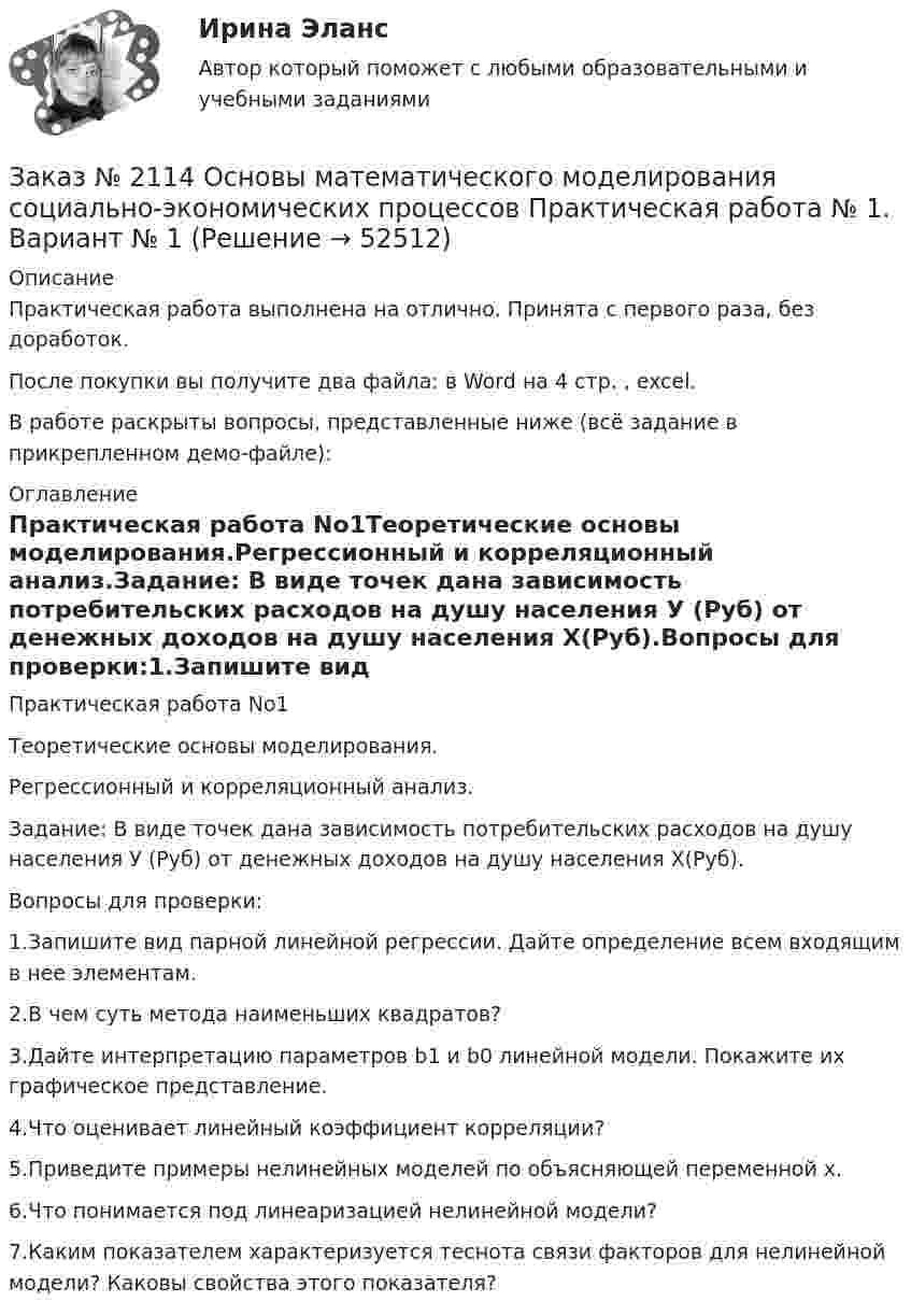     
            Описание
            Практическая работа выполнена на отлично. Принята с первого раза, без доработок.После покупки вы получите два файла:  в Word на 4 стр. , excel.В работе раскрыты вопросы, представленные ниже (всё задание в прикрепленном демо-файле): 
            Оглавление
            Практическая работа No1Теоретические основы моделирования.Регрессионный и корреляционный анализ.Задание: В виде точек дана зависимость потребительских расходов на душу населения У (Руб) от денежных доходов на душу населения Х(Руб).Вопросы для проверки:1.Запишите вид парной линейной регрессии. Дайте определение всем входящим в нее элементам.2.В чем суть метода наименьших квадратов? 3.Дайте интерпретацию параметров b1 и b0 линейной модели. Покажите их графическое представление.4.Что оценивает линейный коэффициент корреляции?5.Приведите примеры нелинейных моделей по объясняющей переменной x.6.Что понимается под линеаризацией нелинейной модели?7.Каким показателем характеризуется теснота связи факторов для нелинейной модели? Каковы свойства этого показателя?  
            
            
            Заказ № 2111 Информационные бухгалтерские системы. Вариант № 6Заказ № 2114 Основы математического моделирования социально-экономических процессов  Практическая работа № 1. Вариант № 1 Заказ № 2114 Основы математического моделирования социально-экономических процессов Практическая работа № 2. Вариант № 1Заказ № 2114 Основы математического моделирования социально-экономических процессов Практическая работа № 3. Вариант № 1Заказ № 2114 Основы математического моделирования социально-экономических процессов Практическая работа № 4. Вариант № 1Заказ № 2114 Основы математического моделирования социально-экономических процессов Практическая работа № 5. Вариант № 1Заказ № 2114 Основы математического моделирования социально-экономических процессов Практическая работа № 6. Вариант № 1Заказ № 2088 Расчеты с бюджетом и внебюджетными фондамиЗаказ № 2088 СтатистикаЗаказ № 2095 Право социального обеспечения. Вариант № 1Заказ № 2095 Право социального обеспечения. Вариант № 5Заказ № 2095 ЭконометрикаЗаказ №  2101 Домашняя контрольная работа по дисциплине «Основы исследовательской  деятельности в дошкольном учреждении»Заказ № 2101 Заполненный читательский дневник по Литературе в школу