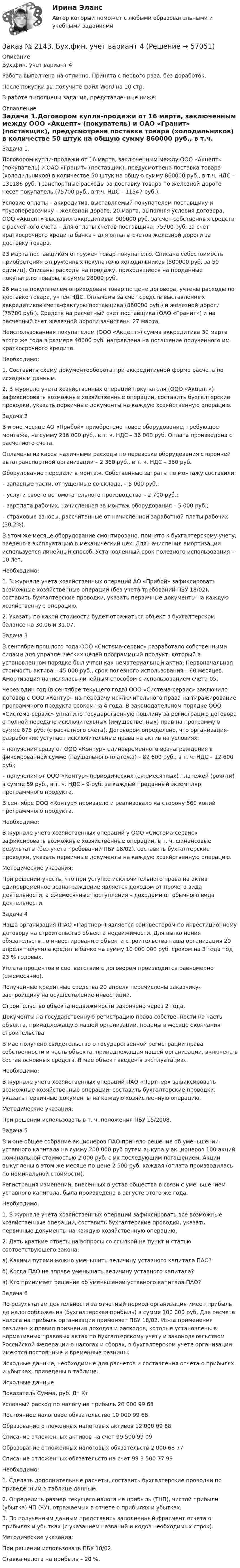      
            Описание
            Бух.фин. учет вариант 4Работа выполнена на отлично. Принята с первого раза, без доработок.После покупки вы получите файл Word на 10 стр.В работе выполнены задания, представленные ниже: 
            Оглавление
            Задача 1.Договором купли-продажи от 16 марта, заключенным между ООО «Акцепт» (покупатель) и ОАО «Гранит» (поставщик), предусмотрена поставка товара (холодильников) в количестве 50 штук на общую сумму 860000 руб., в т.ч. НДС – 131186 руб. Транспортные расходы за доставку товара по железной дороге несет покупатель (75700 руб., в т.ч. НДС – 11547 руб.).Условие оплаты – аккредитив, выставляемый покупателем поставщику и грузоперевозчику – железной дороге. 20 марта, выполняя условия договора, ООО «Акцепт» выставил аккредитивы: 900000 руб. за счет собственных средств с расчетного счета – для оплаты счетов поставщика; 75700 руб. за счет краткосрочного кредита банка – для оплаты счетов железной дороги за доставку товара.23 марта поставщиком отгружен товар покупателю. Списана себестоимость приобретения отгруженных покупателю холодильников (500000 руб. за 50 единиц). Списаны расходы на продажу, приходящиеся на проданные покупателю товары, в сумме 28000 руб.26 марта покупателем оприходован товар по цене договора, учтены расходы по доставке товара, учтен НДС. Оплачены за счет средств выставленных аккредитивов счета-фактуры поставщика (860000 руб.) и железной дороги (75700 руб.). Средств на расчетный счет поставщика (ОАО «Гранит») и на расчетный счет железной дороги зачислены 27 марта.Неиспользованная покупателем (ООО «Акцепт») сумма аккредитива 30 марта этого же года в размере 40000 руб. направлена на погашение полученного им краткосрочного кредита.Необходимо:1. Составить схему документооборота при аккредитивной форме расчета по исходным данным.2. В журнале учета хозяйственных операций покупателя (ООО «Акцепт») зафиксировать возможные хозяйственные операции, составить бухгалтерские проводки, указать первичные документы на каждую хозяйственную операцию. Задача 2В июне месяце АО «Прибой» приобретено новое оборудование, требующее монтажа, на сумму 236 000 руб., в т. ч. НДС – 36 000 руб. Оплата произведена с расчетного счета.Оплачены из кассы наличными расходы по перевозке оборудования сторонней автотранспортной организации – 2 360 руб., в т. ч. НДС – 360 руб.Оборудование передали в монтаж. Собственные затраты по монтажу составили:– запасные части, отпущенные со склада, – 5 000 руб.;– услуги своего вспомогательного производства – 2 700 руб.;– зарплата рабочих, начисленная за монтаж оборудования – 5 000 руб.;– страховые взносы, рассчитанные от начисленной заработной платы рабочих (30,2%). В этом же месяце оборудование смонтировано, принято к бухгалтерскому учету, введено в эксплуатацию в механический цех. Для начисления амортизации используется линейный способ. Установленный срок полезного использования – 10 лет. Необходимо: 1. В журнале учета хозяйственных операций АО «Прибой» зафиксировать возможные хозяйственные операции (без учета требований ПБУ 18/02), составить бухгалтерские проводки, указать первичные документы на каждую хозяйственную операцию. 2. Указать по какой стоимости будет отражаться объект в бухгалтерском балансе на 30.06 и 31.07. Задача 3 В сентябре прошлого года ООО «Система-сервис» разработало собственными силами для управленческих целей программный продукт, который в установленном порядке был учтен как нематериальный актив. Первоначальная стоимость актива – 45 000 руб., срок полезного использования – 60 месяцев. Амортизация начислялась линейным способом с использованием счета 05.Через один год (в сентябре текущего года) ООО «Система-сервис» заключило договор с ООО «Контур» на передачу исключительного права на тиражирование программного продукта сроком на 4 года. В законодательном порядке ООО «Система-сервис» уплатило государственную пошлину за регистрацию договора о полной передаче исключительных (имущественных) прав на программу в сумме 675 руб. (с расчетного счета). Договором определено, что организация-разработчик уступает исключительные права на актив на условиях: – получения сразу от ООО «Контур» единовременного вознаграждения в фиксированной сумме (паушального платежа) – 82 600 руб., в т. ч. НДС – 12 600 руб.; – получения от ООО «Контур» периодических (ежемесячных) платежей (роялти) в сумме 59 руб., в т. ч. НДС – 9 руб. за каждый проданный экземпляр программного продукта. В сентябре ООО «Контур» произвело и реализовало на сторону 560 копий программного продукта. Необходимо: В журнале учета хозяйственных операций у ООО «Система-сервис» зафиксировать возможные хозяйственные операции, в т. ч. финансовые результаты (без учета требований ПБУ 18/02), составить бухгалтерские проводки, указать первичные документы на каждую хозяйственную операцию. Методические указания:При решении учесть, что при уступке исключительного права на актив единовременное вознаграждение является доходом от прочего вида деятельности, а ежемесячные поступления – доходами от обычного вида деятельности. Задача 4 Наша организация (ПАО «Партнер») является соинвестором по инвестиционному договору на строительство объекта недвижимости. Для выполнения обязательств по инвестированию объекта строительства наша организация 20 апреля получила кредит в банке на сумму 10 000 000 руб. сроком на 3 года под 23 % годовых. Уплата процентов в соответствии с договором производится равномерно (ежемесячно). Полученные кредитные средства 20 апреля перечислены заказчику-застройщику на осуществление инвестиций. Строительство объекта недвижимости закончено через 2 года. Документы на государственную регистрацию права собственности на часть объекта, принадлежащую нашей организации, поданы в месяце окончания строительства. В мае получено свидетельство о государственной регистрации права собственности и часть объекта, принадлежащая нашей организации, включена в состав основных средств. В мае объект введен в эксплуатацию. Необходимо: В журнале учета хозяйственных операций ПАО «Партнер» зафиксировать возможные хозяйственные операции, составить бухгалтерские проводки, указать первичные документы на каждую хозяйственную операцию. Методические указания: При решении использовать в т. ч. положения ПБУ 15/2008.Задача 5 В июне общее собрание акционеров ПАО приняло решение об уменьшении уставного капитала на сумму 200 000 руб путем выкупа у акционеров 100 акций номинальной стоимостью 2 000 руб. с их последующим погашением. Акции выкуплены в этом же месяце по цене 2 500 руб. каждая (оплата производилась по номинальной стоимости). Регистрация изменений, внесенных в устав общества в связи с уменьшением уставного капитала, была произведена в августе этого же года. Необходимо: 1. В журнале учета хозяйственных операций зафиксировать все возможные хозяйственные операции, составить бухгалтерские проводки, указать первичные документы на каждую хозяйственную операцию. 2. Дать краткие ответы на вопросы со ссылкой на пункт и статью соответствующего закона: а) Какими путями можно уменьшить величину уставного капитала ПАО? б) Когда ПАО не вправе уменьшать величину уставного капитала? в) Кто принимает решение об уменьшении уставного капитала ПАО? Задача 6 По результатам деятельности за отчетный период организация имеет прибыль до налогообложения (бухгалтерская прибыль) в сумме 100 000 руб. Для расчета налога на прибыль организация применяет ПБУ 18/02. Из-за применения различных правил признания доходов и расходов, которые установлены в нормативных правовых актах по бухгалтерскому учету и законодательством Российской Федерации о налогах и сборах, в бухгалтерском учете организации имеются постоянные и временные разницы. Исходные данные, необходимые для расчетов и составления отчета о прибылях и убытках, приведены в таблице. Исходные данные Показатель   Сумма, руб.  Дт      КтУсловный расход по налогу на прибыль 20 000 99       68Постоянное налоговое обязательство      10 000 99       68Образование отложенных налоговых активов    12 000 09       68Списание отложенных активов на счет 99          500     99       09Образование отложенных налоговых обязательств       2 000  68       77Списание отложенных обязательств на счет 99 3 500  77       99 Необходимо: 1. Сделать дополнительные расчеты, составить бухгалтерские проводки по приведенным в таблице данным. 2. Определить размер текущего налога на прибыль (ТНП), чистой прибыли (убытка) ЧП (ЧУ), отражаемых в отчете о прибылях и убытках. 3. По полученным данным представить заполненный фрагмент отчета о прибылях и убытках (с указанием названий и кодов необходимых строк). Методические указания: При решении использовать ПБУ 18/02. Ставка налога на прибыль – 20 %.  
            
            
            Заказ № 2142. Учебно_исследовательская работа студента по Биомеханике «Прямая нижняя подача в волейболе». «ДАЛЬНЕВОСТОЧНАЯ ГОСУДАРСТВЕННАЯ АКАДЕМИЯ ФИЗИЧЕСКОЙ КУЛЬТУРЫ»Заказ № 2143. Бух.фин. учет вариант 4Заказ № 2143. Бух.фин. учет вариант 6Заказ № 2144. Контрольная работа по дисциплине Коррозия и защита металлов. Вариант № 5.  «Тихоокеанский государственный университет»Заказ № 2144.  Контрольная работа по дисциплине «Материаловедение». «Тихоокеанский государственный университет».Заказ № 2144. Контрольная работа. По дисциплине «Сопротивление материалов».  «Тихоокеанский государственный университет»Заказ № 2144. Контрольная работа по дисциплине Термодинамика и теплопередача.  «Тихоокеанский государственный университет»Заказ № 2134. Основы этики деловых отношений. Хабаровский государственный университет экономики и права.Заказ № 2134. Тест «Математический анализ» Хабаровский государственный университет экономики и права.Заказ № 2135. Задание 2 АПК. ЗадачиЗаказ № 2135. Задание 3 АПК. ТестЗаказ № 2135. Практическое задание №4 Определение специализации организации (предприятия).Заказ № 2137. Контрольная работа по дисциплине «Теория и практика лесопользования». Тихоокеанский государственный университет.Заказ № 2140. Практические задания по дисциплине «Педагогическая психология»