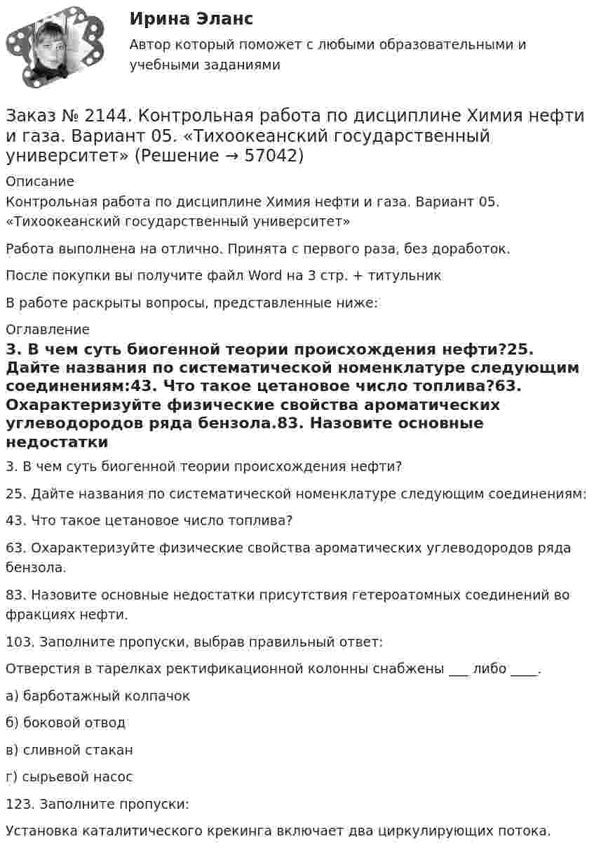      
            Описание
            Контрольная работа по дисциплине Химия нефти и газа. Вариант 05. «Тихоокеанский государственный университет»Работа выполнена на отлично. Принята с первого раза, без доработок.После покупки вы получите файл Word на 3 стр. + титульникВ работе раскрыты вопросы, представленные ниже: 
            Оглавление
            3. В чем суть биогенной теории происхождения нефти?25. Дайте названия по систематической номенклатуре следующим соединениям:43. Что такое цетановое число топлива?63. Охарактеризуйте физические свойства ароматических углеводородов ряда бензола.83. Назовите основные недостатки присутствия гетероатомных соединений во фракциях нефти.103. Заполните пропуски, выбрав правильный ответ:Отверстия в тарелках ректификационной колонны снабжены ___ либо ____.а) барботажный колпачокб) боковой отводв) сливной стаканг) сырьевой насос123. Заполните пропуски:Установка каталитического крекинга включает два циркулирующих потока.  
            
            
            Заказ № 2144. Контрольная работа. По дисциплине Технология металлов. Сварка.  Вариант №05. «Тихоокеанский государственный университет»Заказ № 2144. Контрольная работа по дисциплине Химия нефти и газа. Вариант 05.  «Тихоокеанский государственный университет»Заказ № 2144. Контрольная работа по дисциплине «Экономика». Вариант №5. «Тихоокеанский государственный университет»Заказ № 2145. Контрольная работа по дисциплине «История». Вариант № 13.   ФГБОУ ВО Дальневосточный государственный университет путей сообщенияЗаказ № 2147. Детали машин. Расчетно-графическая работа № 1, 2.   ФГБОУ ВО Дальневосточный государственный университет путей сообщенияЗаказ № 2147. Дисциплина: Электроника. Дальневосточный государственный университет путей сообщенияЗаказ № 2147. Контрольная работа. Дисциплина: Политология. Тема 3. Основные направления политической мысли XIV-XXI вв. Дальневосточный государственный университет путей сообщенияЗаказ № 2142. Учебно_исследовательская работа студента по Биомеханике «Попеременно четырехшажный лыжный ход». «ДАЛЬНЕВОСТОЧНАЯ ГОСУДАРСТВЕННАЯ АКАДЕМИЯ ФИЗИЧЕСКОЙ КУЛЬТУРЫ»Заказ № 2142. Учебно_исследовательская работа студента по Биомеханике «Прямая нижняя подача в волейболе». «ДАЛЬНЕВОСТОЧНАЯ ГОСУДАРСТВЕННАЯ АКАДЕМИЯ ФИЗИЧЕСКОЙ КУЛЬТУРЫ»Заказ № 2143. Бух.фин. учет вариант 4Заказ № 2143. Бух.фин. учет вариант 6Заказ № 2144. Контрольная работа по дисциплине Коррозия и защита металлов. Вариант № 5.  «Тихоокеанский государственный университет»Заказ № 2144.  Контрольная работа по дисциплине «Материаловедение». «Тихоокеанский государственный университет».Заказ № 2144. Контрольная работа. По дисциплине «Сопротивление материалов».  «Тихоокеанский государственный университет»