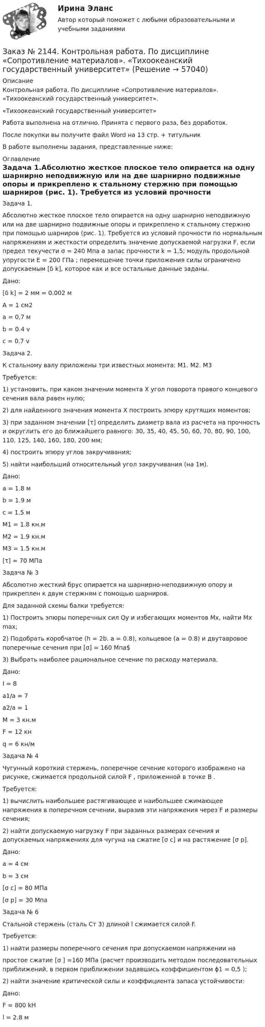      
            Описание
            Контрольная работа. По дисциплине «Сопротивление материалов». «Тихоокеанский государственный университет». «Тихоокеанский государственный университет»Работа выполнена на отлично. Принята с первого раза, без доработок.После покупки вы получите файл Word на 13 стр. + титульникВ работе выполнены задания, представленные ниже: 
            Оглавление
            Задача 1.Абсолютно жесткое плоское тело опирается на одну шарнирно неподвижную или на две шарнирно подвижные опоры и прикреплено к стальному стержню при помощью шарниров (рис. 1). Требуется из условий прочности по нормальным напряжениям и жесткости определить значение допускаемой нагрузки F, если предел текучести σ  = 240 Мпа а запас прочности k = 1,5; модуль продольной упругости Е = 200 ГПа ; перемещение точки приложения силы ограничено допускаемым  [δ k], которое как и все остальные данные заданы.Дано:[δ k] = 2 мм = 0.002 мА = 1 см2а = 0,7 мb = 0.4 vc = 0.7 v Задача 2.К стальному валу приложены три известных момента: М1. М2. М3Требуется:1) установить, при каком значении момента Х угол поворота правого концевого сечения вала равен нулю; 2) для найденного значения момента Х построить эпюру крутящих моментов; 3) при заданном значении [τ] определить диаметр вала из расчета на прочность и округлить его до ближайшего равного: 30, 35, 40, 45, 50, 60, 70, 80, 90, 100, 110, 125, 140, 160, 180, 200 мм; 4) построить эпюру углов закручивания; 5) найти наибольший относительный угол закручивания (на 1м). Дано:a = 1.8 мb = 1.9 мc = 1.5 мM1 = 1.8 кн.мM2 = 1.9 кн.мM3 = 1.5 кн.м[τ] = 70 МПа Задача № 3 Абсолютно жесткий брус опирается на шарнирно-неподвижную опору и прикреплен к двум стержням с помощью шарниров.Для заданной схемы балки требуется:1)    Построить эпюры поперечных сил Qy и избегающих моментов Мх, найти Мх max;2)    Подобрать коробчатое (h = 2b. a = 0.8), кольцевое (a = 0.8) и двутавровое поперечные сечения при [σ] = 160 Мпа$3)    Выбрать наиболее рациональное сечение по расходу материала.Дано:I = 8a1/a = 7a2/a = 1M = 3 кн.мF = 12 кнq = 6 кн/м Задача № 4 Чугунный короткий стержень, поперечное сечение которого изображено на рисунке, сжимается продольной силой F , приложенной в точке В .Требуется:1) вычислить наибольшее растягивающее и наибольшее сжимающее напряжения в поперечном сечении, выразив эти напряжения через F и размеры сечения;2) найти допускаемую нагрузку F при заданных размерах сечения и допускаемых напряжениях для чугуна на сжатие [σ c] и на растяжение  [σ р].Дано:a = 4 смb = 3 см[σ c] = 80 МПа[σ р] = 30 Мпа Задача № 6 Стальной стержень (сталь Ст 3) длиной l сжимается силой F. Требуется:1) найти размеры поперечного сечения при допускаемом напряжении напростое сжатие [σ ] =160 МПа  (расчет производить методом последовательных приближений, в первом приближении задавшись коэффициентом ϕ1 = 0,5 );2) найти значение критической силы и коэффициента запаса устойчивости:Дано:F = 800 kHl = 2.8 м   
            
            
            Заказ № 2144.  Контрольная работа по дисциплине «Материаловедение». «Тихоокеанский государственный университет».Заказ № 2144. Контрольная работа. По дисциплине «Сопротивление материалов».  «Тихоокеанский государственный университет»Заказ № 2144. Контрольная работа по дисциплине Термодинамика и теплопередача.  «Тихоокеанский государственный университет»Заказ № 2144. Контрольная работа. По дисциплине Технология металлов. Сварка.  Вариант №05. «Тихоокеанский государственный университет»Заказ № 2144. Контрольная работа по дисциплине Химия нефти и газа. Вариант 05.  «Тихоокеанский государственный университет»Заказ № 2144. Контрольная работа по дисциплине «Экономика». Вариант №5. «Тихоокеанский государственный университет»Заказ № 2145. Контрольная работа по дисциплине «История». Вариант № 13.   ФГБОУ ВО Дальневосточный государственный университет путей сообщенияЗаказ № 2135. Практическое задание №4 Определение специализации организации (предприятия).Заказ № 2137. Контрольная работа по дисциплине «Теория и практика лесопользования». Тихоокеанский государственный университет.Заказ № 2140. Практические задания по дисциплине «Педагогическая психология»Заказ № 2142. Учебно_исследовательская работа студента по Биомеханике «Попеременно четырехшажный лыжный ход». «ДАЛЬНЕВОСТОЧНАЯ ГОСУДАРСТВЕННАЯ АКАДЕМИЯ ФИЗИЧЕСКОЙ КУЛЬТУРЫ»Заказ № 2142. Учебно_исследовательская работа студента по Биомеханике «Прямая нижняя подача в волейболе». «ДАЛЬНЕВОСТОЧНАЯ ГОСУДАРСТВЕННАЯ АКАДЕМИЯ ФИЗИЧЕСКОЙ КУЛЬТУРЫ»Заказ № 2143. Бух.фин. учет вариант 4Заказ № 2143. Бух.фин. учет вариант 6