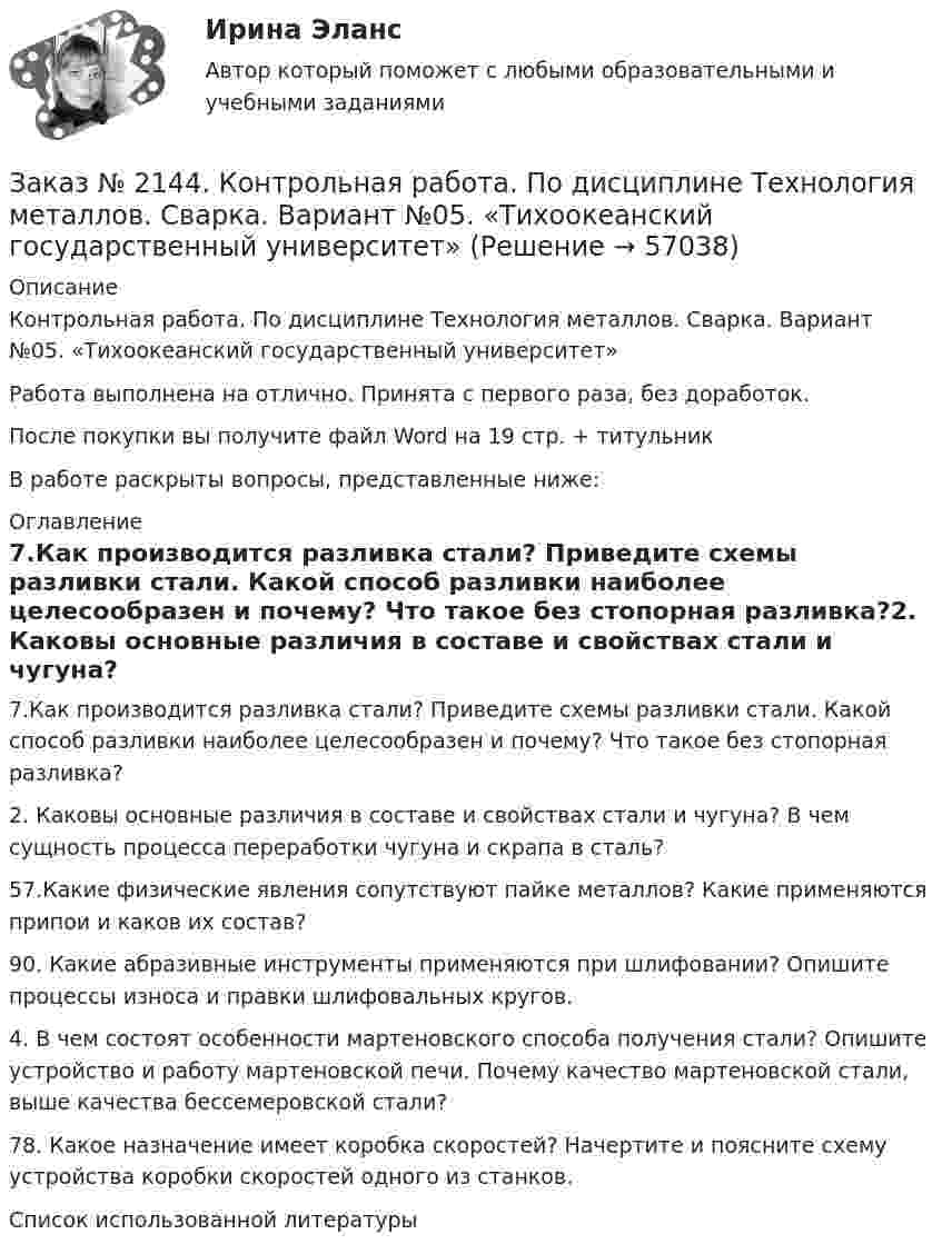      
            Описание
            Контрольная работа. По дисциплине Технология металлов. Сварка. Вариант №05. «Тихоокеанский государственный университет»Работа выполнена на отлично. Принята с первого раза, без доработок.После покупки вы получите файл Word на 19 стр. + титульникВ работе раскрыты вопросы, представленные ниже: 
            Оглавление
            7.Как производится разливка стали? Приведите схемы разливки стали. Какой способ разливки наиболее целесообразен и почему? Что такое без стопорная разливка?2. Каковы основные различия в составе и свойствах стали и чугуна? В чем сущность процесса переработки чугуна и скрапа в сталь?57.Какие физические явления сопутствуют пайке металлов? Какие применяются припои и каков их состав?90. Какие абразивные инструменты применяются при шлифовании? Опишите процессы износа и правки шлифовальных кругов.4. В чем состоят особенности мартеновского способа получения стали? Опишите устройство и работу мартеновской печи. Почему качество мартеновской стали, выше качества бессемеровской стали?78. Какое назначение имеет коробка скоростей? Начертите и поясните схему устройства коробки скоростей одного из станков.Список использованной литературы  
            
            
            Заказ № 2144. Контрольная работа по дисциплине Термодинамика и теплопередача.  «Тихоокеанский государственный университет»Заказ № 2144. Контрольная работа. По дисциплине Технология металлов. Сварка.  Вариант №05. «Тихоокеанский государственный университет»Заказ № 2144. Контрольная работа по дисциплине Химия нефти и газа. Вариант 05.  «Тихоокеанский государственный университет»Заказ № 2144. Контрольная работа по дисциплине «Экономика». Вариант №5. «Тихоокеанский государственный университет»Заказ № 2145. Контрольная работа по дисциплине «История». Вариант № 13.   ФГБОУ ВО Дальневосточный государственный университет путей сообщенияЗаказ № 2147. Детали машин. Расчетно-графическая работа № 1, 2.   ФГБОУ ВО Дальневосточный государственный университет путей сообщенияЗаказ № 2147. Дисциплина: Электроника. Дальневосточный государственный университет путей сообщенияЗаказ № 2140. Практические задания по дисциплине «Педагогическая психология»Заказ № 2142. Учебно_исследовательская работа студента по Биомеханике «Попеременно четырехшажный лыжный ход». «ДАЛЬНЕВОСТОЧНАЯ ГОСУДАРСТВЕННАЯ АКАДЕМИЯ ФИЗИЧЕСКОЙ КУЛЬТУРЫ»Заказ № 2142. Учебно_исследовательская работа студента по Биомеханике «Прямая нижняя подача в волейболе». «ДАЛЬНЕВОСТОЧНАЯ ГОСУДАРСТВЕННАЯ АКАДЕМИЯ ФИЗИЧЕСКОЙ КУЛЬТУРЫ»Заказ № 2143. Бух.фин. учет вариант 4Заказ № 2143. Бух.фин. учет вариант 6Заказ № 2144. Контрольная работа по дисциплине Коррозия и защита металлов. Вариант № 5.  «Тихоокеанский государственный университет»Заказ № 2144.  Контрольная работа по дисциплине «Материаловедение». «Тихоокеанский государственный университет».