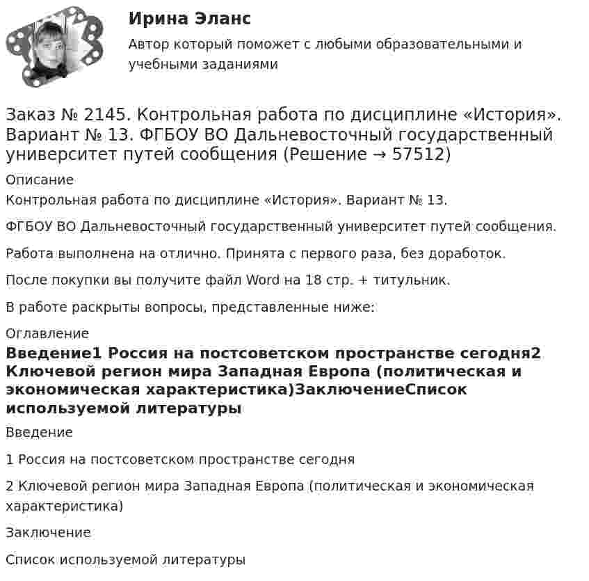      
            Описание
            Контрольная работа по дисциплине «История». Вариант № 13.  ФГБОУ ВО Дальневосточный государственный университет путей сообщения.Работа выполнена на отлично. Принята с первого раза, без доработок.После покупки вы получите файл Word на 18 стр. + титульник.В работе раскрыты вопросы, представленные ниже: 
            Оглавление
            Введение1 Россия на постсоветском пространстве сегодня2 Ключевой регион мира Западная Европа (политическая и   экономическая характеристика)ЗаключениеСписок используемой литературы  
            
            
            Заказ № 2144. Контрольная работа по дисциплине «Экономика». Вариант №5. «Тихоокеанский государственный университет»Заказ № 2145. Контрольная работа по дисциплине «История». Вариант № 13.   ФГБОУ ВО Дальневосточный государственный университет путей сообщенияЗаказ № 2147. Детали машин. Расчетно-графическая работа № 1, 2.   ФГБОУ ВО Дальневосточный государственный университет путей сообщенияЗаказ № 2147. Дисциплина: Электроника. Дальневосточный государственный университет путей сообщенияЗаказ № 2147. Контрольная работа. Дисциплина: Политология. Тема 3. Основные направления политической мысли XIV-XXI вв. Дальневосточный государственный университет путей сообщенияЗаказ № 2147. Контрольная работа. Дисциплина: Экология чрезвычайных ситуаций. Дальневосточный государственный университет путей сообщенияЗаказ № 2147. Контрольная работа. Дисциплина: Экономика. Вариант № 3. Дальневосточный государственный университет путей сообщенияЗаказ № 2143. Бух.фин. учет вариант 4Заказ № 2143. Бух.фин. учет вариант 6Заказ № 2144. Контрольная работа по дисциплине Коррозия и защита металлов. Вариант № 5.  «Тихоокеанский государственный университет»Заказ № 2144.  Контрольная работа по дисциплине «Материаловедение». «Тихоокеанский государственный университет».Заказ № 2144. Контрольная работа. По дисциплине «Сопротивление материалов».  «Тихоокеанский государственный университет»Заказ № 2144. Контрольная работа по дисциплине Термодинамика и теплопередача.  «Тихоокеанский государственный университет»Заказ № 2144. Контрольная работа. По дисциплине Технология металлов. Сварка.  Вариант №05. «Тихоокеанский государственный университет»