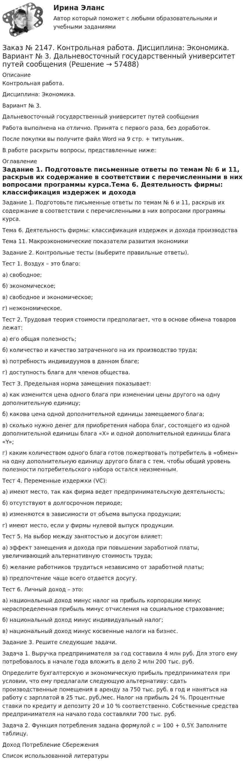      
            Описание
            Контрольная работа. Дисциплина: Экономика. Вариант № 3.Дальневосточный государственный университет путей сообщенияРабота выполнена на отлично. Принята с первого раза, без доработок.После покупки вы получите файл Word на 9 стр. + титульник.В работе раскрыты вопросы, представленные ниже: 
            Оглавление
            Задание 1. Подготовьте письменные ответы по темам № 6 и 11, раскрыв их содержание в соответствии с перечисленными в них вопросами программы курса.Тема 6. Деятельность фирмы: классификация издержек и дохода производстваТема 11. Макроэкономические показатели развития экономикиЗадание 2. Контрольные тесты (выберите правильные ответы).  Тест 1. Воздух – это благо:а) свободное;б) экономическое;   в) свободное и экономическое;г) неэкономическое. Тест 2. Трудовая теория стоимости предполагает, что в основе обмена товаров лежат:а) его общая полезность;б) количество и качество затраченного на их производство труда;в) потребность индивидуумов в данном благе;г) доступность блага для членов общества. Тест 3. Предельная норма замещения показывает:а) как изменится цена одного блага при изменении цены другого на одну дополнительную единицу;б) какова цена одной дополнительной единицы замещаемого блага;в) сколько нужно денег для приобретения набора благ, состоящего из одной дополнительной единицы блага «Х» и одной дополнительной единицы блага «Y»;г) каким количеством одного блага готов пожертвовать потребитель в «обмен» на одну дополнительную единицу другого блага с тем, чтобы общий уровень полезности потребительского набора остался неизменным. Тест 4. Переменные издержки (VC):а) имеют место, так как фирма ведет предпринимательскую деятельность;б) отсутствуют в долгосрочном периоде;в) изменяются в зависимости от объема выпуска продукции;г) имеют место, если у фирмы нулевой выпуск продукции. Тест 5. На выбор между занятостью и досугом влияет:а) эффект замещения и дохода при повышении заработной платы, увеличивающий альтернативную стоимость труда;б) желание работников трудиться независимо от заработной платы;в) предпочтение чаще всего отдается досугу. Тест 6. Личный доход – это:а) национальный доход минус налог на прибыль корпорации минус нераспределенная прибыль минус отчисления на социальное страхование;б) национальный доход минус индивидуальный налог;в) национальный доход минус косвенные налоги на бизнес. Задание 3. Решите следующие задачи. Задача 1. Выручка предпринимателя за год составила 4 млн руб. Для этого ему потребовалось в начале года вложить в дело 2 млн 200 тыс. руб. Определите бухгалтерскую и экономическую прибыль предпринимателя при условии, что ему предлагали следующую альтернативу: сдать производственные помещения в аренду за 750 тыс. руб. в год и наняться на работу с зарплатой в 25 тыс. руб./мес. Налог на прибыль 24 %. Процентные ставки по кредиту и депозиту 20 и 10 % соответственно. Собственные средства предпринимателя на начало года составляли 700 тыс. руб. Задача 2. Функция потребления задана формулой с = 100 + 0,5Y. Заполните таблицу. Доход Потребление СбереженияСписок использованной литературы  
            
            
            Заказ № 2147. Контрольная работа. Дисциплина: Экология чрезвычайных ситуаций. Дальневосточный государственный университет путей сообщенияЗаказ № 2147. Контрольная работа. Дисциплина: Экономика. Вариант № 3. Дальневосточный государственный университет путей сообщенияЗаказ № 2149. Контрольная работа по дисциплине «Детали машин» Вариант 40. Дальневосточный государственный университет путей сообщенияЗаказ № 2149. Контрольная работа по дисциплине «Политология». Дальневосточный государственный университет путей сообщенияЗаказ № 2149. Контрольная работа по дисциплине «Экология чрезвычайных ситуаций». Дальневосточный государственный университет путей сообщенияЗаказ № 2149. Контрольная работа по дисциплине «Экономика». Дальневосточный государственный университет путей сообщенияЗаказ № 2149. «Электроника и электротехника». Дальневосточный государственный университет путей сообщенияЗаказ № 2144. Контрольная работа по дисциплине Термодинамика и теплопередача.  «Тихоокеанский государственный университет»Заказ № 2144. Контрольная работа. По дисциплине Технология металлов. Сварка.  Вариант №05. «Тихоокеанский государственный университет»Заказ № 2144. Контрольная работа по дисциплине Химия нефти и газа. Вариант 05.  «Тихоокеанский государственный университет»Заказ № 2144. Контрольная работа по дисциплине «Экономика». Вариант №5. «Тихоокеанский государственный университет»Заказ № 2145. Контрольная работа по дисциплине «История». Вариант № 13.   ФГБОУ ВО Дальневосточный государственный университет путей сообщенияЗаказ № 2147. Детали машин. Расчетно-графическая работа № 1, 2.   ФГБОУ ВО Дальневосточный государственный университет путей сообщенияЗаказ № 2147. Дисциплина: Электроника. Дальневосточный государственный университет путей сообщения