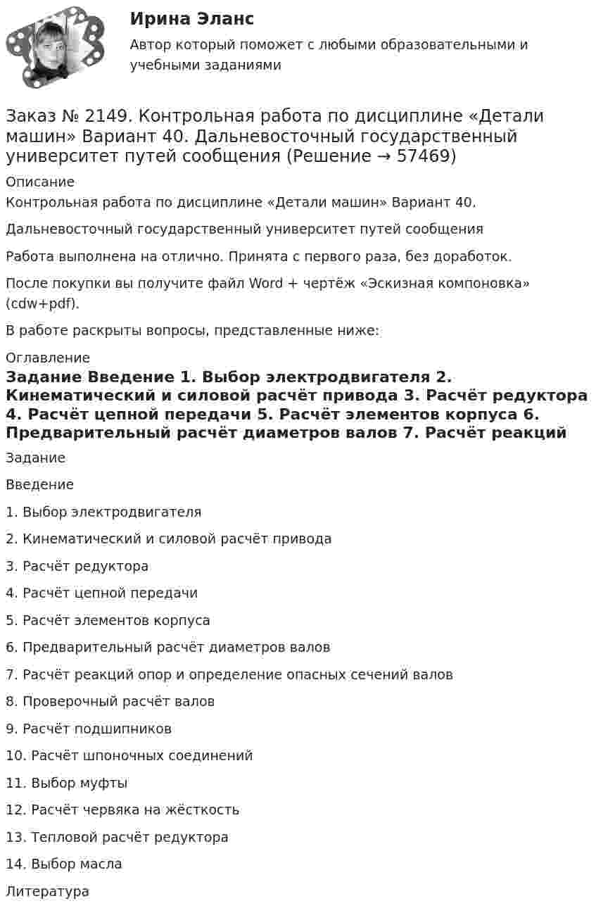      
            Описание
            Контрольная работа по дисциплине «Детали машин» Вариант 40. Дальневосточный государственный университет путей сообщения Работа выполнена на отлично. Принята с первого раза, без доработок.После покупки вы получите файл Word + чертёж «Эскизная компоновка» (cdw+pdf).В работе раскрыты вопросы, представленные ниже: 
            Оглавление
            Задание                                                                                                                              Введение                                                                                                                 1.        Выбор электродвигателя                                                                           2.        Кинематический и силовой расчёт привода                                          3.        Расчёт редуктора                                                                                                   4.        Расчёт цепной передачи                                                                         5.         Расчёт элементов корпуса                                                                       6.        Предварительный расчёт диаметров валов                                             7.        Расчёт реакций опор и определение опасных сечений валов  8.        Проверочный расчёт валов                                                                       9.        Расчёт подшипников                                                                                             10.       Расчёт шпоночных соединений                                                              11.       Выбор муфты                                                                                                        12.       Расчёт червяка на жёсткость                                                                               13.      Тепловой расчёт редуктора                                                                                  14.       Выбор масла                                                                                              Литература                
            
            
            Заказ № 2147. Контрольная работа. Дисциплина: Экономика. Вариант № 3. Дальневосточный государственный университет путей сообщенияЗаказ № 2149. Контрольная работа по дисциплине «Детали машин» Вариант 40. Дальневосточный государственный университет путей сообщенияЗаказ № 2149. Контрольная работа по дисциплине «Политология». Дальневосточный государственный университет путей сообщенияЗаказ № 2149. Контрольная работа по дисциплине «Экология чрезвычайных ситуаций». Дальневосточный государственный университет путей сообщенияЗаказ № 2149. Контрольная работа по дисциплине «Экономика». Дальневосточный государственный университет путей сообщенияЗаказ № 2149. «Электроника и электротехника». Дальневосточный государственный университет путей сообщенияЗаказ № 2152. Контрольная работа по дисциплине «Основы права». Вариант 32. Московский колледж железнодорожного транспортаЗаказ № 2144. Контрольная работа. По дисциплине Технология металлов. Сварка.  Вариант №05. «Тихоокеанский государственный университет»Заказ № 2144. Контрольная работа по дисциплине Химия нефти и газа. Вариант 05.  «Тихоокеанский государственный университет»Заказ № 2144. Контрольная работа по дисциплине «Экономика». Вариант №5. «Тихоокеанский государственный университет»Заказ № 2145. Контрольная работа по дисциплине «История». Вариант № 13.   ФГБОУ ВО Дальневосточный государственный университет путей сообщенияЗаказ № 2147. Детали машин. Расчетно-графическая работа № 1, 2.   ФГБОУ ВО Дальневосточный государственный университет путей сообщенияЗаказ № 2147. Дисциплина: Электроника. Дальневосточный государственный университет путей сообщенияЗаказ № 2147. Контрольная работа. Дисциплина: Политология. Тема 3. Основные направления политической мысли XIV-XXI вв. Дальневосточный государственный университет путей сообщения