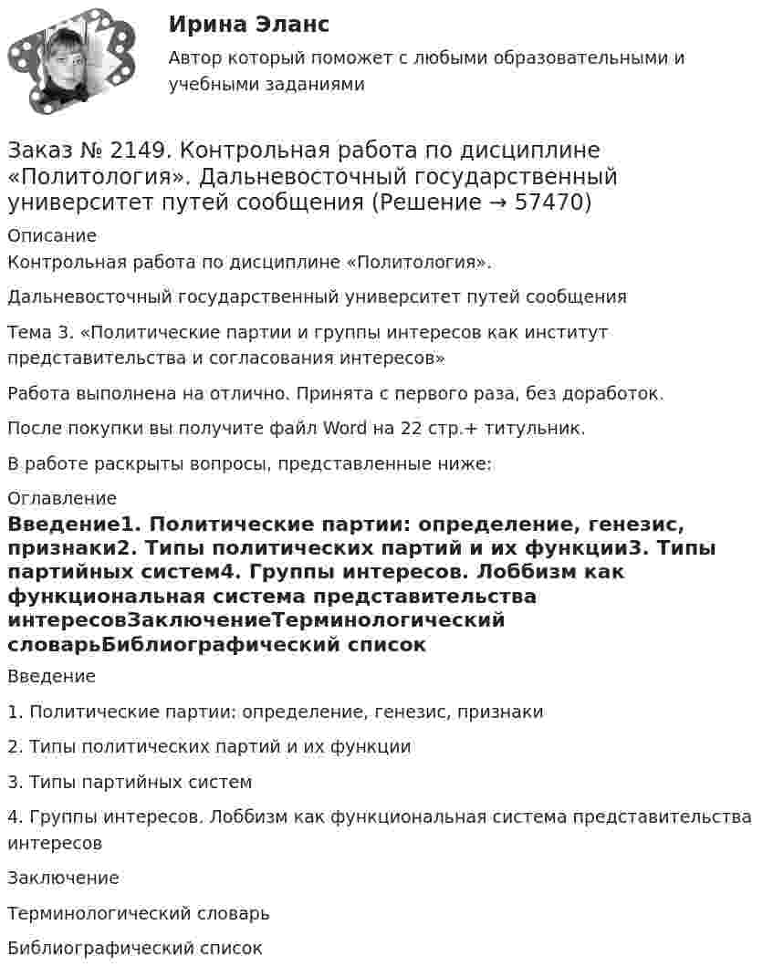      
            Описание
            Контрольная работа по дисциплине «Политология».Дальневосточный государственный университет путей сообщенияТема 3. «Политические партии и группы интересов как институт представительства и согласования интересов»Работа выполнена на отлично. Принята с первого раза, без доработок.После покупки вы получите файл Word на 22 стр.+ титульник.В работе раскрыты вопросы, представленные ниже: 
            Оглавление
            Введение1.    Политические партии: определение, генезис, признаки2.    Типы политических партий и их функции3.    Типы партийных систем4.    Группы интересов. Лоббизм как функциональная система представительства интересовЗаключениеТерминологический словарьБиблиографический список  
            
            
            Заказ № 2149. Контрольная работа по дисциплине «Детали машин» Вариант 40. Дальневосточный государственный университет путей сообщенияЗаказ № 2149. Контрольная работа по дисциплине «Политология». Дальневосточный государственный университет путей сообщенияЗаказ № 2149. Контрольная работа по дисциплине «Экология чрезвычайных ситуаций». Дальневосточный государственный университет путей сообщенияЗаказ № 2149. Контрольная работа по дисциплине «Экономика». Дальневосточный государственный университет путей сообщенияЗаказ № 2149. «Электроника и электротехника». Дальневосточный государственный университет путей сообщенияЗаказ № 2152. Контрольная работа по дисциплине «Основы права». Вариант 32. Московский колледж железнодорожного транспортаЗаказ № 2156. Дисциплина «Риторика и академическое письмо». Аннотация структурно-смысловые и языковые особенности. Практическое занятие №14. «Тихоокеанский государственный университет»Заказ № 2144. Контрольная работа по дисциплине Химия нефти и газа. Вариант 05.  «Тихоокеанский государственный университет»Заказ № 2144. Контрольная работа по дисциплине «Экономика». Вариант №5. «Тихоокеанский государственный университет»Заказ № 2145. Контрольная работа по дисциплине «История». Вариант № 13.   ФГБОУ ВО Дальневосточный государственный университет путей сообщенияЗаказ № 2147. Детали машин. Расчетно-графическая работа № 1, 2.   ФГБОУ ВО Дальневосточный государственный университет путей сообщенияЗаказ № 2147. Дисциплина: Электроника. Дальневосточный государственный университет путей сообщенияЗаказ № 2147. Контрольная работа. Дисциплина: Политология. Тема 3. Основные направления политической мысли XIV-XXI вв. Дальневосточный государственный университет путей сообщенияЗаказ № 2147. Контрольная работа. Дисциплина: Экология чрезвычайных ситуаций. Дальневосточный государственный университет путей сообщения