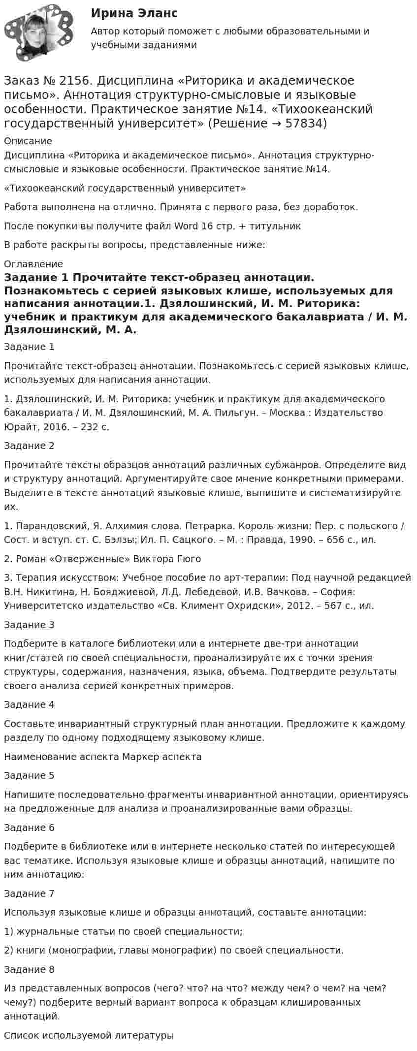      
            Описание
            Дисциплина «Риторика и академическое письмо». Аннотация структурно-смысловые и языковые особенности. Практическое занятие №14.«Тихоокеанский государственный университет»Работа выполнена на отлично. Принята с первого раза, без доработок.После покупки вы получите файл Word 16 стр. + титульникВ работе раскрыты вопросы, представленные ниже: 
            Оглавление
            Задание 1 Прочитайте текст-образец аннотации. Познакомьтесь с серией языковых клише, используемых для написания аннотации.1. Дзялошинский, И. М. Риторика: учебник и практикум для   академического бакалавриата / И. М. Дзялошинский, М. А. Пильгун. – Москва : Издательство Юрайт, 2016. – 232 с.  Задание 2 Прочитайте тексты образцов аннотаций различных субжанров. Определите вид и структуру аннотаций. Аргументируйте свое мнение конкретными примерами. Выделите в тексте аннотаций языковые клише, выпишите и систематизируйте их.1.    Парандовский, Я. Алхимия слова. Петрарка. Король жизни: Пер. с польского / Сост. и вступ. ст. С. Бэлзы; Ил. П. Сацкого. – М. : Правда, 1990. – 656 с., ил.2.    Роман «Отверженные» Виктора Гюго3.    Терапия искусством: Учебное пособие по арт-терапии: Под научной редакцией В.Н. Никитина, Н. Бояджиевой, Л.Д. Лебедевой, И.В. Вачкова. – София: Университетско издательство «Св. Климент Охридски», 2012. – 567 с., ил.Задание 3 Подберите в каталоге библиотеки или в интернете две-три аннотации книг/статей по своей специальности, проанализируйте их с точки зрения структуры, содержания, назначения, языка, объема. Подтвердите результаты своего анализа серией конкретных примеров.Задание 4 Составьте инвариантный структурный план аннотации. Предложите к каждому разделу по одному подходящему языковому клише.Наименование аспекта       Маркер аспекта Задание 5 Напишите последовательно фрагменты инвариантной аннотации, ориентируясь на предложенные для анализа и проанализированные вами образцы.Задание 6 Подберите в библиотеке или в интернете несколько статей по интересующей вас тематике. Используя языковые клише и образцы аннотаций, напишите по ним аннотацию:Задание 7 Используя языковые клише и образцы аннотаций, составьте аннотации:1)    журнальные статьи по своей специальности;2)    книги (монографии, главы монографии) по своей специальности.Задание 8 Из представленных вопросов (чего? что? на что? между чем? о чем? на чем? чему?) подберите верный вариант вопроса к образцам клишированных аннотаций.Список используемой литературы  
            
            
            Заказ № 2152. Контрольная работа по дисциплине «Основы права». Вариант 32. Московский колледж железнодорожного транспортаЗаказ № 2156. Дисциплина «Риторика и академическое письмо». Аннотация структурно-смысловые и языковые особенности. Практическое занятие №14. «Тихоокеанский государственный университет»Заказ № 2156. Дисциплина «Риторика и академическое письмо». Введение как резюме исследовательского проекта. Практическое задание №13 «Тихоокеанский государственный университет»Заказ № 2156. Задание для самостоятельной работы по теме 4 «Философия Древней Греции». «Тихоокеанский государственный университет»Заказ № 2156. Контрольная работа по дисциплине «Правоведение». «Тихоокеанский государственный университет»Заказ № 2163. Логико-математический тест. Дошкольная педагогика.Заказ № 2165. Учебно-исследовательская работа студента по биомеханике. Двигательное действие  - ведение мяча в движении. Баскетбол. Дальневосточная государственная академия физической культуры.Заказ № 2147. Контрольная работа. Дисциплина: Политология. Тема 3. Основные направления политической мысли XIV-XXI вв. Дальневосточный государственный университет путей сообщенияЗаказ № 2147. Контрольная работа. Дисциплина: Экология чрезвычайных ситуаций. Дальневосточный государственный университет путей сообщенияЗаказ № 2147. Контрольная работа. Дисциплина: Экономика. Вариант № 3. Дальневосточный государственный университет путей сообщенияЗаказ № 2149. Контрольная работа по дисциплине «Детали машин» Вариант 40. Дальневосточный государственный университет путей сообщенияЗаказ № 2149. Контрольная работа по дисциплине «Политология». Дальневосточный государственный университет путей сообщенияЗаказ № 2149. Контрольная работа по дисциплине «Экология чрезвычайных ситуаций». Дальневосточный государственный университет путей сообщенияЗаказ № 2149. Контрольная работа по дисциплине «Экономика». Дальневосточный государственный университет путей сообщения